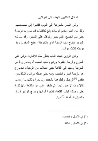 ‫ﺜﻡ ﻗﺎل ﻟﻠﻤﻠﻜﻴﻥ: ﺍﻨﻬﻀﺎ ﺇﻟﻰ ﺍﻟﻔﺭﺍﺵ.‬

‫ﻭﺃﻤﺭ ﺍﻟﻨﺎﺱ ﺒﺎﻟﺴﺭﻋﺔ ﺇﻟﻰ ﺍﻟﻨﻭﻡ، ﻓﻘﺎﻤﻭﺍ ﺇﻟﻰ ﻤﻀﺎﺠﻌﻬﻡ،‬
‫ﻭﻜل ﻤﻥ ﺃﺤﺱ ﺒﺄﺩﻴﻡ ﺍﻟﻭﺴﺎﺩﺓ ﻭﻗﻊ ﻜﺎﻟﻘﺘﻴل، ﻓﻤﺎ ﻤـﺭﺕ ﺒﺭﻫـﺔ‬
‫ﺤﺘﻰ ﻨﺎﻡ ﺍﻟﺠﻤﻴﻊ، ﻓﻘﺎﻡ ﺨﺒﻴ‪‬ﺭ ﻭﺘﻭﻜل ﻋﻠﻰ ﺍﻟﺨﺒﻴﺭ، ﻭﻗﺩ ﺴـﻠﻤﻪ‬
             ‫ﹶِ‬                ‫ﹸ‪‬‬
‫ﺍﻟﻭﺯﻴﺭ ﻤﻔﺘﺎﺡ ﺒﺎﺏ ﺍﻟﻤﺨﺒﺄ ﺍﻟﺫﻱ ﺒﺎﻟﺨﺯﻴﻨﺔ، ﻭﻓﺘﺢ ﺍﻟﻤﺨﺒـﺄ ﻭﺩﻕ‬
                                        ‫ﺒﺭﺠﻠﻪ ﺜﻼﺙ ﻤﺭﺍﺕ.‬

‫ﻭﻜﺎﻥ ﺍﻟﻭﺯﻴﺭ ﺘﺤﺕ ﺍﻟﺒﺎﺏ ﻴﻨﻅﺭ ﻫﺫﻩ ﺍﻹﺸﺎﺭﺓ، ﻓﺭﻗﻰ ﻋﻠﻰ‬
‫ﺍﻟﻌﺎﺭﺝ ﻭﺍﻟﺭﺠﺎل ﻴﻘﻔﻭﻨﻪ ﻭﺭﻓﻊ ﺒـﺎﺏ ﺍﻟﻤﺨﺒـﺄ، ﻭﺨـﺭﺝ ﺇﻟـﻰ‬
‫ﺍﻟﺨﺯﻴﻨﺔ ﻭﻤﻨﻬﺎ ﺇﻟﻰ ﺍﻟﻘﺎﻋﺔ ﺤﺘﻰ ﺍﻤﺘﻸﺕ ﻤﻥ ﺍﻟﺭﺠﺎل، ﻓﺨـﺭﺝ‬
‫ﻫﻭ ﺒﺄﺭﺒﻌﺔ ﺃﻨﻔﺎﺭ ﻭﺍﻟﻁﺒﻴﺏ ﻴﺅﻤﻪ ﺤﺘﻰ ﺃﺩﺨﻠﻪ ﻤﺭﻗـﺩ ﺍﻟﻤﻠﻜـﻴﻥ،‬
‫ﻓﺘﻘﺩﻡ )١( ﺍﻟﺭﺠﺎل ﻭﻜﺒﻠﻭﻫﻤﺎ ﺒﺎﻟﺤﺩﻴﺩ ﻭﺸـﺩﻭﺍ ﻭﺜﺎﻗﻬﻤـﺎ ﻭﻫﻤـﺎ‬
‫ﻜﺎﻷﻤﻭﺍﺕ ﻻ ﺤﺱ ﻟﻬﻤﺎ، ﺜﻡ ﻁﺎﻓﻭﺍ ﻋﻠﻰ ﻤﻥ ﺒﺎﻟﻘﻠﻌﺔ ﺒﺎﻷﻭﺜﻘـﺔ‬
‫ﺤﺘﻰ ﻭﺼﻠﻭﺍ ﻟﺒﺎﺏ ﺍﻟﻘﻠﻌﺔ، ﻓﻔﺘﺤﻭﺍ ﺃﺒﻭﺍﺒﻬﺎ ﻭﺨﺭﺝ ﺍﻟﻭﺯﻴﺭ ﻓـﺈﺫﺍ‬
                                        ‫)٢(‬
                                 ‫ﺒﻬﺎ.‬         ‫ﺒﺎﻟﺠﻴﺵ ﻗﺩ ﺃﺤﺎﻁ‬




                                        ‫)١( ﻓﻲ ﺍﻷﺼل : ﻓﻘﺘﺩﻤﺕ.‬

                                          ‫)٢( ﻓﻲ ﺍﻷﺼل : ﺍﺤﺘﺎﻁ.‬
 