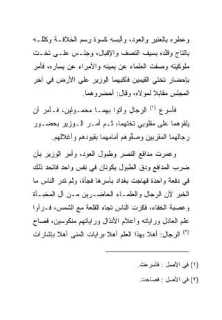 ‫ﻭﻋﻁﺭﻩ ﺒﺎﻟﻌﻨﺒﺭ ﻭﺍﻟﻌﻭﺩ، ﻭﺃﻟﺒﺴﻪ ﻜﺴﻭﺓ ﺭﺴﻡ ﺍﻟﺨﻼﻓـﺔ ﻭﻜﻠﻠـﻪ‬
   ‫ﱠ‬
‫ﺒﺎﻟﺘﺎﺝ ﻭﻗﻠﺩﻩ ﺒﺴﻴﻑ ﺍﻟﻨﺼﻑ ﻭﺍﻹﻗﺒﺎل، ﻭﺠﻠـﺱ ﻋﻠـﻰ ﺘﺨـﺕ‬
                                      ‫ﱠ‬
‫ﻤﻠﻭﻜﻴﺘﻪ ﻭﺼﻔﺕ ﺍﻟﻌﻠﻤﺎﺀ ﻋﻥ ﻴﻤﻴﻨﻪ ﻭﺍﻷﻤﺭﺍﺀ ﻋﻥ ﻴﺴﺎﺭﻩ، ﻓﺄﻤﺭ‬
                                          ‫‪‬‬
‫ﺒﺈﺤﻀﺎﺭ ﺘﺨﺘﻲ ﺍﻟﻘﻴﻤﻴ‪‬ﻥ ﻓﺄﻜﺒﻬﻤﺎ ﺍﻟﻭﺯﻴﺭ ﻋﻠﻰ ﺍﻷﺭﺽ ﻓﻲ ﺁﺨﺭ‬
                                  ‫ﹶ‪ ‬‬
                 ‫ﺍﻟﻤﺠﻠﺱ ﻤﻘﺎﺒﻼ ﻟﻤﻭﻻﻩ، ﻭﻗﺎل: ﺃﺤﻀﺭﻭﻫﻤﺎ.‬
                                         ‫)١(‬
‫ﺍﻟﺭﺠﺎل ﻭﺃﺘﻭﺍ ﺒﻬﻤـﺎ ﻤﺤﻤـﻭﻟﻴﻥ، ﻓـﺄﻤﺭ ﺃﻥ‬          ‫ﻓﺄﺴﺭﻉ‬
‫ﻴﻠﻘﻭﻫﻤﺎ ﻋﻠﻰ ﻤﻘﻠﻭﺒﻲ ﺘﺨﺘﻬﻤﺎ، ﺜـﻡ ﺃﻤـﺭ ﺍﻟـﻭﺯﻴﺭ ﺒﺤﻀـﻭﺭ‬
      ‫ﺭﺠﺎﻟﻬﻤﺎ ﺍﻟﻤﻘﺭﺒﻴﻥ ﻭﺼﻔﻭﻫﻡ ﺃﻤﺎﻤﻬﻤﺎ ﺒﻘﻴﻭﺩﻫﻡ ﻭﺃﻏﻼﻟﻬﻡ.‬
                                  ‫ﱡ‬

‫ﻭﻋﻤﺭﺕ ﻤﺩﺍﻓﻊ ﺍﻟﻨﺼﺭ ﻭﻁﺒﻭل ﺍﻟﻌﻭﺩ، ﻭﺃﻤﺭ ﺍﻟﻭﺯﻴﺭ ﺒﺄﻥ‬
‫ﻀﺭﺏ ﺍﻟﻤﺩﺍﻓﻊ ﻭﺩﻕ ﺍﻟﻁﺒﻭل ﻴﻜﻭﻨﺎﻥ ﻓﻲ ﻨﻔﺱ ﻭﺍﺤﺩ ﻓﺎﺘﺤﺩ ﺫﻟﻙ‬
‫ﻓﻲ ﺩﻓﻌﺔ ﻭﺍﺤﺩﺓ ﻓﻬﺎﺠﺕ ﺒﻐﺩﺍﺩ ﺒﺄﺴﺭﻫﺎ ﻓﺠﺄﺓ، ﻭﻟﻡ ﺘﺩﺭ ﺍﻟﻨﺎﺱ ﻤﺎ‬
‫ﺍﻟﺨﺒﺭ ﻷﻥ ﺍﻟﺭﺠﺎل ﻭﺍﻟﻌﻠﻤـﺎﺀ ﺍﻟﺤﺎﻀـﺭﻴﻥ ﻤـﻥ ﺁل ﺍﻟﻤﺨﺒـﺄﺓ‬
‫ﻭﻋﺼﺒﺔ ﺍﻟﺨﻔﺎﺀ، ﻓﻜﺭﺕ ﺍﻟﻨﺎﺱ ﺘﺠﺎﻩ ﺍﻟﻘﻠﻌﺔ ﻤﻊ ﺍﻟﺸﻤﺱ، ﻓـﺭﺃﻭﺍ‬
                                    ‫‪‬‬
‫ﻋﻠﻡ ﺍﻟﻌﺎﺩل ﻭﺭﺍﻴﺎﺘﻪ ﻭﺃﻋﻼﻡ ﺍﻷﻨﺫﺍل ﻭﺭﺍﻴﺎﺘﻬﻡ ﻤﻨﻜﻭﺴﻴﻥ، ﻓﺼﺎﺡ‬
                                                       ‫)٢(‬
‫ﺍﻟﺭﺠﺎل: ﺃﻫﻼ ﺒﻬﺫﺍ ﺍﻟﻌﻠﻡ ﺃﻫﻼ ﺒﺭﺍﻴﺎﺕ ﺍﻟﻤﻨﻰ ﺃﻫﻼ ﺒﺈﺸﺎﺭﺍﺕ‬
        ‫ﹰ‬                ‫ﹰ‬


                                    ‫)١( ﻓﻲ ﺍﻷﺼل : ﻓﺄﺴﺭﻋﺕ.‬

                                     ‫)٢( ﻓﻲ ﺍﻷﺼل : ﻓﺼﺎﺤﺕ.‬
 