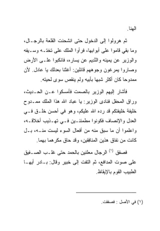 ‫ﺍﻟﻬﻨﺎ.‬

‫ﺜﻡ ﻫﺭﻭﻟﻭﺍ ﺇﻟﻰ ﺍﻟﺩﺨﻭل ﺤﺘﻰ ﺍﻨﺸﺤﻨﺕ ﺍﻟﻘﻠﻌﺔ ﺒﺎﻟﺭﺠـﺎل،‬
‫ﻭﻤﺎ ﺒﻘﻲ ﻗﺎﻤﻭﺍ ﻋﻠﻰ ﺃﺒﻭﺍﺒﻬﺎ، ﻓﺭﺃﻭﺍ ﺍﻟﻤﻠﻙ ﻋﻠﻰ ﺘﺨﺘـﻪ ﻭﺴـﻴﻔﻪ‬
                                                ‫‪‬‬
‫ﻭﺍﻟﻭﺯﻴﺭ ﻋﻥ ﻴﻤﻴﻨﻪ ﻭﺍﻟﻨ ِﻴﻡ ﻋﻥ ﻴﺴﺎﺭﻩ، ﻓﺎﻨﻜﺒﻭﺍ ﻋﻠـﻰ ﺍﻷﺭﺽ‬
                            ‫ﱠﺩ ‪‬‬
‫ﻭﺼﺎﺭﻭﺍ ﻴﻤﺭﻏﻭﻥ ﻭﺠﻭﻫﻬﻡ ﻗﺎﺌﻠﻴﻥ: ﺃﻏﺜﻨﺎ ﺒﻌﺩﻟﻙ ﻴﺎ ﻋﺎﺩل. ﻷﻥ‬
        ‫ﻤﻤﺩﻭﺤﺎ ﻜﺎﻥ ﺃﻜﺜﺭ ﺸﺒﻬﺎ ﺒﺄﺒﻴﻪ ﻭﻟﻡ ﻴﻨﻘﺹ ﺴﻭﻯ ﻟﺤﻴﺘﻪ.‬
                                   ‫‪‬‬             ‫‪‬‬

‫ﻓﺄﺸﺎﺭ ﺇﻟﻴﻬﻡ ﺍﻟﻭﺯﻴﺭ ﺒﺎﻟﺼﻤﺕ ﻓﺄﻤﺴﻜﻭﺍ ﻋـﻥ ﺍﻟﺤـﺩﻴﺙ،‬
‫ﻭﺭﺍﻕ ﺍﻟﻤﺤﻔل ﻓﻨﺎﺩﻯ ﺍﻟﻭﺯﻴﺭ: ﻴﺎ ﻋﺒﺎﺩ ﺍﷲ ﻫﺫﺍ ﺍﻟﻤﻠﻙ ﻤﻤـﺩﻭﺡ‬
‫ﺨﻠﻴﻔﺔ ﺨﻠﻴﻔﺘﻜﻡ ﻗﺩ ﺭ ‪‬ﻩ ﺍﷲ ﻋﻠﻴﻜﻡ، ﻭﻫﻭ ﻓﻲ ﺃﺤﺴﻥ ﺨﻠـﻕ ﻓـﻲ‬
                                ‫ﺩ‬
‫ﺍﻟﻌﺩل ﻭﺍﻹﻨﺼﺎﻑ ﻓﻜﻭﻨﻭﺍ ﻤﻁﻤﺌﻨـﻴﻥ ﻓـﻲ ﺘﻬـﺫﻴﺏ ﺃﺨﻼﻗـﻪ،‬
‫ﻭﺍﻋﻠﻤﻭﺍ ﺃﻥ ﻤﺎ ﺴﺒﻕ ﻤﻨﻪ ﻤﻥ ﺃﻓﻌﺎل ﺍﻟﺴﻭﺀ ﻟﻴﺴﺕ ﻤﻨـﻪ، ﺒـل‬
      ‫ﻜﺎﻨﺕ ﻤﻥ ﻨﻔﺎﻕ ﻫﺫﻴﻥ ﺍﻟ ‪‬ﻨﺎﻓﻘﻴ‪‬ﻥ، ﻭﻗﺩ ﺤﺎﻕ ﻤﻜﺭﻫﻤﺎ ﺒﻬﻤﺎ.‬
                               ‫ﻤ ِﹶ‬
                                           ‫)١(‬
‫ﺍﻟﺭﺠﺎل ﻤﻌﻠﻨﻴﻥ ﺒﺎﻟﺤﻤﺩ ﺤﺘﻰ ﻏﻠـﺏ ﺍﻟﺼـﻔﻴﻕ‬            ‫ﻓﺼﻔﻕ‬
‫ﻋﻠﻰ ﺼﻭﺕ ﺍﻟﻤﺩﺍﻓﻊ، ﺜﻡ ﺍﻟﺘﻔﺕ ﺇﻟﻰ ﺨﺒﻴ‪‬ﺭ ﻭﻗﺎل: ﺒـﺎﺩﺭ ﺃﻴﻬـﺎ‬
                     ‫ﹸ‪‬‬
                                    ‫ﺍﻟﻁﺒﻴﺏ ﺍﻟﻘﻭﻡ ﺒﺎﻹﻴﻘﺎﻅ.‬




                                       ‫)١( ﻓﻲ ﺍﻷﺼل : ﻓﺼﻔﻘﺕ.‬
 