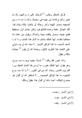 ‫ﻓﺭﺍﻕ ﺍﻟﻤﺤﻔل ﻭﺠﻠﺱ )١( ﺍﻟﺭﺠﺎل ﻋﻠﻰ ﻤـﺭﺍﺘﺒﻬﻡ، ﻭﻗـﺎﻡ‬
‫ﺨﺒﻴ‪‬ﺭ ﻭﺃﺨﺭﺝ ﻗﺩﺤﺎ ﻤﻥ ﺠﻴﺒﻪ ﻓﻲ ﺴﻌﻭﻁ، ﻭﺃﺨـﺫ ﻤﻨـﻪ ﺒـﻴﻥ‬
                                  ‫‪‬‬            ‫ﹸ‪‬‬
‫ﺃﺼﺒﻌﻴﻪ ﻭﺼﺎﺭ ﺇﻟﻴﻬﻤﺎ ﻭﺃﻤﺭ ﺭﺠﺎﻟﻪ ﺃﻥ ﻴﺄﺨﺫﻭﺍ ﻤﺜﻠﻪ ﻭﻴﻨﺸـﻘﻭﺍ‬
‫ﺘﻠﻙ ﺍﻟﺠﻨﺎﺌﺯ ﺩﻓﻌﺔ ﻭﺍﺤﺩﺓ ﻓﺄﻨﺸﻘﻭﻫﻡ، ﻭﻜﺎﻥ ﺩﺸ ﹶﺎﻡ ﺃﻭل ﻤﺴﺘﻴﻘﻅ‬
           ‫ِ ﹾﻨ ‪‬‬
‫ﻓﻔﺘﺢ ﻋﻴﻨﻴﻪ، ﻭﺼﺎﺭ ﻴﻠﺘﻔﺕ ﻴﻤﻴﻨﺎ ﻭﺸﻤﺎﻻ، ﻭﻴﻘﻭل ﻤﻥ ﺩﻫﺸـﺘﻪ‬
                 ‫ﹰ‬      ‫ﹰ‬
‫ﻤﺨﺎﻁﺒﺎ ﻟﻨﻔﺴﻪ: ﺃﻴﻬﺎ ﺍﻟﻤﻠﻙ ﺩﺸ ﹶﺎﻡ ﻤﺎ ﺃﺸﺄﻡ ﻫﺫﺍ ﺍﻟﻤﻨﺎﻡ، ﻴـﺎ ﺃﺒـﺎ‬
                             ‫ِ ﹾﻨ ‪‬‬                    ‫‪‬‬
‫ﺍﻟﺴﻌﺩ ﺍﻟﺴﺩﻴﺩ، ﻤﺎ ﻫﺫﺍ ﺍﻟﻭﺜﺎﻕ ﺍﻟﺸﺩﻴﺩ...؟ ﻤﻌﺎﺫ ﺍﷲ ﺃﻥ ﻴﺴـﺘﻭﻟﻲ‬
         ‫)٢(‬
‫ﺒﺠﺎﻨﺒﻪ‬         ‫ﻋﻠﻰ ﺍﻟﺘﺨﺕ ﻫﺫﺍ ﺍﻟﻁﺭﻴﺩ ﺍﻟﺫﻟﻴل، ﻭﺤﻤﺎﻨﺎ ﺍﷲ ﺃﻥ ﻴﻘﻭﻡ‬
                                                   ‫‪‬ﺎﻟﻙ ﻭﻋ ِﻴل.‬
                                                    ‫ﻤ ِ ‪ ‬ﻘ ْ‬
                                  ‫)٣(‬
‫ﺇﻨﺴﺎﻨﺎ ﻋﻴﻨﻴﻪ ﺒﻭﺠـﻪ ﻤﻤـﺩﻭﺡ،‬              ‫ﻭﺃﻤﺎ ﻏ ‪‬ﻭﺭ ﻓﻘﺩ ﻭﻗﻑ‬
                                                ‫ﹶﺩ ‪‬‬
‫ﻭﻫﻭ ﻴﻘﻭل: ﺃﻴﻬﺎ ﺍﻟﻤﻠﻙ ﻏ ‪‬ﻭﺭ، ﻤﺎ ﺃﺭ ‪‬ﻯ ﻫﺫﺍ ﺍﻟﻤﻨﺎﻡ ﺍﻟﻤﻨﻅـﻭﺭ،‬
                      ‫ﺩ‬        ‫ﹶﺩ ‪‬‬
‫ﺃﻗﺎﻡ ﻴﻭﻡ ﺍﻟﻨﺸﻭﺭ ﻭﺒﻌﺙ ﺍﷲ ﻤﻥ ﻓﻲ ﺍﻟﻘﺒﻭﺭ...؟ ﻴﺎ ﺃﺒﺎ ﻤﻤـﺩﻭﺡ‬
                            ‫‪‬‬
‫ﺍﻟﻨﺠﻴﺏ، ﻤﺎ ﻫﺫﺍ ﺍﻟﻭﺜﺎﻕ ﺍﻟﻤﺼﻴﺏ....؟ ﺃﺴﺘﻐﻔﺭ ﺍﷲ ﺃﻥ ﺃﻗﻭل ﻫﻭ‬
         ‫ﻤﻤﺩﻭﺡ ﺍﻟﻬﺎﻟﻙ، ﺃﻋﻭﺫ ﺒﺎﷲ ﺃﻥ ﺃﻗﻭل ﻫﺫﺍ ﻋ ِﻴل ﻭ ‪‬ﺎﻟﻙ .‬
           ‫‪‬ﻘ ْ ﻤ ِ ‪‬‬


                                             ‫)١( ﻓﻲ ﺍﻷﺼل : ﻭﺠﻠﺴﺕ.‬

                                               ‫)٢( ﻓﻲ ﺍﻷﺼل : ﻴﻘﻭﻤﺎ.‬

                                               ‫)٣( ﻓﻲ ﺍﻷﺼل : ﻭﻗﻔﺕ.‬
 