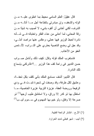 ‫ﻗﺎل ﻋ ِﻴل: ﺍﻟﻌﻠﻡ ﺍﻟﺴﺎﻤﻲ ﻤﺤﻴﻁ ﺒﻤﺎ ﺍﻨﻁﻭﻯ ﻋﻠﻴـﻪ ﻤـﻥ‬
                                       ‫‪‬ﻘ ْ‬
‫ﺍﻟﻭﻟﻪ ﻭﺍﻟﺸﻐﻑ، ﻭﺇﻥ ﻤﺒﺎﺩﺭﺘﻲ ﺒﺎﻟﻁﺎﻋﺔ ﺃﺠل ﻤـﺎ ﺃﻨﺎﻟـﻪ ﻤـﻥ‬
‫ﺍﻟﺸﺭﻑ، ﻟﻜﻨﻲ ﺃﺨﺸﻰ ﺃﻥ ﺃﺘﻔﻭﻩ ﺒﺸﻲﺀ ﻻ ﺃﺼﻴﺏ ﺒﻪ ﺸﻴﺌﺎ ﻤـﻥ‬
     ‫ً‬                   ‫‪‬‬
‫ﺭﻗﺔ ﺍﻟﻤﻌﺎﻨﻲ، ﻟﻤﺎ ﺃﻋﺎﻨﻲ ﻤﻥ ﻋﻨﺎﺀ ﺍﻟﻔﻜﺭ ﻭﺍﺨﺘﺒﺎﻟﻪ ﻓـﻲ ﺸـﺄﻨﻪ‬
‫ﻨﺎﺩﺭﺓ ﺃﺤﺒﻁ ﺍﻟﻭﺯﻴﺭ ﻓﻴﻬﺎ ﻋﻤﻠﻲ، ﻭﻋﻜﺱ ﻋﻨﻬﺎ ﻤﺭﺍﺼﺩ ﺃﻤﻠـﻲ،‬
‫ﻭﻗﺩ ﺤﻕ ﻟﻲ ﻭﻀﻊ ﺍﻟﻨﺎﺼﻴﺔ ﺒﻌﺫﺭﻱ ﻋﻠﻰ ﺍﻟﺘـﺭﺍﺏ، ﻷﻟـﺘﻤﺱ‬
                                            ‫ﺍﻟﻌﻔﻭ ﻤﻥ ﺍﻷﻋﺘﺎﺏ.‬

‫ﻓﺎﺴﺘﻐﺭﺏ ﺍﻟﻤﻠﻙ ﻗﻭﻟﻪ ﻭﻗﺎل: ﻜﻴﻑ ﺫﻟﻙ ﻭﺃﻨﺎﻤل ﺼـﻭﺍﺏ‬
‫ﺤﺴﻥ ﺍﻟﺘﺩﺒﻴﺭ ﻓﻲ ﺭﺍﺤﺔ ﻜﻑ ﻫﺫﺍ ﺍﻟﻭﺯﻴﺭ ...؟ ﻓﺄﺩﺭﻜﻨﻲ ﺒﺈﺴﻤﺎﻉ‬
                                                   ‫ﺘﻠﻙ ﺍﻟﻨﺎﺩﺭﺓ.‬

‫ﻗﺎل ﺍﻟﻨ ِﻴﻡ: ﺃﺸﻨﻑ ﻤﺴﺎﻤﻊ ﺍﻟﻤﻠﻙ ﺒﺄﻨﻲ ﻜﻠﻑ ﺒﻜل ﺘﺤﻔـﺔ،‬
                                      ‫ﱠﺩ ‪‬‬
‫ﻭﻋﺸﻴﻕ ﻟﻜل ﻁﺭﻓﺔ، ﻭﻗﺩ ﻭﺼﻔﺕ ﻟﻲ ﺸﺠﺭﺓ ﺘﻨﺒـﺕ ﻓـﻲ ﻭﺩﻱ‬
‫ﺍﻟﺭﻓﻴﻌﺔ ﻭﺭﻭﻀﺔ ﺍﻟﻌﻔﺔ، ﻋﺯﻴﺯﺓ ﺍﻟﺘﺭﺒﻴﺔ ﻏﺯﻴﺭﺓ ﺍﻟﺨﺎﺼﻴﺔ، ﻤـﺎ‬
      ‫)١(‬
‫ﺫﻭ‬          ‫ﺍﺴﺘﻅل ﺒﻬﺎ ﺫﻭ ﻜﺩﺭ ﺇﻻ ﻭﺭﺍﻕ، ﻭﻻ ﺍﺴﺘﻨﺸﻕ ﻁﻴﺏ ﺃ ‪‬ﺠﻬﺎ‬
               ‫ﺭ‬
‫)٢(‬
      ‫ﺼﺭﻋﺔ ﺇﻻ ﻭﻓﺎﻕ، ﻭﻟﻭ ﺨﻴﻡ ﺒﻬﺎ ﺍﻟﻤﻬﻤﻭﻡ ﻓﻲ ﺴـﻤﻭﻡ ﺃﺒﻴـﺏ‬


                                   ‫)١( ﺍﻷ ‪‬ﺝ : ﺍﻨﺘﺸﺎﺭ ﺍﻟﺭﺍﺌﺤﺔ ﺍﻟﻁﻴﺒﺔ.‬
                                                             ‫َﺭ‬

                                 ‫)٢( ﺃﺒﻴﺏ : ﺸﻬﺭ ﻗﺒﻁﻲ ﺸﺩﻴﺩ ﺍﻟﺤﺭﺍﺭﺓ.‬
 