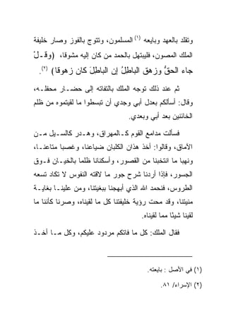 ‫ﻭﺘﻘﻠﺩ ﺒﺎﻟﻌﻬﺩ ﻭﺒﺎﻴﻌﻪ )١( ﺍﻟﻤﺴﻠﻤﻭﻥ، ﻭﺘﺘ ‪‬ﺝ ﺒﺎﻟﻔﻭﺯ ﻭﺼﺎﺭ ﺨﻠﻴﻔﺔ‬
                   ‫ﻭ‬
‫ﺍﻟﻤﻠﻙ ﺍﻟﻤﺼﻭﻥ، ﻓﻠﻴﺒﺘﻬل ﺒﺎﻟﺤﻤﺩ ﻤﻥ ﻜﺎﻥ ﺇﻟﻴﻪ ﻤﺸﻭﻗﺎ، ﴿ﻭ ﹸـل‬
‫‪‬ﻗ ْ‬     ‫ﹰ‬
 ‫‪‬ﺎﺀ ﺍﻟﺤﻕ ‪  ‬ﻕ ﺍﻟ ‪‬ﺎﻁل ﺇﻥ ﺍﻟ ‪‬ﺎﻁل ﹶﺎﻥ ﺯ ‪‬ﻭ ﹰﺎ﴾ )٢(.‬
        ‫ﺠ ‪ ‬ﹾ ‪ ‬ﱡ ﻭﺯﻫ ﹶ ﹾﺒ ِ ُ ِ ‪ ‬ﹾﺒ ِ َ ﻜ ‪ ‬ﻫ ﻗ‬
‫ﺜﻡ ﻋﻨﺩ ﺫﻟﻙ ﺘﻭﺠﻪ ﺍﻟﻤﻠﻙ ﺒﺎﻟﺘﻔﺎﺘﻪ ﺇﻟﻰ ﺤ ‪‬ـﺎﺭ ﻤﺤﻔﻠـﻪ،‬
           ‫‪‬ﻀ‬
‫ﻭﻗﺎل: ﺃﺴﺄﻟﻜﻡ ﺒﻌﺩل ﺃﺒﻲ ﻭﺠﺩﻱ ﺃﻥ ﺘﺒﺴﻁﻭﺍ ﻤﺎ ﻟﻘﻴﺘﻤﻭﻩ ﻤﻥ ﻅﻠﻡ‬
                                  ‫ﺍﻟﺨﺎﺌﻨﻴﻥ ﺒﻌﺩ ﺃﺒﻲ ﻭﺒﻌﺩﻱ.‬

‫ﻓﺴﺄﻟﺕ ﻤﺩﺍﻤﻊ ﺍﻟﻘﻭﻡ ﻜـﺎﻟﻤﻬﺭﺍﻕ، ﻭﻫـﺩﺭ ﻜﺎﻟﺴـﻴل ﻤـﻥ‬
‫ﺍﻵﻤﺎﻕ، ﻭﻗﺎﻟﻭﺍ: ﺃﺨﺫ ﻫﺫﺍﻥ ﺍﻟﻜﻠﺒﺎﻥ ﻀﻴﺎﻋﻨﺎ، ﻭﻏﺼﺒﺎ ﻤﺘﺎﻋﻨـﺎ،‬
‫ﻭﻨﻬﺒﺎ ﻤﺎ ﺍﻨﺘﺨﺒﻨﺎ ﻤﻥ ﺍﻟﻘﺼﻭﺭ، ﻭﺃﺴﻜﻨﺎﻨﺎ ﻅﻠﻤﺎ ﺒﺎﻟﺨﻴـﺎﻥ ﻓـﻭﻕ‬
               ‫‪‬‬
‫ﺍﻟﺠﺴﻭﺭ، ﻓﺈﺫﺍ ﺃﺭﺩﻨﺎ ﺸﺭﺡ ﺠﻭﺭ ﻤﺎ ﻻﻗﺘﻪ ﺍﻟﻨﻔﻭﺱ ﻻ ﺘﻜﺎﺩ ﺘﺴﻌﻪ‬
‫ﺍﻟﻁﺭﻭﺱ، ﻓﻨﺤﻤﺩ ﺍﷲ ﺍﻟﺫﻱ ﺃﺒﻬﺠﻨﺎ ﺒﺒﻐﻴﺘﻨﺎ، ﻭﻤﻥ ﻋﻠﻴﻨـﺎ ﺒﻐﺎﻴـﺔ‬
              ‫‪‬‬
‫ﻤﻨﻴﺘﻨﺎ، ﻭﻗﺩ ﻤﺤﺕ ﺭﺅﻴﺔ ﺨﻠﻴﻔﺘﻨﺎ ﻜل ﻤﺎ ﻟﻘﻴﻨﺎﻩ، ﻭﺼﺭﻨﺎ ﻜﺄﻨﻨﺎ ﻤﺎ‬
                                       ‫ﻟﻘﻴﻨﺎ ﺸﻴﺌﺎ ﻤﻤﺎ ﻟﻘﻴﻨﺎﻩ.‬
                                                    ‫ً‬

‫ﻓﻘﺎل ﺍﻟﻤﻠﻙ: ﻜل ﻤﺎ ﻓﺎﺘﻜﻡ ﻤﺭﺩﻭﺩ ﻋﻠﻴﻜﻡ، ﻭﻜل ﻤـﺎ ﺃﺨـﺫ‬



                                         ‫)١( ﻓﻲ ﺍﻷﺼل : ﺒﺎﻴﻌﺘﻪ.‬

                                               ‫)٢( ﺍﻹﺴﺭﺍﺀ/ ١٨.‬
 