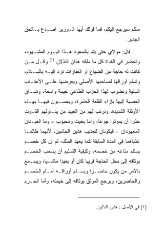 ‫ﻤﻨﻜﻡ ﺴﻴﺭﺠﻊ ﺇﻟﻴﻜﻡ، ﻓﻤﺎ ﻗﻭﻟﻙ ﺃﻴﻬﺎ ﺍﻟـﻭﺯﻴﺭ ﺍﺼـﺩﻉ ﺒـﺎﻟﺤﻕ‬
                                                   ‫ﺍﻟﺠﺩﻴﺭ.‬

‫ﻗﺎل: ﻤﻭﻻﻱ ﺤﺘﻰ ﻴﺘﻡ ﺒﺎﻟﺴﻌﻭﺩ ﻫـﺫﺍ ﺍﻟﻴـﻭﻡ ﺍﻟﻤﺸـﻬﻭﺩ،‬
            ‫)١(‬
‫ﻭﻜـل ﻤـﻥ‬          ‫ﻭﺘﺤﻀﺭ ﻓﻲ ﺍﻟﻐﺩﺍﺓ ﻜل ﻤﺎ ﻤﻠﻜﻪ ﻫﺫﺍﻥ ﺍﻟﻨﺫﻻﻥ‬
‫ﻜﺎﻨﺕ ﻟﻪ ﺤﺎﺠﺔ ﻤﻥ ﺍﻟﻀﻴﺎﻉ ﺃﻭ ﺍﻟﻌﻘﺎﺭﺍﺕ ﺘﺭﺩ ﺇﻟﻴـﻪ ﺒﺎﻟﺴـﻼﻡ،‬
‫ﻭﺘﺴﻠﻡ ﺃﻭﺭﺍﻗﻬﺎ ﻟﺼﺎﺤﺒﻬﺎ ﺍﻷﺼﻠﻲ ﻭﻴﻌﺭﻀﻬﺎ ﻋﻠـﻰ ﺍﻷﻋﺘـﺎﺏ‬
‫ﺍﻟﺴﻨﻴﺔ ﻭﻨﻀﺭﺏ ﻟﻬﺫﺍ ﺍﻟﺤﺯﺏ ﺍﻟﻁﺎﻏﻲ ﺨﻴﻤﺔ ﻭﺍﺴﻌﺔ، ﻭﺘﺴـﺎﻕ‬
‫ﺍﻟﻌﺼﺒﺔ ﺇﻟﻴﻬﺎ ﺒﺈﺯﺍﺀ ﺍﻟﻘﻠﻌﺔ ﺍﻟﻌﺎﻤﺭﺓ، ﻭﻴﺤﺴـﺒﻭﻥ ﻓﻴﻬـﺎ ﺒﻬـﺫﻩ‬
‫ﺍﻷﻭﺜﻘﺔ ﺍﻟﺸﺩﻴﺩﺓ، ﻭﻨﺭﺘﺏ ﻟﻬﻡ ﻤﻥ ﺍﻟﻌﺒﻴﺩ ﻤﻥ ﻴﻨـﺎﻭﻟﻬﻡ ﺍﻟﻘـﻭﺕ‬
‫ﺤﺫﺭﺍ ﺃﻥ ﻴﻤﻭﺘﻭﺍ ﺠﻭﻋﺎ، ﻭﺃﻤﺎ ﺒﺨﻴﺕ ﻭﻤﺤﺒﻭﺏ – ﻭﻤﺎ ﺍﻟﻌﺒـﺩﺍﻥ‬
                                  ‫‪‬‬              ‫‪‬‬
‫ﺍﻟﻤﻌﻬﻭﺩﺍﻥ – ﻓﻴﻜﻭﻨﺎﻥ ﻟﺘﻌﺫﻴﺏ ﻫﺫﻴﻥ ﺍﻟﺨﺎﺌﻨﻴﻥ، ﻷﻨﻬﻤﺎ ﻁﺎﻟﻤـﺎ‬
‫ﻋﺫﺒﺎﻫﻤﺎ ﻓﻲ ﺍﻟﻤﺩﺓ ﺍﻟﺴﺎﺒﻘﺔ ﻜﻤﺎ ﻴﻌﻬﺩ ﺍﻟﻤﻠﻙ، ﺜﻡ ﺇﻥ ﻜل ﺨﺼـﻡ‬
‫ﻴﺴﺘﻠﻡ ﻤﺘﺎﻋﻪ ﻤﻥ ﺨﺼﻤﻪ، ﻭﻜﻴﻔﻴﺔ ﺍﻟﺘﺴﻠﻴﻡ ﺃﻥ ﻴﺴﺤﺏ ﺍﻟﺨﺼـﻡ‬
‫ﺒﻭﺜﺎﻗﻪ ﺇﻟﻰ ﻤﺤل ﺍﻟﺤﺎﺠﺔ ﻗﺭﻴﺒﺎ ﻜﺎﻥ ﺃﻭ ﺒﻌﻴﺩﺍ ﻤﺎﺸـﻴﺎ، ﻭﻴﺴـﻤﻊ‬
         ‫‪‬‬      ‫‪‬‬            ‫‪‬‬
‫ﺒﺎﻷﻤﺭ ﻤﻥ ﻴﻜﻭﻥ ﺤﺎﻀـﺭﺍ ﻭﻴﺴـﻠﻡ ﺃﻭﺭﺍﻗـﻪ ﺃﻤـﺎﻡ ﺍﻟﺨﺼـﻡ‬
                             ‫‪‬‬
‫ﻭﺍﻟﺤﺎﻀﺭﻴﻥ، ﻭﻴﺭﺠﻊ ﺍﻟﻤﻭﺜﻕ ﺒﻭﺜﺎﻗﻪ ﺇﻟﻰ ﺨﻴﻤﺘﻪ، ﻭﺃﻤﺎ ﺍﻟﺤـﺭﻡ‬



                                    ‫)١( ﻓﻲ ﺍﻷﺼل : ﻫﺫﻴﻥ ﺍﻟﻨﺫﻟﻴﻥ.‬
 