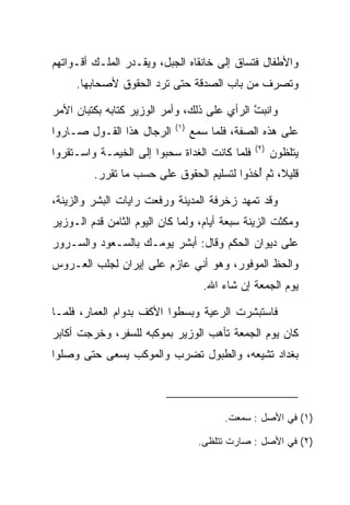 ‫ﻭﺍﻷﻁﻔﺎل ﻓﺘﺴﺎﻕ ﺇﻟﻰ ﺨﺎﻨﻘﺎﻩ ﺍﻟﺠﺒل، ﻭﻴﻘـﺩﺭ ﺍﻟﻤﻠـﻙ ﺃﻗـﻭﺍﺘﻬﻡ‬
     ‫ﻭﺘﺼﺭﻑ ﻤﻥ ﺒﺎﺏ ﺍﻟ ‪‬ﺩﻗﺔ ﺤﺘﻰ ﺘﺭﺩ ﺍﻟﺤﻘﻭﻕ ﻷﺼﺤﺎﺒﻬﺎ.‬
                                ‫ﺼ‬

‫ﻭﺍﻨﺒﺕ ﺍﻟﺭﺃﻱ ﻋﻠﻰ ﺫﻟﻙ، ﻭﺃﻤﺭ ﺍﻟﻭﺯﻴﺭ ﻜﺘﺎﺒﻪ ﺒﻜﺘﺒﺎﻥ ﺍﻷﻤﺭ‬
                                             ‫ﱠ‬
                            ‫)١(‬
‫ﺍﻟﺭﺠﺎل ﻫﺫﺍ ﺍﻟﻘـﻭل ﺼـﺎﺭﻭﺍ‬          ‫ﻋﻠﻰ ﻫﺫﻩ ﺍﻟﺼﻔﺔ، ﻓﻠﻤﺎ ﺴﻤﻊ‬
                                               ‫)٢(‬
‫ﻓﻠﻤﺎ ﻜﺎﻨﺕ ﺍﻟﻐﺩﺍﺓ ﺴﺤﺒﻭﺍ ﺇﻟﻰ ﺍﻟﺨﻴﻤـﺔ ﻭﺍﺴـﺘﻘﺭﻭﺍ‬
                          ‫‪‬‬                          ‫ﻴﺘﻠﻅﻭﻥ‬
         ‫ﻗﻠﻴﻼ، ﺜﻡ ﺃﺨﺫﻭﺍ ﻟﺘﺴﻠﻴﻡ ﺍﻟﺤﻘﻭﻕ ﻋﻠﻰ ﺤﺴﺏ ﻤﺎ ﺘﻘﺭﺭ.‬
                                            ‫ُ‬     ‫ﹰ‬

‫ﻭﻗﺩ ﺘﻤﻬﺩ ﺯﺨﺭﻓﺔ ﺍﻟﻤﺩﻴﻨﺔ ﻭﺭﻓﻌﺕ ﺭﺍﻴﺎﺕ ﺍﻟﺒﺸﺭ ﻭﺍﻟﺯﻴﻨﺔ،‬
                        ‫‪‬‬
‫ﻭﻤﻜﺜﺕ ﺍﻟﺯﻴﻨﺔ ﺴﺒﻌﺔ ﺃﻴﺎﻡ، ﻭﻟﻤﺎ ﻜﺎﻥ ﺍﻟﻴﻭﻡ ﺍﻟﺜﺎﻤﻥ ﻗﺩﻡ ﺍﻟـﻭﺯﻴﺭ‬
‫ﻋﻠﻰ ﺩﻴﻭﺍﻥ ﺍﻟﺤﻜﻡ ﻭﻗﺎل: ﺃﺒﺸﺭ ﻴﻭﻤـﻙ ﺒﺎﻟﺴـﻌﻭﺩ ﻭﺍﻟﺴـﺭﻭﺭ‬
‫ﻭﺍﻟﺤﻅ ﺍﻟﻤﻭﻓﻭﺭ، ﻭﻫﻭ ﺃﻨﻲ ﻋﺎﺯﻡ ﻋﻠﻰ ﺇﻴﺭﺍﻥ ﻟﺠﻠﺏ ﺍﻟﻌـﺭﻭﺱ‬
                                    ‫ﻴﻭﻡ ﺍﻟﺠﻤﻌﺔ ﺇﻥ ﺸﺎﺀ ﺍﷲ.‬

‫ﻓﺎﺴﺘﺒﺸﺭﺕ ﺍﻟﺭﻋﻴﺔ ﻭﺒﺴﻁﻭﺍ ﺍﻷﻜﻑ ﺒﺩﻭﺍﻡ ﺍﻟﻌﻤﺎﺭ، ﻓﻠﻤـﺎ‬
‫ﻜﺎﻥ ﻴﻭﻡ ﺍﻟﺠﻤﻌﺔ ﺘﺄﻫﺏ ﺍﻟﻭﺯﻴﺭ ﺒﻤﻭﻜﺒﻪ ﻟﻠﺴﻔﺭ، ﻭﺨﺭﺠﺕ ﺃﻜﺎﺒﺭ‬
‫ﺒﻐﺩﺍﺩ ﺘﺸﻴﻌﻪ، ﻭﺍﻟﻁﺒﻭل ﺘﻀﺭﺏ ﻭﺍﻟﻤﻭﻜﺏ ﻴﺴﻌﻰ ﺤﺘﻰ ﻭﺼﻠﻭﺍ‬



                                         ‫)١( ﻓﻲ ﺍﻷﺼل : ﺴﻤﻌﺕ.‬

                                   ‫)٢( ﻓﻲ ﺍﻷﺼل : ﺼﺎﺭﺕ ﺘﺘﻠﻅﻰ.‬
 