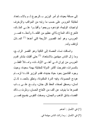 ‫ﺇﻟﻰ ﻤﺴﺎﻓﺔ ﺒﻌﻴﺩﺓ، ﺜﻡ ﺃﻤﺭ ﺍﻟﻭﺯﻴﺭ ﺒـﺎﻟﺭﺠﻭﻉ ﺜـﻡ ﺒﺎﻻﺴـﺘﻌﺩﺍﺩ‬
‫ﻟﻤﻘﺎﺒﻠﺔ ﺍﻟﻌﺭﻭﺱ ﻋﻠﻰ ﺤﺴﺏ ﻤﺎ ﺭﺘﺒﻪ ﻤﻥ ﺍﻟﻤﻭﺍﻜﺏ ﻭﺍﻟﺯﺨﺭﻑ‬
‫ﻟﻭﺍﺠﺒﺎﺕ ﺍﻟﻭﻟﻴﻤﺔ، ﻓﻭ ‪‬ﻋﻭﻩ ﻭﺭﺠﻌﻭﺍ ﻭﺃﻗﺒﻠـﻭﺍ ﻋﻠـﻰ ﺍﻟﻤﻠـﻙ،‬
                                ‫ﺩ‬
‫ﻓﺄﺨﺭﺝ ﺫﺍﻙ ﺍﻟﻤﺘﺎﻉ ﺒﺄﻻﻱ ﻋﻅﻴﻡ ﻤﻥ ﺍﻟﻘﻠﻌـﺔ ﻭﺃﺩﺨﻠـﻪ ﻗﺼـﺭ‬
          ‫)١(‬
‫ﺍﻟﻌـﺎﺩل‬         ‫ﺍﻟﻌﺭﻭﺱ، ﻭﻫﻭ ﺃﺤﺩ ﺍﻟﻘﺼﻭﺭ ﺍﻷﺭﺒﻌﺔ ﺍﻟﺘﻲ ﺃﻋﺩﻫﺎ‬
                                                  ‫ﻟﺯﻓﺎﻑ ﻭﻟﺩﻩ.‬

‫ﻭﺍﻨﺴﺎﻗﺕ ﻨﺴﺎﺀ ﺍﻟﻌﺼﺎﺓ ﺇﻟﻰ ﺍﻟﺘﻜﻴﺔ ﻭﻫﻭ ﺍﻟﻘﺼﺭ ﺍﻟﺭﺍﺒـﻊ،‬
                    ‫‪‬‬            ‫‪‬‬
                         ‫)٢(‬
‫ﺤﺘﻰ ﺃﻗﺒﻠﺕ ﺒﺸﺎﺌﺭ ﻗﺩﻭﻡ‬           ‫ﻭﻤﺎ ﺯﺍل ﺍﻟﻨﺎﺱ ﻤﻬﺘﻤﻴﻥ ﺒﺎﻻﺴﺘﻌﺩﺍﺩ‬
‫ﺍﻟﻌﺭﻭﺱ ﻤﻥ ﺇﻴﺭﺍﻥ ﻓـﻲ ﺃﻫﻨـﻰ ﺍﻷﻭﻗـﺎﺕ، ﻭﺍﻤـﺘﻸ ﺍﻟﻘﻁـﺭ‬
   ‫ﹸ‬
‫ﺒﺎﻟﻤﺴﺭﺍﺕ، ﻓﺨﺭﺠﺕ ﺃﻜﺎﺒﺭ ﺍﻟﺩﻭﻟﺔ ﻟﻠﻤﻘﺎﺒﻠﺔ ﺒﻬﻤﺔ ﺴﻌﻴﺩﺓ، ﻭﺤﻴﺕ‬
‫ﻭﺠﻭﻩ ﺍﻟﻘﺎﺩﻤﻴﻥ ﺒﻌﻭﺩ ﺤﻴﺎﺓ ﺠﺩﻴﺩﺓ، ﻓﻘﺩﻡ ﺍﻟﻭﺯﻴﺭ ﻗﺎﺌـﺩﺍ ﻟﺯﻤـﺎﻡ‬
        ‫‪‬‬
‫ﻫﻭﺩﺝ ﺍﻟﻤﺼﻭﻨﺔ، ﻭﻓﻴﻪ ﺍﻟﺩﺭﺓ ﺍﻟﻤﻜﻨﻭﻨﺔ، ﻭﻨﻁﻕ ﺒﺎﻟﺤﻤـﺩ ﻜـل‬
‫ﻟﺴﺎﻥ، ﻭﺼﻔﻕ ﻟﺼﻔﺎﺀ ﺍﻟﺤﻅ ﻜل ﺠﻨﺎﻥ، ﻭﺫﺒـﺢ ﻋﻠـﻰ ﺒـﺎﺏ‬
‫ﻗﺼﺭﻫﺎ ﻤﺎ ﻴﻨﻭﻑ ﻋﻥ ﺃﻟﻑ ﻤﻥ ﺍﻟ ﱢﻌﺎﺝ ﺍﻟﺤﺴﺎﻥ، ﻭﻨﺜﺭﺕ ﺒـﺫﺍﻙ‬
                       ‫ﻨ‬
‫ﺍﻟﻔﻀﺎﺀ ﺒﻨﺎﺩﻕ ﺍﻟﺫﻫﺏ ﻭﺍﻟﺠﻤﺎﻥ، ﻭﺼﻔﺕ ﺍﻟﻨﻔﻭﺱ ﺒﻔﺴﻴﺢ ﻗﺼـﺭ‬



                                             ‫)١( ﻓﻲ ﺍﻷﺼل : ﺃﻋﺩﻫﻡ.‬

                           ‫)٢( ﻓﻲ ﺍﻷﺼل : ﻭﻤﺎ ﺯﺍﻟﺕ ﺍﻟﻨﺎﺱ ﻤﻬﺘﻤﺔ ﻓﻲ.‬
 