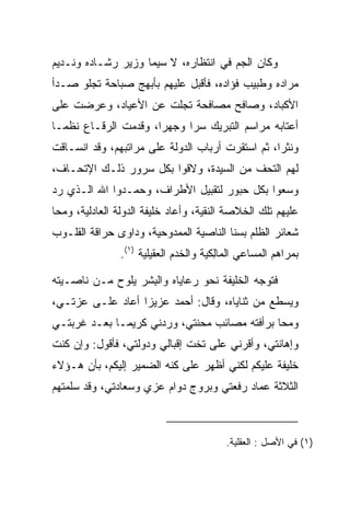 ‫ﻭﻜﺎﻥ ﺍﻟﺠﻡ ﻓﻲ ﺍﻨﺘﻅﺎﺭﻩ، ﻻ ﺴﻴﻤﺎ ﻭﺯﻴﺭ ﺭﺸـﺎﺩﻩ ﻭﻨـﺩﻴﻡ‬
‫ﻤﺭﺍﺩﻩ ﻭﻁﺒﻴﺏ ﻓﺅﺍﺩﻩ، ﻓﺄﻗﺒل ﻋﻠﻴﻬﻡ ﺒﺄﺒﻬﺞ ﺼﺒﺎﺤﺔ ﺘﺠﻠﻭ ﺼـﺩﺃ‬
‫ﺍﻷﻜﺒﺎﺩ، ﻭﺼﺎﻓﺢ ﻤﺼﺎﻓﺤﺔ ﺘﺠﻠﺕ ﻋﻥ ﺍﻷﻋﻴﺎﺩ، ﻭﻋﺭﻀﺕ ﻋﻠﻰ‬
‫ﺃﻋﺘﺎﺒﻪ ﻤﺭﺍﺴﻡ ﺍﻟﺘﺒﺭﻴﻙ ﺴﺭﺍ ﻭﺠﻬﺭﺍ، ﻭﻗﺩﻤﺕ ﺍﻟﺭﻗـﺎﻉ ﻨﻅ ‪‬ـﺎ‬
  ‫ﻤ‬                    ‫‪‬‬     ‫‪‬‬
‫ﻭﻨﺜﺭﺍ، ﺜﻡ ﺍﺴﺘﻘﺭﺕ ﺃﺭﺒﺎﺏ ﺍﻟﺩﻭﻟﺔ ﻋﻠﻰ ﻤﺭﺍﺘﺒﻬﻡ، ﻭﻗﺩ ﺍﻨﺴـﺎﻗﺕ‬
                                                  ‫‪‬‬
‫ﻟﻬﻡ ﺍﻟﺘﺤﻑ ﻤﻥ ﺍﻟﺴﻴﺩﺓ، ﻭﻻﻗﻭﺍ ﺒﻜل ﺴﺭﻭﺭ ﺫﻟـﻙ ﺍﻹﺘﺤـﺎﻑ،‬
‫ﻭﺴﻌﻭﺍ ﺒﻜل ﺤﺒﻭﺭ ﻟﺘﻘﺒﻴل ﺍﻷﻁﺭﺍﻑ، ﻭﺤﻤـﺩﻭﺍ ﺍﷲ ﺍﻟـﺫﻱ ﺭﺩ‬
‫ﻋﻠﻴﻬﻡ ﺘﻠﻙ ﺍﻟﺨﻼﺼﺔ ﺍﻟﻨﻘﻴﺔ، ﻭﺃﻋﺎﺩ ﺨﻠﻴﻔﺔ ﺍﻟﺩﻭﻟﺔ ﺍﻟﻌﺎﺩﻟﻴﺔ، ﻭﻤﺤﺎ‬
‫ﺸﻌﺎﺌﺭ ﺍﻟﻅﻠﻡ ﺒﺴﻨﺎ ﺍﻟﻨﺎﺼﻴﺔ ﺍﻟﻤﻤﺩﻭﺤﻴﺔ، ﻭﺩﺍﻭﻯ ﺤﺭﺍﻗﺔ ﺍﻟﻘﻠـﻭﺏ‬
                ‫ﺒﻤﺭﺍﻫﻡ ﺍﻟﻤﺴﺎﻋﻲ ﺍﻟ ‪‬ﺎِﻜﻴﺔ ﻭﺍﻟﺨﺩﻡ ﺍﻟﻌﻘﻴﻠﻴﺔ )١(.‬
                      ‫‪‬ﹶ ‪ ‬‬          ‫ﻤﻟ ‪‬‬

‫ﻓﺘﻭﺠﻪ ﺍﻟﺨﻠﻴﻔﺔ ﻨﺤﻭ ﺭﻋﺎﻴﺎﻩ ﻭﺍﻟﺒﺸﺭ ﻴﻠﻭﺡ ﻤـﻥ ﻨﺎﺼـﻴﺘﻪ‬
                   ‫ِ‬
‫ﻭﻴﺴﻁﻊ ﻤﻥ ﺜﻨﺎﻴﺎﻩ، ﻭﻗﺎل: ﺃﺤﻤﺩ ﻋﺯﻴﺯﺍ ﺃﻋﺎﺩ ﻋﻠـﻰ ﻋﺯﺘـﻲ،‬
       ‫‪‬‬          ‫‪‬‬
‫ﻭﻤﺤﺎ ﺒﺭﺃﻓﺘﻪ ﻤﺼﺎﺌﺏ ﻤﺤﻨﺘﻲ، ﻭﺭﺩﻨﻲ ﻜﺭﻴ ‪‬ـﺎ ﺒﻌـﺩ ﻏﺭﺒﺘـﻲ‬
              ‫ﻤ‬
‫ﻭﺇﻫﺎﻨﺘﻲ، ﻭﺃﻗﺭﻨﻲ ﻋﻠﻰ ﺘﺨﺕ ﺇﻗﺒﺎﻟﻲ ﻭﺩﻭﻟﺘﻲ، ﻓﺄﻗﻭل: ﻭﺇﻥ ﻜﻨﺕ‬
‫ﺨﻠﻴﻔﺔ ﻋﻠﻴﻜﻡ ﻟﻜﻨﻲ ﺃﻅﻬﺭ ﻋﻠﻰ ﻜﻨﻪ ﺍﻟﻀﻤﻴﺭ ﺇﻟﻴﻜﻡ، ﺒﺄﻥ ﻫـﺅﻻﺀ‬
‫ﺍﻟﺜﻼﺜﺔ ﻋﻤﺎﺩ ﺭﻓﻌﺘﻲ ﻭﺒﺭﻭﺝ ﺩﻭﺍﻡ ﻋﺯﻱ ﻭﺴﻌﺎﺩﺘﻲ، ﻭﻗﺩ ﺴﻠﻤﺘﻬﻡ‬



                                          ‫)١( ﻓﻲ ﺍﻷﺼل : ﺍﻟﻌﻘﻠﻴﺔ.‬
 