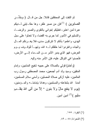 ‫ﺜﻡ ﺍﻟﺘﻔﺕ ﺇﻟﻰ ﺍﻟﻤﺤﺘﻔﻠﻴﻥ ﻗﺎﺌﻼ: ﺠل ﻤﻥ ﻗـﺎل ﴿ ﻭﺒ ﱢـﺭ‬
‫‪ ‬ﺸ ِ‬               ‫ﹰ‬
‫ﺍﻟ ‪‬ﺎﺒ ِﻴﻥ ﴾ )١( ﻓﺈﻥ ﻤﻥ ﺼﺒﺭ ﻅﻔﺭ، ﻭﻫﺎ ﺤﻜـﺎﻴﺘﻲ ﻟـﺩﻴﻜﻡ‬
                                         ‫ﺼ ِﺭ ‪‬‬
‫ﻋﺒﺭﺓ ﻟﻤﻥ ﺍﻋﺘﺒﺭ، ﻓﻌﻠﻴﻜﻡ ﺇﺨﻭﺍﻨﻲ ﺒﺎﻟﺘﻘﻭﻯ ﻭﺍﻟ ‪‬ﺒﺭ ﻭﺍﻟﺭﻀـﺎ،‬
           ‫ﺼ‬
‫ﻭﺍﻟﺘﺴﻠﻴﻡ ﻓﻲ ﺍﻷﻤﻭﺭ ﻟﻤﺎ ﺠﺭﻯ ﺒﻪ ﺍﻟﻘﻀﺎ، ﻭﻻ ﺘﻌﺩﻟﻭﺍ ﻋﻠﻰ ﺴﺒل‬
‫ﺍﻟﻬﺩﻯ، ﻭﺍﻋﻠﻤﻭﺍ ﺒﺄﻨﻜﻡ ﻻ ﺘﺘﺭﻜﻭﻥ ﺴﺩﻯ، ﻓﻼ ﻴﻐـﺭﻨﻜﻡ ﺍﻟﻤـﺎل‬
‫ﻭﺍﻟﺠﺎﻩ، ﻭﺍﻨﻔﺭﺩﻭﺍ ﻟﻤﺎ ﺨﻠﻘﻜﻡ ﻟـﻪ ﺍﷲ، ﻭﺘﻬﻴـﺄ ﻟﻠﻭﻗـﻭﻑ ﻴـﻭﻡ‬
‫ﺍﻟﻌﺭﺽ، ﻓﻬﻭ ﺍﻟﺫﻱ ﻴﺩﺒﺭ ﺍﻷﻤﺭ ﻤـﻥ ﺍﻟﺴـﻤﺎﺀ ﺇﻟـﻰ ﺍﻷﺭﺽ،‬
             ‫ﻓﺄﺤﺴﻨﻭﺍ ﻓﻲ ﺍﻟﺘﻭﻜل ﻋﻠﻴﻪ، ﻓﺈﻥ ﺍﻷﻤﺭ ﻤﻨﻪ ﻭﺇﻟﻴﻪ.‬

‫)ﻭﺃﺨﺘﻡ( ﻗﻭﻟﻲ ﺒﺎﻟﺼﻼﺓ ﻋﻠﻰ ﺤﺒﻴﺒﻪ ﺸﻔﻴﻊ ﺍﻟﻤﺫﻨﺒﻴﻥ، ﻭﺇﻤﺎﻡ‬
‫ﺍﻟﻤﺘﻘﻴﻥ، ﻭﺴﻴﺩ ﻭﻟﺩ ﺁﺩﻡ ﺃﺠﻤﻌﻴﻥ، ﻤﺤﻤﺩ ﺍﻟﻤﺼﻁﻔﻰ ﺭﺴﻭل ﺭﺏ‬
‫ﺍﻟﻌﺎﻟﻤﻴﻥ، ﻋﻠﻴﻪ ﺃﺯﻜﻰ ﺼﻼﺓ ﺍﻟﻤﺼﻠﻴﻥ، ﻭﺃﺴﻨﻲ ﺴﻼﻡ ﺍﻟ ‪‬ﺴﻠﻤﻴﻥ،‬
      ‫ﻤ‬
‫ﺃﻤﺩﻨﺎ ﺍﷲ ﺒﺸﻔﺎﻋﺘﻪ ﻭﺍﻟﻤﺴﻠﻤﻴﻥ، ﻭﻫﺩﺍﻨﺎ ﺒﺈﻤﺎﻤﺘـﻪ ﻭﺍﻟﻤـﺅﻤﻨﻴﻥ،‬
‫﴿ﻴﻭﻡ ﻻ ‪‬ﻨﻔﻊ ‪‬ﺎل ‪‬ﻻ ﺒ ﹸﻭﻥ * ﺇﻻ ﻤﻥ ﺃ ﹶﻰ ﺍﷲ ﺒﻘﻠﹾـﺏ‬
‫َ ِﹶ ٍ‬     ‫‪   ‬ﹶ ﻴ ﹶ ‪ ‬ﻤ ٌ ﻭ ﹶ ‪‬ﻨ ‪ ِ ‬ﱠ ‪َ  ‬ﺘ‬
                                   ‫ﺁﻤﻴﻥ ﺁﻤﻴﻥ.‬   ‫)٢(‬
                                                      ‫ﺴِﻴﻡ ﴾‬
                                                        ‫‪‬ﻠ ٍ‬



                                            ‫)١( ﺍﻟﺒﻘﺭﺓ : ٥٥١.‬

                                      ‫)٢( ﺍﻟﺸﻌﺭﺍﺀ/ ٨٨ – ٩٨.‬
 