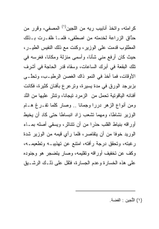 ‫)١(‬
‫ﺍﻟﻤﺼﻔﻲ، ﻭﻗﺭﺭ ﻤﻥ‬           ‫ﻜﺭﺍﻤﺘﻪ، ﻭﺍﺘﺨﺫ ﺃﻨﺎﺒﻴﺏ ﺭﻴﻪ ﻤﻥ ﺍﻟﻠﺠﻴﻥ‬
                                     ‫‪‬‬
‫ﺤﺫﺍﻕ ﺍﻟﺯﺭﺍﻋﺔ ﻟﺨﺩﻤﺘﻪ ﻤﻥ ﺍﺼﻁﻔﻰ، ﻓﻠﻤـﺎ ﻅﻔـﺭﺕ ﺒـﺫﻟﻙ‬
                                             ‫‪‬ﱠ‬
‫ﺍﻟﻤﻁﻠﻭﺏ ﻗﺩﻤﺕ ﻋﻠﻰ ﺍﻟﻭﺯﻴﺭ، ﻭﻜﻨﺕ ﻤﻊ ﺫﻟﻙ ﺍﻟﻨﻔﻴﺱ ﺍﻟﻁﻴـﺭ،‬
‫ﺤﻴﺙ ﻜﺎﻥ ﺃﺭﻓﻊ ﻤﻨﻲ ﺸﺄﻨﺎ، ﻭﺃﺴﻤﻰ ﻤﻨﺯﻟﺔ ﻭﻤﻜﺎﻨﺎ، ﻓﻐﺭﺴﻪ ﻓﻲ‬
           ‫ﹰ‬                   ‫ﹰ‬
‫ﺘﻠﻙ ﺍﻟﺒﻘﻌﺔ ﻓﻲ ﺃﺒﺭﻙ ﺍﻟﺴﺎﻋﺎﺕ، ﻭﺴﻘﺎﻩ ﻗﺩﺭ ﺍﻟﺤﺎﺠﺔ ﻓﻲ ﺃﺸﺭﻑ‬
‫ﺍﻷﻭﻗﺎﺕ، ﻓﻤﺎ ﺃﺨﺫ ﻓﻲ ﺍﻟﻨﻤﻭ ﺫﺍﻙ ﺍﻟﻐﺼﻥ ﺍﻟﺭﻁﻴـﺏ، ﻭﺘﺤﱠـﻰ‬
  ‫ﻠ‬             ‫‪‬‬
‫ﺒﺯﺒﺭﺠﺩ ﺍﻟﻭﺭﻕ ﻓﻲ ﻤﺩﺓ ﻴﺴﻴﺭﺓ، ﻭﺘﺭﻋﺭﻉ ﺒﺄﻓﻨﺎﻥ ﻜﺜﻴﺭﺓ، ﻓﻜﺎﻨﺕ‬
‫ﺃﻓﻨﺎﻨﻪ ﺍﻟﻴﺎﻗﻭﺘﻴﺔ ﺘﺤﻤل ﻤﻥ ﺍﻟﺯﻤﺭﺩ ﺘﻴﺠﺎﻨﺎ، ﻭﺘﻨﺜﺭ ﻋﻠﻴﻬﺎ ﻤﻥ ﺍﻟﻨﺩ‬
‫ﱠ‪‬‬                    ‫ﹰ‬
‫ﻭﻤﻥ ﺃﻨﻭﺍﻉ ﺍﻟﺯﻫﺭ ﺩﺭﺭﺍ ﻭﺠﻤﺎﻨﺎ .. ﻭﺼﺎﺭ ﻜﻠﻤﺎ ﺘﻔـﺭﻍ ﻫـﺎﻡ‬
                         ‫ﹰ‬      ‫‪ ‬‬
‫ﺍﻟﻭﺯﻴﺭ ﻨﺸﺎﻁﺎ، ﻭﻤﻬﻤﺎ ﺘﺸﻌﺏ ﺯﺍﺩ ﺍﻨﺒﺴﺎﻁﺎ ﺤﺘﻰ ﻜﺎﺩ ﺃﻥ ﻴﺨﻴﻁ‬
                 ‫ﹰ‬                       ‫ﹰ‬
‫ﺃﻭﺭﺍﻗﻪ ﺒﻨﻴﺎﻁ ﺍﻟﻘﻠﺏ ﺤﺫﺭﺍ ﻤﻥ ﺃﻥ ﺘﺘﻨﺎﺜﺭ، ﻭﻴﺴﻘﻲ ﺃﺼﻠﻪ ﺒﻤـﺎﺀ‬
                                ‫‪‬‬
‫ﺍﻟﻭﺭﻴﺩ ﺨﻭﻓﺎ ﻤﻥ ﺃﻥ ﻴﺘﻘﺎﺼﺭ، ﻓﻠﻤﺎ ﺭﺃﻱ ﻗﻴ ‪‬ﻪ ﻤﻥ ﺍﻟﻭﺯﻴﺭ ﺸﺩﺓ‬
               ‫‪‬ﻤ‬                           ‫ﹰ‬
‫ﺭﻏﺒﺘﻪ، ﻭﺘﺤﻘﻕ ﺩﺭﺠﺔ ﺭﺃﻓﺘﻪ، ﺍﻤﺘﻨﻊ ﻋﻥ ﺘﻬﺫﻴﺒـﻪ ﻭﺘﻁﻌﻴﻤـﻪ،‬
‫ﻭﻜﻑ ﻋﻥ ﺘﺨﻔﻴﻑ ﺃﻭﺭﺍﻗﻪ ﻭﺘﻘﻠﻴﻤﻪ، ﻭﺼﺎﺭ ﻴﺘﻀﺠﺭ ﻫﻭ ﻭﺠﻨﻭﺩﻩ‬
‫ﻋﻠﻰ ﻫﺫﻩ ﺍﻟﺨﺴﺎﺭﺓ ﻭﻋﺩﻡ ﺍﻟﺠﺴﺎﺭﺓ، ﻓﺜﻘل ﻋﻠﻰ ﺫﻟـﻙ ﺍﻟﺭﺸـﻴﻕ‬




                                               ‫)١( ﺍﻟﻠ ‪‬ﻴﻥ : ﺍﻟﻔﻀﺔ.‬
                                                          ‫ﱡﺠ‬
 