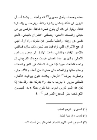 ‫ّ)١(‬
‫ﻗﺩﻩ ﻭﺃﺤﻨﺎﻩ .. ﻭﻜﻠﻤﺎ ﺃﺴـﺄل‬      ‫ﺤﻤﻠﻪ ﻭﺃﺼﻤﺎﻩ، ﻭﺃﻤﺎل ﺴﻤﻬﺭﻱ‬
‫ﺍﻟﻭﺯﻴﺭ ﻓﻲ ﺸﺄﻨﻪ ﻴﻨﻌﺸﻨﻲ ﺒﺒﺸﺎﺭﺓ ﺭﺍﺌﻘﺔ، ﻭﻴﻔﺭﺤﻨـﻲ ﺒﺈﺸـﺎﺭﺓ‬
‫ﻓﺎﺌﻘﺔ، ﻭﻴﻘﻭل ﻟﻲ ﻜﺎﺩ ﺃﻥ ﻴﻜﻭﻥ ﺸﺠﺭﺓ ﺸﺎﻫﻘﺔ، ﻓﺘﺭﻗﺹ ﺒﻲ ﻓﻲ‬
‫ﺨﻴﺎﻟﻲ ﺭﺍﻗﺼﺎﺕ ﺍﻷﻤﺎﻨﻲ، ﻭﻴﺸﻤﻠﻨﻲ ﺍﻻﻨﺸﺭﺍﺡ ﺒﺎﻟﺘﻬﺎﻨﻲ، ﻓﺄﻤﻨﻊ‬
‫ﻨﻔﺴﻲ ﻋﻥ ﺭﺅﻴﺘﻪ، ﻭﺃﻋﻠﻠﻬﺎ ﺒﺎﻟ ‪‬ﺒﺭ ﻋﻥ ﻨﻅﺭﺘﻪ، ﻭﻻ ﺃﺯﺍل ﺃﻨﻬﻲ‬
                         ‫ﺼ‬
‫ﻟﻭﺍﻋﺞ ﺍﻷﺸﻭﺍﻕ، ﻟﻜﻲ ﺃﺭﺍﻩ ﻓﻴﻤﺎ ﺒﻌﺩ ﺸﺠﺭﺓ ﺫﺍﺕ ﺴﺎﻕ، ﻓﺴﺎﻗﺘﻨﻲ‬
‫ﺒﺎﻷﻤﺱ ﺍﻷﻗﺩﺍﺭ، ﻭﻗﺎﺩﺘﻨﻲ ﺒﻭﺍﻋﺙ ﺍﻷﻜﺩﺍﺭ ﺇﻟﻰ ﺒﻌﺽ ﺭﻴـﺎﺽ‬
‫ﺍﻷﻫﺎﻟﻲ، ﻭﻜﺎﻥ ﺒﻬﺎ ﻋﺩﺓ ﺃﻏﺼﺎﻥ ﻏﺭﺴﺕ ﻤﻊ ﺫﺍﻙ ﺍﻟﻔﺭﻉ ﻓﻲ ﺁﻥ‬
‫ﻭﺍﺤﺩ، ﻓﺎﻁﻠﻌﺕ ﻋﻠﻴﻬﺎ ﻓﺈﺫﺍ ﻫﻲ ﻗﺩ ﺍﻨﺴﺎﻗﺕ ﻓﻲ ﺍﻟﻨﻤﻭ ﻭﺍﻨﺩﻓﻌﺕ،‬
‫ﻭﻋﻅﻡ ﺴﺎﻗﻬﺎ ﻭﺍﺭﺘﻔﻌﺕ، ﺤﺘﻰ ﺼﺎﺭﺕ ﻤﻥ ﺃﻋﻅـﻡ ﺍﻷﺸـﺠﺎﺭ،‬
                                           ‫)٢(‬
‫ﺍﻷﺯﻫﺎﺭ، ﻭﻜﺎﺩﺕ ﺘﺘﻠﻭﻥ ﺒﻴﻭﺍﻗﻴﺕ ﺍﻷﺜﻤﺎﺭ،‬              ‫ﻭﺘﻌﻁﺭﺕ ﺒﻌﺭﻑ‬
‫ﻓﺄﺨﺫﻨﻲ ﺴﺭﻭﺭ ﻻ ﻴﻌﺭﻑ ﻟﻪ ﺤﺩ، ﻭﻻ ﻴﺩﺭﻜﻪ ‪‬ﺩ، ﻭﻗﻠـﺕ: ﺇﺫﺍ‬
             ‫ﻋ‬
‫ﻜﺎﻥ ﻫﺫﺍ ﺍﻟﻨﻤﻭ ﻟﻐﺭﺱ ﺍﻟﻌﻭﺍﻡ، ﻓﻤﺎ ﺘﻜﻭﻥ ﻋﻅﺔ ﻫـﺫﺍ ﺍﻟﻐﺼـﻥ‬
                   ‫ﺍﻟﺫﻱ ﺘﺤﺕ ﻨﻅﺭ ﺍﻟﺴ ‪‬ﻴ ‪‬ﻉ ﺍﻟﻀﺭﻏﺎﻡ )٣(...؟‬
                                    ‫‪‬ﻤ ﺩ‬



                                      ‫)١( ﺍﻟﺴﻤﻬﺭﻱ : ﺍﻟ ‪‬ﻤﺢ ﺍﻟﺼﻠﺏ.‬
                                               ‫‪ ‬ﺭ‬

                                        ‫)٢( ﺍﻟﻌﺭ‪‬ﻑ : ﺍﻟﺭﺍﺌﺤﺔ ﺍﻟﻁﻴﺒﺔ.‬
                                                             ‫‪‬‬

       ‫)٣( ﺍﻟﺴﻤﻴﺩﻉ : ﺍﻟﺴﻴﺩ ﺍﻟﻜﺭﻴﻡ ﺍﻟﺸﺠﺎﻉ. ﺍﻟ ‪‬ﺭﻏﺎﻡ : ﻤﻥ ﺃﺴﻤﺎﺀ ﺍﻷﺴﺩ.‬
                            ‫ﻀ‬                           ‫‪   ‬‬
 