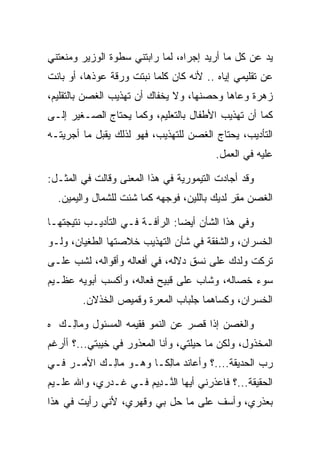 ‫ﻴﺩ ﻋﻥ ﻜل ﻤﺎ ﺃﺭﻴﺩ ﺇﺠﺭﺍﻩ، ﻟﻤﺎ ﺭﺍﺒﺘﻨﻲ ﺴﻁﻭﺓ ﺍﻟﻭﺯﻴﺭ ﻭﻤﻨﻌﺘﻨﻲ‬
‫ﻋﻥ ﺘﻘﻠﻴﻤﻲ ﺇﻴﺎﻩ .. ﻷﻨﻪ ﻜﺎﻥ ﻜﻠﻤﺎ ﻨﺒﺘﺕ ﻭﺭﻗﺔ ﻋ ‪‬ﺫﻫﺎ، ﺃﻭ ﺒﺎﻨﺕ‬
            ‫ﻭ‬
‫ﺯﻫﺭﺓ ﻭﻋﺎﻫﺎ ﻭﺤﺼﻨﻬﺎ، ﻭﻻ ﻴﺨﻔﺎﻙ ﺃﻥ ﺘﻬﺫﻴﺏ ﺍﻟﻐﺼﻥ ﺒﺎﻟﺘﻘﻠﻴﻡ،‬
                                      ‫‪‬‬
‫ﻜﻤﺎ ﺃﻥ ﺘﻬﺫﻴﺏ ﺍﻷﻁﻔﺎل ﺒﺎﻟﺘﻌﻠﻴﻡ، ﻭﻜﻤﺎ ﻴﺤﺘﺎﺝ ﺍﻟﺼـﻐﻴﺭ ﺇﻟـﻰ‬
‫ﺍﻟﺘﺄﺩﻴﺏ، ﻴﺤﺘﺎﺝ ﺍﻟﻐﺼﻥ ﻟﻠﺘﻬﺫﻴﺏ، ﻓﻬﻭ ﻟﺫﻟﻙ ﻴﻘﺒل ﻤﺎ ﺃﺠﺭﻴﺘـﻪ‬
                                         ‫ﻋﻠﻴﻪ ﻓﻲ ﺍﻟﻌﻤل.‬

‫ﻭﻗﺩ ﺃﺠﺎﺩﺕ ﺍﻟﺘﻴﻤﻭﺭﻴﺔ ﻓﻲ ﻫﺫﺍ ﺍﻟﻤﻌﻨﻰ ﻭﻗﺎﻟﺕ ﻓﻲ ﺍﻟﻤﺜـل:‬
  ‫ﺍﻟﻐﺼﻥ ﻤﻘﺭ ﻟﺩﻴﻙ ﺒﺎﻟﻠﻴﻥ، ﻓﻭﺠﻬﻪ ﻜﻤﺎ ﺸﺌﺕ ﻟﻠﺸﻤﺎل ﻭﺍﻟﻴﻤﻴﻥ.‬

‫ﻭﻓﻲ ﻫﺫﺍ ﺍﻟﺸﺄﻥ ﺃﻴﻀﺎ: ﺍﻟﺭﺃﻓـﺔ ﻓـﻲ ﺍﻟﺘﺄﺩﻴـﺏ ﻨﺘﻴﺠﺘﻬـﺎ‬
                                ‫‪‬‬
‫ﺍﻟﺨﺴﺭﺍﻥ، ﻭﺍﻟﺸﻔﻘﺔ ﻓﻲ ﺸﺄﻥ ﺍﻟﺘﻬﺫﻴﺏ ﺨﻼﺼﺘﻬﺎ ﺍﻟﻁﻐﻴﺎﻥ، ﻭﻟـﻭ‬
‫ﺘﺭﻜﺕ ﻭﻟﺩﻙ ﻋﻠﻰ ﻨﺴﻕ ﺩﻻﻟﻪ، ﻓﻲ ﺃﻓﻌﺎﻟﻪ ﻭﺃﻗﻭﺍﻟﻪ، ﻟﺸﺏ ﻋﻠـﻰ‬
‫ﺴﻭﺀ ﺨﺼﺎﻟﻪ، ﻭﺸﺎﺏ ﻋﻠﻰ ﻗﺒﻴﺢ ﻓﻌﺎﻟﻪ، ﻭﺃﻜﺴﺏ ﺃﺒﻭﻴﻪ ﻋﻅـﻴﻡ‬
        ‫ﺍﻟﺨﺴﺭﺍﻥ، ﻭﻜﺴﺎﻫﻤﺎ ﺠﻠﺒﺎﺏ ﺍﻟﻤﻌﺭﺓ ﻭﻗﻤﻴﺹ ﺍﻟﺨﺫﻻﻥ.‬

‫ﻭﺍﻟﻐﺼﻥ ﺇﺫﺍ ﻗﺼﺭ ﻋﻥ ﺍﻟﻨﻤﻭ ﻓﻘﻴﻤﻪ ﺍﻟﻤﺴﺌﻭل ﻭ ‪‬ﺎِـﻙ ﻩ‬
  ‫ﻤﻟ ‪‬‬
‫ﺍﻟﻤﺨﺫﻭل، ﻭﻟﻜﻥ ﻤﺎ ﺤﻴﻠﺘﻲ، ﻭﺃﻨﺎ ﺍﻟﻤﻌﺫﻭﺭ ﻓﻲ ﺨﻴﺒﺘﻲ...؟ ﺃﺃﺭﻏﻡ‬
‫ﺭﺏ ﺍﻟﺤﺩﻴﻘﺔ....؟ ﻭﺃﻋﺎﻨﺩ ‪‬ﺎﻟ ﹰـﺎ ﻭﻫـﻭ ‪‬ﺎِـﻙ ﺍﻷﻤـﺭ ﻓـﻲ‬
          ‫ﻤﻟ ‪‬‬         ‫ﻤ ِﻜ‬
‫ﺍﻟﺤﻘﻴﻘﺔ...؟ ﻓﺎﻋﺫﺭﻨﻲ ﺃﻴﻬﺎ ﺍﻟ ﱠـ ِﻴﻡ ﻓـﻲ ﻏـﺩﺭﻱ، ﻭﺍﷲ ﻋﻠـﻴﻡ‬
                     ‫ﻨ ﺩ ‪‬‬
‫ﺒﻌﺫﺭﻱ، ﻭﺃﺴﻑ ﻋﻠﻰ ﻤﺎ ﺤل ﺒﻲ ﻭﻗﻬﺭﻱ، ﻷﻨﻲ ﺭﺃﻴﺕ ﻓﻲ ﻫﺫﺍ‬
                                    ‫ﹲ‬
 