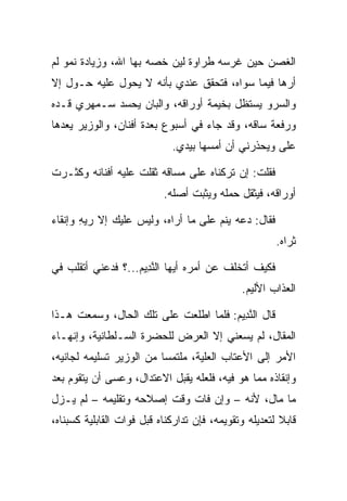 ‫ﺍﻟﻐﺼﻥ ﺤﻴﻥ ﻏﺭﺴﻪ ﻁﺭﺍﻭﺓ ﻟﻴﻥ ﺨﺼﻪ ﺒﻬﺎ ﺍﷲ، ﻭﺯﻴﺎﺩﺓ ﻨﻤﻭ ﻟﻡ‬
‫ﺃﺭﻫﺎ ﻓﻴﻤﺎ ﺴﻭﺍﻩ، ﻓﺘﺤﻘﻕ ﻋﻨﺩﻱ ﺒﺄﻨﻪ ﻻ ﻴﺤﻭل ﻋﻠﻴﻪ ﺤـﻭل ﺇﻻ‬
‫ﻭﺍﻟﺴﺭﻭ ﻴﺴﺘﻅل ﺒﺨﻴﻤﺔ ﺃﻭﺭﺍﻗﻪ، ﻭﺍﻟﺒﺎﻥ ﻴﺤﺴﺩ ﺴـﻤﻬﺭﻱ ﻗـﺩﻩ‬
‫ﻭﺭﻓﻌﺔ ﺴﺎﻗﻪ، ﻭﻗﺩ ﺠﺎﺀ ﻓﻲ ﺃﺴﺒﻭﻉ ﺒﻌﺩﺓ ﺃﻓﻨﺎﻥ، ﻭﺍﻟﻭﺯﻴﺭ ﻴﻌﺩﻫﺎ‬
                             ‫ﻋﻠﻰ ﻭﻴﺤﺫﺭﻨﻲ ﺃﻥ ﺃﻤﺴﻬﺎ ﺒﻴﺩﻱ.‬
                              ‫‪‬‬                     ‫‪‬‬

‫ﻓﻘﻠﺕ: ﺇﻥ ﺘﺭﻜﻨﺎﻩ ﻋﻠﻰ ﻤﺴﺎﻗﻪ ﺜﻘﻠﺕ ﻋﻠﻴﻪ ﺃﻓﻨﺎﻨﻪ ﻭﻜﺜـﺭﺕ‬
                           ‫ﺃﻭﺭﺍﻗﻪ، ﻓﻴﺜﻘل ﺤﻤﻠﻪ ﻭﻴﺜﺒﺕ ﺃﺼﻠﻪ.‬

‫ﻓﻘﺎل: ﺩﻋﻪ ﻴﻨﻡ ﻋﻠﻰ ﻤﺎ ﺃﺭﺍﻩ، ﻭﻟﻴﺱ ﻋﻠﻴﻙ ﺇﻻ ﺭﻴﻪ ﻭﺇﻨﻘﺎﺀ‬
       ‫‪ِ‬‬
                                                       ‫ﺜﺭﺍﻩ.‬

‫ﻓﻜﻴﻑ ﺃﺘﺨﻠﻑ ﻋﻥ ﺃﻤﺭﻩ ﺃﻴﻬﺎ ﺍﻟﻨ ِﻴﻡ...؟ ﻓﺩﻋﻨﻲ ﺃﺘﻘﻠﺏ ﻓﻲ‬
                   ‫ﱠﺩ ‪‬‬
                                              ‫ﺍﻟﻌﺫﺍﺏ ﺍﻷﻟﻴﻡ.‬

‫ﻗﺎل ﺍﻟﻨ ِﻴﻡ: ﻓﻠﻤﺎ ﺍﻁﻠﻌﺕ ﻋﻠﻰ ﺘﻠﻙ ﺍﻟﺤﺎل، ﻭﺴﻤﻌﺕ ﻫـﺫﺍ‬
                                      ‫ﱠﺩ ‪‬‬
‫ﺍﻟﻤﻘﺎل، ﻟﻡ ﻴﺴﻌﻨﻲ ﺇﻻ ﺍﻟﻌﺭﺽ ﻟﻠﺤﻀﺭﺓ ﺍﻟﺴـﻠﻁﺎﻨﻴﺔ، ﻭﺇﻨﻬـﺎﺀ‬
‫ﺍﻷﻤﺭ ﺇﻟﻰ ﺍﻷﻋﺘﺎﺏ ﺍﻟﻌﻠﻴﺔ، ﻤﻠﺘﻤﺴﺎ ﻤﻥ ﺍﻟﻭﺯﻴﺭ ﺘﺴﻠﻴﻤﻪ ﻟﺠﺎﻨﻴﻪ،‬
                          ‫‪‬‬
‫ﻭﺇﻨﻘﺎﺫﻩ ﻤﻤﺎ ﻫﻭ ﻓﻴﻪ، ﻓﻠﻌﻠﻪ ﻴﻘﺒل ﺍﻻﻋﺘﺩﺍل، ﻭﻋﺴﻰ ﺃﻥ ﻴﺘﻘﻭﻡ ﺒﻌﺩ‬
‫ﻤﺎ ﻤﺎل، ﻷﻨﻪ – ﻭﺇﻥ ﻓﺎﺕ ﻭﻗﺕ ﺇﺼﻼﺤﻪ ﻭﺘﻘﻠﻴﻤﻪ – ﻟﻡ ﻴـﺯل‬
‫ﻗﺎﺒﻼ ﻟﺘﻌﺩﻴﻠﻪ ﻭﺘﻘﻭﻴﻤﻪ، ﻓﺈﻥ ﺘﺩﺍﺭﻜﻨﺎﻩ ﻗﺒل ﻓﻭﺍﺕ ﺍﻟﻘﺎﺒﻠﻴﺔ ﻜﺴﺒﻨﺎﻩ،‬
                                                        ‫ﹰ‬
 