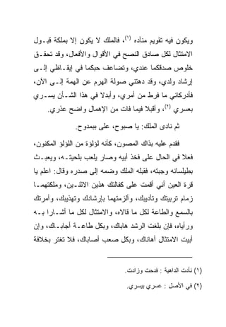 ‫ﻭﻴﻜﻭﻥ ﻓﻴﻪ ﺘﻘﻭﻴﻡ ﻤﻨﺂﺩﻩ )١(، ﻓﺎﻟﻤﻠﻙ ﻻ ﻴﻜﻭﻥ ﺇﻻ ﺒﻤﻠﻜﺔ ﻗﺒـﻭل‬
‫ﺍﻻﻤﺘﺜﺎل ﻟﻜل ﺼﺎﺩﻕ ﺍﻟﻨﺼﺢ ﻓﻲ ﺍﻷﻗﻭﺍل ﻭﺍﻷﻓﻌﺎل، ﻭﻗﺩ ﺘﺤﻘـﻕ‬
‫ﺨﻠﻭﺹ ﺼﺩﻗﻜﻤﺎ ﻋﻨﺩﻱ، ﻭﺘﻀﺎﻋﻑ ﺤﺒﻜﻤﺎ ﻓﻲ ﺇﻴﻘـﺎﻅﻲ ﺇﻟـﻰ‬
‫ﺇﺭﺸﺎﺩ ﻭﻟﺩﻱ، ﻭﻗﺩ ﺩﻫﺘﻨﻲ ﺼﻭﻟﺔ ﺍﻟﻬﺭﻡ ﻋﻥ ﺍﻟﻬﻤﺔ ﺇﻟـﻰ ﺍﻵﻥ،‬
‫ﻓﺄﺩﺭﻜﺎﻨﻲ ﻤﺎ ﻓ ‪‬ﻁ ﻤﻥ ﺃﻤﺭﻱ، ﻭﺃﺒﺩﻻ ﻓﻲ ﻫﺫﺍ ﺍﻟﺸـﺄﻥ ﻴﺴـﺭﻱ‬
                                    ‫ﹶﺭ‬
    ‫ﺒﻌﺴﺭﻱ )٢(، ﻭﺃﻗﺒﻼ ﻓﻴﻤﺎ ﻓﺎﺕ ﻤﻥ ﺍﻹﻫﻤﺎل ﻭﺍﻀﺢ ﻋﺫﺭﻱ.‬

              ‫ﺜﻡ ﻨﺎﺩﻯ ﺍﻟﻤﻠﻙ: ﻴﺎ ﺼﺒﻭﺡ، ﻋﻠﻰ ﺒﺒﻤﺩﻭﺡ.‬
                      ‫‪‬‬

‫ﻓﻘﺩﻡ ﻋﻠﻴﻪ ﺒﺫﺍﻙ ﺍﻟﻤﺼﻭﻥ، ﻜﺄﻨﻪ ﻟﺅﻟﺅﺓ ﻤﻥ ﺍﻟﻠﺅﻟﺅ ﺍﻟﻤﻜﻨﻭﻥ،‬
‫ﻓﻌﻼ ﻓﻲ ﺍﻟﺤﺎل ﻋﻠﻰ ﻓﺨﺫ ﺃﺒﻴﻪ ﻭﺼﺎﺭ ﻴﻠﻌﺏ ﺒﻠﺤﻴﺘـﻪ، ﻭﻴﻌﺒـﺙ‬
‫ﺒﻁﻴﻠﺴﺎﻨﻪ ﻭﺠﺒﺘﻪ، ﻓﻘﺒﻠﻪ ﺍﻟﻤﻠﻙ ﻭﻀﻤﻪ ﺇﻟﻰ ﺼﺩﺭﻩ ﻭﻗﺎل: ﺍﻋﻠﻡ ﻴﺎ‬
                                    ‫‪‬‬      ‫‪‬‬
‫ﻗﺭﺓ ﺍﻟﻌﻴﻥ ﺃﻨﻲ ﺃﻗﻤﺕ ﻋﻠﻰ ﻜﻔﺎﻟﺘﻙ ﻫﺫﻴﻥ ﺍﻻﺜﻨـﻴﻥ، ﻭﻤﻠﻜﺘﻬﻤـﺎ‬
‫ﺯﻤﺎﻡ ﺘﺭﺒﻴﺘﻙ ﻭﺘﺄﺩﻴﺒﻙ، ﻭﺃﻟﺯﻤﺘﻬﻤﺎ ﺒﺈﺭﺸﺎﺩﻙ ﻭﺘﻬﺫﻴﺒﻙ، ﻭﺃﻤﺭﺘﻙ‬
‫ﺒﺎﻟﺴﻤﻊ ﻭﺍﻟﻁﺎﻋﺔ ﻟﻜل ﻤﺎ ﻗﺎﻻﻩ، ﻭﺍﻻﻤﺘﺜﺎل ﻟﻜل ﻤﺎ ﺃﺸـﺎﺭﺍ ﺒـﻪ‬
‫ﻭﺭﺃﻴﺎﻩ، ﻓﺈﻥ ﺒﻠﻐﺕ ﺍﻟﺭﺸﺩ ﻫﺎﺒﺎﻙ، ﻭﺒﻜل ﻁﺎﻋـﺔ ﺃﺠﺎﺒـﺎﻙ، ﻭﺇﻥ‬
‫ﺃﺒﻴﺕ ﺍﻻﻤﺘﺜﺎل ﺃﻫﺎﻨﺎﻙ، ﻭﺒﻜل ﺼﻌﺏ ﺃﺼﺎﺒﺎﻙ، ﻓﻼ ﺘﻐﺘﺭ ﺒﺨﻼﻓﺔ‬


                                ‫)١( ﻨﺄﺩﺕ ﺍﻟﺩﺍﻫﻴﺔ : ﻓﺩﺤﺕ ﻭﺯﺍﺩﺕ.‬

                                 ‫)٢( ﻓﻲ ﺍﻷﺼل : ﻋﺴﺭﻱ ﺒﻴﺴﺭﻱ.‬
 