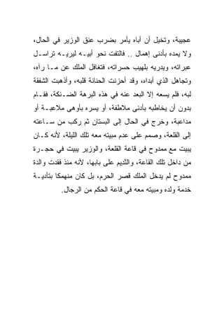 ‫ﻋﺠﻴﺒﺔ، ﻭﺘﺨﻴل ﺃﻥ ﺃﺒﺎﻩ ﻴﺄﻤﺭ ﺒﻀﺭﺏ ﻋﻨﻕ ﺍﻟﻭﺯﻴﺭ ﻓﻲ ﺍﻟﺤﺎل،‬
‫ﻭﻻ ﻴﻤﺩﻩ ﺒﺄﺩﻨﻰ ﺇﻫﻤﺎل .. ﻓﺎﻟﺘﻔﺕ ﻨﺤﻭ ﺃﺒﻴـﻪ ﻟﻴﺭﻴـﻪ ﺘﺭﺍﺴـل‬
‫ﻋﺒﺭﺍﺘﻪ، ﻭﻴﺩﺭﻴﻪ ﺒﻠﻬﻴﺏ ﺤﺴﺭﺍﺘﻪ، ﻓﺘﻐﺎﻓل ﺍﻟﻤﻠﻙ ﻋﻥ ﻤـﺎ ﺭﺁﻩ،‬
‫ﻭﺘﺠﺎﻫل ﺍﻟﺫﻱ ﺃﺒﺩﺍﻩ، ﻭﻗﺩ ﺃﺤﺯﻨﺕ ﺍﻟﺤﻨﺎﻨﺔ ﻗﻠﺒﻪ، ﻭﺃﺫﻫﺒﺕ ﺍﻟﺸﻔﻘﺔ‬
‫ﻟﺒﻪ، ﻓﻠﻡ ﻴﺴﻌﻪ ﺇﻻ ﺍﻟﺒﻌﺩ ﻋﻨﻪ ﻓﻲ ﻫﺫﻩ ﺍﻟﺒﺭﻫﺔ ﺍﻟﻀـﻨﻜﺔ، ﻓﻘـﺎﻡ‬
‫ﺒﺩﻭﻥ ﺃﻥ ﻴﺨﺎﻁﺒﻪ ﺒﺄﺩﻨﻰ ﻤﻼﻁﻔﺔ، ﺃﻭ ﻴﺴﺭﻩ ﺒﺄﻭﻫﻰ ﻤﻼﻋﺒـﺔ ﺃﻭ‬
                 ‫‪‬‬
‫ﻤﺩﺍﻋﺒﺔ، ﻭﺨﺭﺝ ﻓﻲ ﺍﻟﺤﺎل ﺇﻟﻰ ﺍﻟﺒﺴﺘﺎﻥ ﺜﻡ ﺭﻜﺏ ﻤﻥ ﺴـﺎﻋﺘﻪ‬
‫ﺇﻟﻰ ﺍﻟﻘﻠﻌﺔ، ﻭﺼﻤﻡ ﻋﻠﻰ ﻋﺩﻡ ﻤﺒﻴﺘﻪ ﻤﻌﻪ ﺘﻠﻙ ﺍﻟﻠﻴﻠﺔ، ﻷﻨﻪ ﻜـﺎﻥ‬
‫ﻴﺒﻴﺕ ﻤﻊ ﻤﻤﺩﻭﺡ ﻓﻲ ﻗﺎﻋﺔ ﺍﻟﻘﻠﻌﺔ، ﻭﺍﻟﻭﺯﻴﺭ ﻴﺒﻴﺕ ﻓﻲ ﺤﺠـﺭﺓ‬
‫ﻤﻥ ﺩﺍﺨل ﺘﻠﻙ ﺍﻟﻘﺎﻋﺔ، ﻭﺍﻟﻨ ِﻴﻡ ﻋﻠﻰ ﺒﺎﺒﻬﺎ، ﻷﻨﻪ ﻤﻨﺫ ﻓﻘﺩﺕ ﻭﺍﻟﺩﺓ‬
                              ‫ﱠﺩ ‪‬‬
‫ﻤﻤﺩﻭﺡ ﻟﻡ ﻴﺩﺨل ﺍﻟﻤﻠﻙ ﻗﺼﺭ ﺍﻟﺤﺭﻡ، ﺒل ﻜﺎﻥ ﻤﻨﻬﻤﻜﺎ ﺒﺘﺄﺩﻴـﺔ‬
         ‫ﹰ‬
          ‫ﺨﺩﻤﺔ ﻭﻟﺩﻩ ﻭﻤﺒﻴﺘﻪ ﻤﻌﻪ ﻓﻲ ﻗﺎﻋﺔ ﺍﻟﺤﻜﻡ ﻤﻥ ﺍﻟﺭﺠﺎل.‬
 