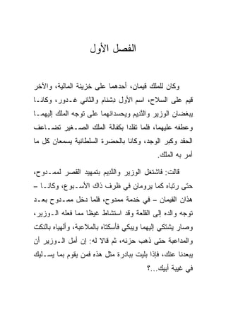 ‫ﺍﻟﻔﺼل ﺍﻷﻭل‬


‫ﻭﻜﺎﻥ ﻟﻠﻤﻠﻙ ﻗﻴﻤﺎﻥ، ﺃﺤﺩﻫﻤﺎ ﻋﻠﻰ ﺨﺯﻴﻨﺔ ﺍﻟﻤﺎﻟﻴﺔ، ﻭﺍﻵﺨﺭ‬
‫ﻗﻴﻡ ﻋﻠﻰ ﺍﻟﺴﻼﺡ، ﺍﺴﻡ ﺍﻷﻭل ﺩﺸ ﹶﺎﻡ ﻭﺍﻟﺜﺎﻨﻲ ﹶـ ‪‬ﻭﺭ، ﻭﻜﺎﻨـﺎ‬
        ‫ﻏ ﺩ ‪‬‬          ‫ِ ﹾﻨ ‪‬‬
‫ﻴﺒﻐﻀﺎﻥ ﺍﻟﻭﺯﻴﺭ ﻭﺍﻟﻨ ِﻴﻡ ﻭﻴﺤﺴﺩﺍﻨﻬﻤﺎ ﻋﻠﻰ ﺘﻭﺠﻪ ﺍﻟﻤﻠﻙ ﺇﻟﻴﻬﻤـﺎ‬
                                  ‫ﱠﺩ ‪‬‬
‫ﻭﻋﻁﻔﻪ ﻋﻠﻴﻬﻤﺎ، ﻓﻠﻤﺎ ﺘﻘﻠﺩﺍ ﺒﻜﻔﺎﻟﺔ ﺍﻟﻤﻠﻙ ﺍﻟﺼـﻐﻴﺭ ﺘﻀـﺎﻋﻑ‬
‫ﺍﻟﺤﻘﺩ ﻭﻜﺒﺭ ﺍﻟﻭﺠﺩ، ﻭﻜﺎﻨﺎ ﺒﺎﻟﺤﻀﺭﺓ ﺍﻟﺴﻠﻁﺎﻨﻴﺔ ﻴﺴﻤﻌﺎﻥ ﻜل ﻤﺎ‬
                                           ‫ﺃﻤﺭ ﺒﻪ ﺍﻟﻤﻠﻙ.‬

‫ﻗﺎﻟﺕ: ﻓﺎﺸﺘﻐل ﺍﻟﻭﺯﻴﺭ ﻭﺍﻟﻨ ِﻴﻡ ﺒﺘﻤﻬﻴﺩ ﺍﻟﻘﺼﺭ ﻟﻤﻤـﺩﻭﺡ،‬
                      ‫ﱠﺩ ‪‬‬
‫ﺤﺘﻰ ﺭﺘﺒﺎﻩ ﻜﻤﺎ ﻴﺭﻭﻤﺎﻥ ﻓﻲ ﻅﺭﻑ ﺫﺍﻙ ﺍﻷﺴـﺒﻭﻉ، ﻭﻜﺎﻨـﺎ –‬
‫ﻫﺫﺍﻥ ﺍﻟﻘ ‪‬ﻤﺎﻥ – ﻓﻲ ﺨﺩﻤﺔ ﻤﻤﺩﻭﺡ، ﻓﻠﻤﺎ ﺩﺨل ﻤﻤـﺩﻭﺡ ﺒﻌـﺩ‬
                                         ‫ﹶﻴ‬
‫ﺘﻭﺠﻪ ﻭﺍﻟﺩﻩ ﺇﻟﻰ ﺍﻟﻘﻠﻌﺔ ﻭﻗﺩ ﺍﺴﺘﺸﺎﻁ ﻏﻴﻅﺎ ﻤﻤﺎ ﻓﻌﻠﻪ ﺍﻟـﻭﺯﻴﺭ،‬
                   ‫ﹰ‬
‫ﻭﺼﺎﺭ ﻴﺸﺘﻜﻲ ﺇﻟﻴﻬﻤﺎ ﻭﻴﺒﻜﻲ ﻓﺄﺴﻜﺘﺎﻩ ﺒﺎﻟﻤﻼﻋﺒﺔ، ﻭﺃﻟﻬﻴﺎﻩ ﺒﺎﻟﻨﻜﺕ‬
‫ﻭﺍﻟﻤﺩﺍﻋﺒﺔ ﺤﺘﻰ ﺫﻫﺏ ﺤﺯﻨﻪ، ﺜﻡ ﻗﺎﻻ ﻟﻪ: ﺇﻥ ﺃﻤل ﺍﻟـﻭﺯﻴﺭ ﺃﻥ‬
‫ﻴﺒﻌﺩﻨﺎ ﻋﻨﻙ، ﻓﺈﺫﺍ ﺒﻠﻴﺕ ﺒﺒﺎﺩﺭﺓ ﻤﺜل ﻫﺫﻩ ﻓﻤﻥ ﻴﻘﻭﻡ ﺒﻤﺎ ﻴﺴـﻠﻴﻙ‬
                                        ‫ﻓﻲ ﻏﻴﺒﺔ ﺃﺒﻴﻙ...؟‬
 