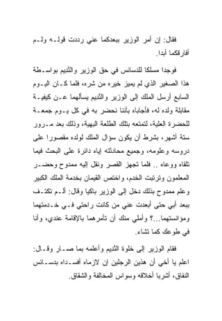 ‫ﻓﻘﺎل: ﺇﻥ ﺃﻤﺭ ﺍﻟﻭﺯﻴﺭ ﺒﺒﻌﺩﻜﻤﺎ ﻋﻨﻲ ﺭﺩﺩﺕ ﻗﻭﻟـﻪ ﻭﻟـﻡ‬
                                   ‫‪ ‬‬
                                            ‫ﺃﻓﺎﺭﻗﻜﻤﺎ ﺃﺒﺩﺍ.‬
                                              ‫‪‬‬

‫ﻓﻭﺠﺩﺍ ﻤﺴﻠﻜﺎ ﻟﻠﺩﺴﺎﺌﺱ ﻓﻲ ﺤﻕ ﺍﻟﻭﺯﻴﺭ ﻭﺍﻟﻨ ِﻴﻡ ﺒﻭﺍﺴـﻁﺔ‬
        ‫ﱠﺩ ‪‬‬                           ‫ﹰ‬
‫ﻫﺫﺍ ﺍﻟﺼﻐﻴﺭ ﺍﻟﺫﻱ ﻟﻡ ﻴﻤﻴﺯ ﺨﻴﺭﻩ ﻤﻥ ﺸﺭﻩ، ﻓﻠﻤﺎ ﻜـﺎﻥ ﺍﻟﻴـﻭﻡ‬
‫ﺍﻟﺴﺎﺒﻊ ﺃﺭﺴل ﺍﻟﻤﻠﻙ ﺇﻟﻰ ﺍﻟﻭﺯﻴﺭ ﻭﺍﻟﻨ ِﻴﻡ ﻴﺴﺄﻟﻬﻤﺎ ﻋـﻥ ﻜﻴﻔﻴـﺔ‬
                   ‫ﱠﺩ ‪‬‬
‫ﻤﻘﺎﺒﻠﺔ ﻭﻟﺩﻩ ﻟﻪ، ﻓﺄﺠﺎﺒﺎﻩ ﺒﺄﻨﻨﺎ ﻨﺤﻀﺭ ﺒﻪ ﻓﻲ ﻜل ﻴـﻭﻡ ﺠﻤﻌـﺔ‬
‫ﻟﻠﺤﻀﺭﺓ ﺍﻟﻌﻠﻴﺔ، ﻟﺘﻤﺘﻌﻪ ﺒﺘﻠﻙ ﺍﻟﻁﻠﻌﺔ ﺍﻟﺒﻬﻴﺔ، ﻭﺫﻟﻙ ﺒﻌﺩ ﻤـﺭﻭﺭ‬
‫ﺴﺘﺔ ﺃﺸﻬﺭ، ﺒﺸﺭﻁ ﺃﻥ ﻴﻜﻭﻥ ﺴﺅﺍل ﺍﻟﻤﻠﻙ ﻟﻭﻟﺩﻩ ﻤﻘﺼﻭﺭﺍ ﻋﻠﻰ‬
     ‫‪‬‬
‫ﺩﺭﻭﺴﻪ ﻭﻋﻠﻭﻤﻪ، ﻭﺠﻤﻴﻊ ﻤﺤﺎﺩﺜﺘﻪ ﺇﻴﺎﻩ ﺩﺍﺌﺭﺓ ﻋﻠﻰ ﺍﻟﺒﺤﺙ ﻓﻴﻤﺎ‬
‫ﺘﻠﻘﺎﻩ ﻭﻭﻋﺎﻩ .. ﻓﻠﻤﺎ ﺘﺠﻬﺯ ﺍﻟﻘﺼﺭ ﻭﻨﻘل ﺇﻟﻴﻪ ﻤﻤﺩﻭﺡ ﻭﺤﻀـﺭ‬
‫ﺍﻟﻤﻌﻠﻤﻭﻥ ﻭﺘﺭﺘﺒﺕ ﺍﻟﺨﺩﻡ، ﻭﺍﺨﺘﺹ ﺍﻟﻘ ‪‬ﻤﺎﻥ ﺒﺨﺩﻤﺔ ﺍﻟﻤﻠﻙ ﺍﻟﻜﺒﻴﺭ‬
                      ‫ﹶﻴ‬
‫ﻭﻋﻠﻡ ﻤﻤﺩﻭﺡ ﺒﺫﻟﻙ ﺩﺨل ﺇﻟﻰ ﺍﻟﻭﺯﻴﺭ ﺒﺎﻜﻴﺎ ﻭﻗﺎل: ﺃﻟـﻡ ﺘﻜﺘـﻑ‬
                  ‫‪‬‬
‫ﺒﺒﻌﺩ ﺃﺒﻲ ﺤﺘﻰ ﺃﺒﻌﺩﺕ ﻋﻨﻲ ﻤﻥ ﻜﺎﻨﺕ ﺭﺍﺤﺘﻲ ﻓـﻲ ﺨـﺩﻤﺘﻬﻤﺎ‬
‫ﻭﻤﺅﺍﻨﺴﺘﻬﻤﺎ...؟ ﻭﺃﻤﻠﻲ ﻤﻨﻙ ﺃﻥ ﺘﺄﻤﺭﻫﻤﺎ ﺒﺎﻹﻗﺎﻤﺔ ﻋﻨﺩﻱ، ﻭﺃﻨﺎ‬
                                    ‫ﻓﻲ ﻁﻭﻋﻙ ﻜﻤﺎ ﺘﺸﺎﺀ.‬

‫ﻓﻘﺎﻡ ﺍﻟﻭﺯﻴﺭ ﺇﻟﻰ ﺨﻠﻭﺓ ﺍﻟﻨ ِﻴﻡ ﻭﺃﻋﻠﻤﻪ ﺒﻤﺎ ﺼـﺎﺭ ﻭﻗـﺎل:‬
                       ‫ﱠﺩ ‪‬‬
‫ﺍﻋﻠﻡ ﻴﺎ ﺃﺨﻲ ﺃﻥ ﻫﺫﻴﻥ ﺍﻟﺭﺠﻠﻴﻥ ﺇﻥ ﻻﺯﻤﺎﻩ ﺃﻓﺴـﺩﺍﻩ ﺒﺩﺴـﺎﺌﺱ‬
            ‫ﺍﻟﻨﻔﺎﻕ، ﺃﺸﺭﺒﺎ ﺃﺨﻼﻗﻪ ﻭﺴﻭﺍﺱ ﺍﻟﻤﺨﺎﻟﻔﺔ ﻭﺍﻟﺸﻘﺎﻕ.‬
 