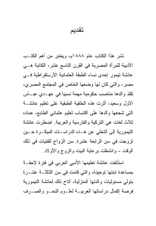 ‫ﺘﻘﺩﻴﻡ‬


‫ﻨﺸﺭ ﻫﺫﺍ ﺍﻟﻜﺘﺎﺏ ﻋﺎﻡ ٨٨٨١ﻡ، ﻭﻴﻌﺘﺒﺭ ﻤﻥ ﺃﻫﻡ ﺍﻟﻜﺘـﺏ‬
‫ﺍﻷﺩﺒﻴﺔ ﻟﻠﻤﺭﺃﺓ ﺍﻟﻤﺼﺭﻴﺔ ﻓﻲ ﺍﻟﻘﺭﻥ ﺍﻟﺘﺎﺴﻊ ﻋﺸﺭ، ﺍﻟﻜﺎﺘﺒﺔ ﻫـﻲ‬
‫ﻋﺎﺌﺸﺔ ﺘﻴﻤﻭﺭ ﺇﺤﺩﻯ ﻨﺴﺎﺀ ﺍﻟﻁﺒﻘﺔ ﺍﻟﻌﺜﻤﺎﻨﻴﺔ ﺍﻷﺭﺴﺘﻘﺭﺍﻁﻴﺔ ﻓـﻲ‬
‫ﻤﺼﺭ، ﻭﺍﻟﺘﻲ ﻜﺎﻥ ﻟﻬﺎ ﻭﻀﻌﻬﺎ ﺍﻟﺨﺎﺹ ﻓﻲ ﺍﻟﻤﺠﺘﻤﻊ ﺍﻟﻤﺼﺭﻱ،‬
‫ﺘﻘﻠﺩ ﻭﺍﻟﺩﻫﺎ ﻤﻨﺎﺼﺏ ﺤﻜﻭﻤﻴﺔ ﻤﻬﻤﺔ ﻨﺴﺒﻴﺎ ﻓﻲ ﻋﻬـﺩﻱ ﻋﺒـﺎﺱ‬
                ‫ﹰ ‪‬‬
‫ﺍﻷﻭل ﻭﺴﻌﻴﺩ، ﺃﺜﺭﺕ ﻫﺫﻩ ﺍﻟﺨﻠﻔﻴﺔ ﺍﻟﻁﺒﻘﻴﺔ ﻋﻠﻰ ﺘﻌﻠﻴﻡ ﻋﺎﺌﺸـﺔ‬
‫ﺍﻟﺘﻲ ﺸﺠﻌﻬﺎ ﻭﺍﻟﺩﻫﺎ ﻋﻠﻰ ﺍﻜﺘﺴﺎﺏ ﺘﻌﻠﻴﻡ ﻋﺜﻤﺎﻨﻲ ﺍﻟﻁﺎﺒﻊ، ﻋﻤﺎﺩﻩ‬
‫ﺜﻼﺙ ﻟﻐﺎﺕ ﻫﻲ ﺍﻟﺘﺭﻜﻴﺔ ﻭﺍﻟﻔﺎﺭﺴﻴﺔ ﻭﺍﻟﻌﺭﺒﻴﺔ. ﺍﻀﻁﺭﺕ ﻋﺎﺌﺸﺔ‬
‫ﺍﻟﺘﻴﻤﻭﺭﻴﺔ ﺇﻟﻰ ﺍﻟﺘﺨﻠﻲ ﻋﻥ ﻫـﺫﻩ ﺍﻟﺩﺭﺍﺴـﺎﺕ ﺍﻟﻤﺒﻜـﺭﺓ ﺤـﻴﻥ‬
‫ﺘﺯﻭﺠﺕ ﻓﻲ ﺴﻥ ﺍﻟﺭﺍﺒﻌﺔ ﻋﺸﺭﺓ. ﺴﻥ ﺍﻟﺯﻭﺍﺝ ﻟﻠﻔﺘﻴﺎﺕ ﻓﻲ ﺫﻟﻙ‬
          ‫ﺍﻟﻭﻗﺕ – ﻭﺍﻨﺸﻐﻠﺕ ﺒﺭﻋﺎﻴﺔ ﺍﻟﺒﻴﺕ ﻭﺍﻟﺯﻭﺝ ﻭﺍﻷﻭﻻﺩ.‬

‫ﺍﺴﺘﺄﻨﻔﺕ ﻋﺎﺌﺸﺔ ﺘﻌﻠﻴﻤﻬﺎ ﺍﻷﺩﺒﻲ ﺍﻟﻌﺭﺒﻲ ﻓﻲ ﻓﺘﺭﺓ ﻻﺤﻘـﺔ‬
‫ﺒﻤﺴﺎﻋﺩﺓ ﺍﺒﻨﺘﻬﺎ ﺘﻭﺤﻴﺩﺓ، ﻭﺍﻟﺘﻲ ﻗﺎﻤﺕ ﻓﻲ ﺴﻥ ﺍﻟﺜﺎﻟﺜـﺔ ﻋﺸـﺭﺓ‬
‫ﺒﺘﻭﻟﻲ ﻤﺴﺌﻭﻟﻴﺎﺕ ﻭﺍﻟﺩﺘﻬﺎ ﺍﻟﻤﻨﺯﻟﻴﺔ، ﺃﺘﺎﺡ ﺫﻟﻙ ﻟﻌﺎﺌﺸﺔ ﺍﻟﺘﻴﻤﻭﺭﻴﺔ‬
‫ﻓﺭﺼﺔ ﺇﻜﻤﺎل ﺩﺭﺍﺴﺎﺘﻬﺎ ﺍﻟﻌﺭﺒﻴـﺔ ﻟﻌﻠـﻭﻡ ﺍﻟﻨﺤـﻭ ﻭﺍﻟﺼـﺭﻑ‬
 