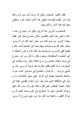 ‫ﻓﻘﺎل ﺍﻟﻨ ِﻴﻡ: ﺃﻨﺼﻔﺕ، ﻭﻟﻜﻥ ﺇﺫﺍ ﺭﺩﺩﻨﺎ ﺃﻤﺭﻩ ﻤﻥ ﺃﻭل ﻭﻫﻠﺔ‬
                                        ‫ﱠﺩ ‪‬‬
‫ﻓﺴﺩ ﺃﻤﺭ ﺍﻨﻘﻴﺎﺩﻩ ﻟﻁﻭﻋﻨﺎ، ﻓﻨﺒﻘﻲ ﻫﺫﺍ ﺍﻷﻤﺭ ﻟﻭﻗﺕ ﺁﺨﺭ، ﻭﻨﻜﺘﻔﻲ‬
                           ‫ﺒﺒﻌﺩ ﺃﺒﻴﻪ ﻜﻤﺎ ﺃﺸﺎﺭ ﻭﺍﻷﻴﺎﻡ ﺒﻴﻨﻨﺎ.‬

‫ﻓﺎﺴﺘﺼﻭﺏ ﺍﻟﻭﺯﻴﺭ ﻫﺫﺍ ﺍﻟﺭﺃﻱ، ﻭﻗﺒل ﺃﻤﺭ ﻤﻤﺩﻭﺡ ﺭﻏ ‪‬ـﺎ‬
  ‫ﻤ‬
‫ﻋﻨﻪ، ﻭﺃﺒﻘﻰ ﻤﻌﻪ ﻫﺫﻴﻥ ﺍﻟﻘﻴﻤﻴ‪‬ﻥ، ﻭﻜﺎﻥ ﻤﻤﺩﻭﺡ ﻴﻤﻴل ﺇﻟﻰ ﻋ ِﻴل‬
‫‪‬ﻘ ْ‬                          ‫ﹶ‪ ‬‬
‫ﻭﻴﻜﺭﻩ ﺍﻟﻭﺯﻴﺭ ﻤﻥ ﻴﻭﻡ ﺃﺨﺫﻩ ﻤﻥ ﺤﺠﺭ ﺃﺒﻴﻪ، ﻓﻜـﺎﻥ ﺍﻟـﻭﺯﻴﺭ‬
‫ﻴﺩﺨل ﻋﻠﻴﻪ ﻜل ﻴﻭﻡ ﺼﺒﺎﺤﺎ ﻭﻴﻘﻴﻡ ﻤﻌﻪ ﺇﻟﻰ ﺍﻟﻀﺤﻭﺓ ﻟﻤﻨـﺎﻅﺭﺓ‬
                               ‫‪‬‬
‫ﻜﻴﻔﻴﺔ ﺘﻠﻘﻲ ﺍﻟﺩﺭﻭﺱ، ﺜﻡ ﻴﺘﻭﺠﻪ ﺒﻌﺩ ﺫﻟﻙ ﻹﺩﺍﺭﺓ ﺃﻤﻭﺭ ﺍﻟﻤﻤﻠﻜـﺔ‬
‫ﺇﻟﻰ ﺍﻟﺤﻀﺭﺓ ﺍﻟﺴﻠﻁﺎﻨﻴﺔ، ﻭﻴﺨﺒﺭﻩ ﺒﻜل ﻤﺎ ﻜﺎﻥ ﻤﻥ ﺃﻤﺭ ﻤﻤﺩﻭﺡ‬
‫ﻓﻲ ﻴﻭﻤﻪ ﻭﻟﻴﻠﺘﻪ، ﻓﺘﺴﺘﺭﻭﺡ ﺭﻭﺡ ﺍﻟﻤﻠﻙ ﺒﺫﻜﺭ ﻭﻟﺩﻩ ﻭﺘﻘﺩﻤﻪ ﻓﻲ‬
‫ﺍﻟﻤﻌﺎﺭﻑ، ﻭﺃﻤﺎ ﺍﻟﻨ ِﻴﻡ ﻓﻜﺎﻥ ﻴﻼﺯﻤﻪ ﺒﻌﺩ ﺘﻭﺠﻪ ﺍﻟـﻭﺯﻴﺭ ﺤﺘـﻰ‬
                                 ‫ﱠﺩ ‪‬‬
‫ﺘﻨﺘﻬﻲ ﺩﺭﻭﺴﻪ .. ﺜﻡ ﻴﺒﺎﺩﺭﻩ ﺒﺎﻟﻨﺼﺢ ﻓﻲ ﻤﻌﺭﺽ ﺍﻟﻤﺴـﺎﻤﺭﺓ،‬
‫ﻭﻴﺘﺤﻔﻪ ﺒﺄﺤﺎﺩﻴﺙ ﺘﻬﺩﻴﻪ ﺇﻟﻰ ﺍﻟﺭﺸﺩ ﻋﻠﻰ ﺴﺒﻴل ﺍﻟﻤﻨﺎﺩﻤﺔ، ﻭﻟـﻡ‬
‫ﻴﺯل ﻓﻲ ﻤﻼﻁﻔﺘﻪ ﺤﺘﻰ ﻴﻨﺎﻡ ﺤﺫﺭﺍ ﻤﻥ ﺩﺨﻭل ﺍﻟﻘﻴﻤﻴ‪‬ﻥ ﻋﻠﻴﻪ ﻓﻲ‬
           ‫ﹶ‪ ‬‬           ‫‪‬‬
‫ﺨﻠﻭﺓ ﻋﻨﻬﻤﺎ، ﻓﻴﻐﻠﺒﺎﻥ ﻋﻠﻰ ﻓﻜﺭﻩ ﺒﺎﻟﻨﻔـﺎﻕ ﻭﺃﺴـﺒﺎﺏ ﺍﻟﺸـﻘﺎﻕ‬
‫ﻭﻋﻭﺍﺌﺩ ﺍﻟﻔﺴﺎﻕ، ﺤﺘﻰ ﺇﺫﺍ ﺍﺴﺘﻐﺭﻕ ﻓﻲ ﺍﻟﻨﻭﻡ ﺘﻭﺠﻪ ﺍﻟﻨ ِﻴﻡ ﺇﻟـﻰ‬
     ‫ﱠﺩ ‪‬‬
‫ﻤﻭﻻﻩ ﺍﻟﻜﺒﻴﺭ، ﻭﺃﺘﺤﻔﻪ ﺒﻤﺎ ﻜﺎﻥ ﻤﻨﻪ ﻤﻥ ﺤﻴﻥ ﺨﺭﻭﺝ ﺍﻟـﻭﺯﻴﺭ‬
 