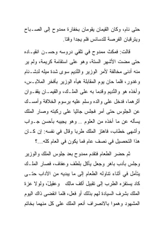 ‫ﺤﺘﻰ ﻨﺎﻡ، ﻭﻜﺎﻥ ﺍﻟﻘ ‪‬ﻤﺎﻥ ﻴﻘﻭﻤﺎﻥ ﺒﺨﻔﺎﺭﺓ ﻤﻤﺩﻭﺡ ﺇﻟﻰ ﺍﻟﺼـﺒﺎﺡ‬
                                   ‫ﹶﻴ‬
                   ‫ﻭﻴﺘﺭﻗﺒﺎﻥ ﺍﻟﻔﺭﺼﺔ ﻟﻠﺩﺴﺎﺌﺱ ﻓﻠﻡ ﻴﺠﺩﺍ ﻭﻗﺘﺎ.‬
                     ‫ﹰ‬

‫ﻗﺎﻟﺕ: ﻓﻤﻜﺙ ﻤﻤﺩﻭﺡ ﻓﻲ ﺘﻠﻘﻲ ﺩﺭﻭﺴﻪ ﻭﺤﺴـﻥ ﺍﻨﻘﻴـﺎﺩﻩ‬
‫ﺤﺘﻰ ﻤﻀﺕ ﺍﻷﺸﻬﺭ ﺍﻟﺴﺘﺔ، ﻭﻫﻭ ﻋﻠﻰ ﺍﺴﺘﻘﺎﻤﺔ ﻜﺭﻴﻤﺔ، ﻭﻟﻡ ﻴﺭ‬
 ‫‪‬‬
‫ﻤﻨﻪ ﺃﺩﻨﻰ ﻤﺨﺎﻟﻔﺔ ﻷﻤﺭ ﺍﻟﻭﺯﻴﺭ ﻭﺍﻟﻨ ِﻴﻡ ﺴﻭﻯ ﺸﺩﺓ ﻤﻴﻠﻪ ﻟﺩﺸﹾـ ﹶﺎﻡ‬
‫ِ ﻨ ‪‬‬                  ‫ﱠﺩ ‪‬‬
‫ﻭﻏ ‪‬ﻭﺭ، ﻓﻠﻤﺎ ﺤﺎﻥ ﻴﻭﻡ ﺍﻟﻤﻘﺎﺒﻠﺔ ﻫﻴﺄﻩ ﺍﻟﻭﺯﻴﺭ ﺒﺄﻓﺨﺭ ﺍﻟﻤﻼﺒـﺱ،‬
                                                  ‫ﹶﺩ ‪‬‬
‫ﻭﺃﺨﺫﻩ ﻫﻭ ﻭﺍﻟﻨ ِﻴﻡ ﻭﻗﺩﻤﺎ ﺒﻪ ﻋﻠﻰ ﺍﻟﻤﻠـﻙ، ﻭﺍﻟﻘ ‪‬ﻤـﺎﻥ ﻴﻘ ﹸـﻭﺍﻥ‬
    ‫ﹾﻔ‬       ‫ﹶﻴ‬                      ‫ﱠﺩ ‪ِ ‬‬
‫ﺃﺜﺭﻫﻤﺎ، ﻓﺩﺨل ﻋﻠﻰ ﻭﺍﻟﺩﻩ ﻭﺴﻠﻡ ﻋﻠﻴﻪ ﺒﺭﺴﻭﻡ ﺍﻟﺨﻼﻓﺔ ﻭﺃﻤﺴـﻙ‬
‫ﻋﻥ ﺍﻟﺠﻠﻭﺱ ﺤﺘﻰ ﺃﻤﺭ ﻓﺠﻠﺱ ﺠﺎﺜﻴﺎ ﻋﻠﻰ ﺭﻜﺒﺘﻪ ﻭﺼﺎﺭ ﺍﻟﻤﻠﻙ‬
                      ‫‪‬‬
‫ﻴﺴﺄﻟﻪ ﻋﻥ ﻤﺎ ﺃﺨﺫﻩ ﻤﻥ ﺍﻟﻌﻠﻭﻡ .. ﻭﻫﻭ ﻴﺠﻴﺒﻪ ﺒﺄﺤﺴﻥ ﺠـﻭﺍﺏ‬
‫ﻭﺃﺸﻬﻰ ﺨﻁﺎﺏ، ﻓﺎﻫﺘﺯ ﺍﻟﻤﻠﻙ ﻁﺭﺒﺎ ﻭﻗﺎل ﻓﻲ ﻨﻔﺴﻪ: ﺇﻥ ﻜـﺎﻥ‬
                       ‫‪‬‬
     ‫ﻫﺫﺍ ﺍﻟﺘﺤﺼﻴل ﻓﻲ ﻨﺼﻑ ﻋﺎﻡ ﻓﻤﺎ ﻴﻜﻭﻥ ﻓﻲ ﺍﻟﻌﺎﻡ ﻜﻠﻪ...؟‬

‫ﺜﻡ ﺤﻀﺭ ﺍﻟﻁﻌﺎﻡ ﻓﺘﻘﺩﻡ ﻤﻤﺩﻭﺡ ﺒﻌﺩ ﺠﻠﻭﺱ ﺍﻟﻤﻠﻙ ﻭﺍﻟﻭﺯﻴﺭ‬
‫ﻭﺠﻠﺱ ﺒﺄﺩﺏ ﺒﺎﻫﺭ ﻭﺠﻌل ﻴﺄﻜل ﺒﻠﻁﻑ ﻭﻋﻔﺎﻑ، ﻓﺼﺎﺭ ﺍﻟﻤﻠـﻙ‬
‫ﻴﺘﺄﻤل ﻓﻲ ﺃﺜﻨﺎﺀ ﺘﻨﺎﻭﻟﻪ ﺍﻟﻁﻌﺎﻡ ﺇﻟﻰ ﻤﺎ ﻴﺒﺩﻴﻪ ﻤﻥ ﺍﻵﺩﺍﺏ ﺤﺘـﻰ‬
‫ﻜﺎﺩ ﻴﺴﺘﻔﺯﻩ ﺍﻟﻁﺭﺏ ﺇﻟﻰ ﺘﻘﺒﻴل ﺃﻜﻑ ‪‬ﺎﻟﻙ ﻭﻋ ِﻴل، ﻭﻟﻭﻻ ﻋﺯﺓ‬
          ‫‪‬ﻘ ْ‬   ‫ﻤِ ‪‬‬
‫ﺍﻟﻤﻠﻙ ﺒﺸﺭﻑ ﺍﻟﺴﻴﺎﺩﺓ ﻟﻬﻡ ﺒﺫﻟﻙ ﺃﻭ ﻓﻌل، ﻓﻠﻤﺎ ﺍﻨﻘﻀﻰ ﺫﺍﻙ ﺍﻟﻴﻭﻡ‬
                                  ‫‪‬‬
‫ﺍﻟﻤﺸﻬﻭﺩ ﻭﻫ ‪‬ﻭﺍ ﺒﺎﻻﻨﺼﺭﺍﻑ ﺃﻨﻌﻡ ﺍﻟﻤﻠﻙ ﻋﻠﻰ ﻜل ﻤﻨﻬﻤﺎ ﺒﺨﺎﺘﻡ‬
                                         ‫ﻤ‬
 