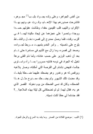 ‫)١(‬
‫ﻤﺠـﻭﻫﺭ،‬         ‫ﻤﻥ ﺃﻨﻔﺱ ﺍﻟﺠﻭﺍﻫﺭ، ﻭﻋﻠﻰ ﻭﻟﺩﻩ ﺒﺠـﻭﺍﺩ ﺒﻠﺒـﺏ‬
‫ﻓﺎﻨﺸﺭﺤﺕ ﺼﺩﻭﺭﻫﻡ ﺒﻬﺫﺍ ﺍﻹﻨﻌـﺎﻡ، ﻭﻗـﺭﺕ ﻋﻴـﻭﻨﻬﻡ ﺒﻬـﺫﺍ‬
‫ﺍﻹﻜﺭﺍﻡ، ﻭﺍﻟﺘﻬﺏ ﻗﻠﺏ ﺍﻟﻘﻴﻤﻴ‪‬ﻥ ﺤﻘﺩﺍ، ﻭﻁﺎﺸﺕ ﻋﻘﻭﻟﻬﻡ ﺤﺴـﺩﺍ‬
 ‫‪‬‬                   ‫‪‬‬      ‫ﹶ‪ ‬‬
‫ﻭﻭﺠﺩﺍ، ﻭﺘﺤﺴﺭﺍ ﻋﻠﻰ ﻋﺠﺯﻫﻤﺎ ﻋﻥ ﺇﻴﺠﺎﺩ ﻤﻜﻴﺩﺓ ﻟﻬﻤـﺎ ﻓـﻲ‬
                                      ‫‪‬‬      ‫‪‬‬
‫ﺃﻗﺭﺏ ﻭﻗﺕ، ﻓﻠﻤﺎ ﻭﺼل ﻤﻤﺩﻭﺡ ﺇﻟﻰ ﻗﺼﺭﻩ ﺩﺨـل ﻭﺍﻟﻨﺸـﺎﻁ‬
‫ﻴﻠﻭﺡ ﻋﻠﻰ ﻨﺎﺼﻴﺘﻪ .. ﻭﺃﻤﺭ ﺍﻟﺨﺩﻡ ﺒﺘﻤﻬﻴـﺩ ﻤـﺭﺒﻁ ﻟﺠـﻭﺍﺩﻩ،‬
‫ﻭﺼﻌﺩ ﺇﻟﻰ ﻗﺼﺭﻩ، ﻭﻤﺎ ﺯﺍل ﻤﻊ ﺍﻟﻨ ِﻴﻡ ﻓﻲ ﻤﺴﺎﻤﺭﺓ ﺤﺘﻰ ﻨـﺎﻡ‬
                   ‫ﱠﺩ ‪‬‬
‫ﺒﻌﺩ ﺃﻥ ﺫﻫﺏ ﺍﻟﻭﺯﻴﺭ ﻋﻠﻰ ﺤﺴﺏ ﻋﺎﺩﺘﻪ، ﻭﻟﻤﺎ ﻨﺎﻡ ﺍﻟﻔﺘﻰ ﺒﺭﻫﺔ‬
‫ﺘﺨﻴل ﻟﻪ ﺍﻟﺠﻭﺍﺩ ﻓﻲ ﻨﻭﻤﻪ ﻓﺎﻨﺘﺒﻪ ﻤﺴﺭﻭﺭﺍ ﺒﻤـﺎ ﺭﺁﻩ ﻭﺍﺴـﺘﻭﻯ‬
                  ‫‪‬‬
‫ﺠﺎﻟﺴﺎ، ﻓﻨﻬﺽ ﺩﺸ ﹶﺎﻡ ﺇﻟﻰ ﺍﻟﻔﺭﺼﺔ ﺍﻟﺘﻲ ﺃﻤﻜﻨﺘﻪ، ﻭﺼﺎﺭ ﻴﻼﻋﺒﻪ‬
                                   ‫ِ ﹾﻨ ‪‬‬        ‫‪‬‬
‫ﻭﻴﺭﻗﺹ ﻟﻪ ﻫﻭ ﻭﻏ ‪‬ﻭﺭ ﻭﻫﻭ ﻴﻀﺤﻙ ﻋﻠﻴﻬﻤﺎ ﻀـﺤﻜﺎ ﺒﻠﻴ ﹰـﺎ،‬
   ‫ﹰ ﻐ‬                         ‫ﹶﺩ ‪‬‬
‫ﻭﻗﺩ ﻤﻀﺕ ﺘﻠﻙ ﺍﻟﺸﻬﻭﺭ ﻭﻟﻡ ﻴﻀـﺤﻙ ﻤﻤـﺩﻭﺡ ﻤﺜـل ﻫـﺫﺍ‬
‫ﺍﻟﻀﺤﻙ، ﻭﻜﺎﻥ ﻗﺩ ﻨﺴﻰ ﺍﻟﻀﺤﻙ ﻤﻥ ﻴﻭﻡ ﺩﺨﻭﻟﻪ ﺍﻟﻘﺼﺭ ﺍﻟﺫﻱ‬
‫ﻫﻭ ﺒﻪ، ﻓﻘﺎل ﻟﻬﻤﺎ: ﻟﻡ ﻟﻡ ﺘﻀﺤﻜﺎﻨﻲ ﻜل ﻟﻴﻠﺔ ﺒﻬﺫﻩ ﺍﻟﻤﻼﻋﺒﺔ...؟‬
                               ‫ِ‪ ‬ﹸ‬
                             ‫ﻓﻘﺩ ﺠﺩﺩﺘﻤﺎ ﻟﻲ ﺤﻅﺎ ﻜﻨﺕ ﻨﺴﻴﺘﻪ.‬
                                         ‫ﹰ‬




‫)١( ﺍﻟﻠﺒﺏ : ﻤﻭﻀﻊ ﺍﻟﻘﻼﺩﺓ ﻤﻥ ﺍﻟﺼﺩﺭ. ﻭﻤﺎ ﻴﺸﺩ ﺒﻪ ﺍﻟﺴﺭﺝ ﻭﺍﻟﺭﺤل ﻟﻠﺠﻭﺍﺩ.‬
 