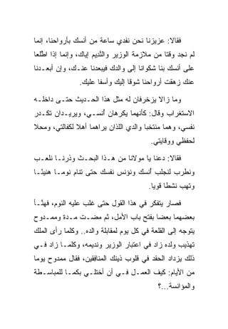 ‫ﻓﻘﺎﻻ: ﻋﺯﻴﺯﻨﺎ ﻨﺤﻥ ﻨﻔﺩﻱ ﺴﺎﻋﺔ ﻤﻥ ﺃﻨﺴﻙ ﺒﺄﺭﻭﺍﺤﻨﺎ، ﺇﻨﻤﺎ‬
‫ﻟﻡ ﻨﺠﺩ ﻭﻗﺘﺎ ﻤﻥ ﻤﻼﺯﻤﺔ ﺍﻟﻭﺯﻴﺭ ﻭﺍﻟﻨ ِﻴﻡ ﺇﻴﺎﻙ، ﻭﺇﻨﻤﺎ ﺇﺫﺍ ﺍﻁﻠﻌﺎ‬
 ‫ﱠ‪‬‬                   ‫ﱠﺩ ‪‬‬                      ‫ﹰ‬
‫ﻋﻠﻰ ﺃﻨﺴﻙ ﺒﻨﺎ ﺸﻜﻭﺍﻨﺎ ﺇﻟﻰ ﻭﺍﻟﺩﻙ ﻓﻴﺒﻌﺩﻨﺎ ﻋﻨـﻙ، ﻭﺇﻥ ﺃﺒﻌـﺩﻨﺎ‬
                                       ‫ﹶ‪‬‬
                ‫ﻋﻨﻙ ﺯﻫﻘﺕ ﺃﺭﻭﺍﺤﻨﺎ ﺸﻭﻗﺎ ﺇﻟﻴﻙ ﻭﺃﺴﻔﺎ ﻋﻠﻴﻙ.‬
                       ‫ﹰ‬          ‫ﹰ‬

‫ﻭﻤﺎ ﺯﺍﻻ ﻴﺯﺨﺭﻓﺎﻥ ﻟﻪ ﻤﺜل ﻫﺫﺍ ﺍﻟﺤـﺩﻴﺙ ﺤﺘـﻰ ﺩﺍﺨﻠـﻪ‬
‫ﺍﻻﺴﺘﻐﺭﺍﺏ ﻭﻗﺎل: ﻜﺄﻨﻬﻤﺎ ﻴﻜﺭﻫﺎﻥ ﺃﻨﺴـﻲ، ﻭﻴﺭﻴـﺩﺍﻥ ﺘﻜـﺩﺭ‬
                    ‫ُ‬
‫ﻨﻔﺴﻲ، ﻭﻫﻤﺎ ﻤﻨﺘﺨﺒﺎ ﻭﺍﻟﺩﻱ ﺍﻟﻠﺫﺍﻥ ﻴﺭﺍﻫﻤﺎ ﺃﻫﻼ ﻟﻜﻔﺎﻟﺘﻲ، ﻭﻤﺤﻼ‬
‫ﹰ‬             ‫ﹰ‬                        ‫‪‬‬
                                          ‫ﻟﺤﻔﻅﻲ ﻭﻭﻗﺎﻴﺘﻲ.‬

‫ﻓﻘﺎﻻ: ﺩﻋﻨﺎ ﻴﺎ ﻤﻭﻻﻨﺎ ﻤﻥ ﻫـﺫﺍ ﺍﻟﺒﺤـﺙ ﻭﺫﺭﻨـﺎ ﻨﻠﻌـﺏ‬
‫ﻭﻨﻁﺭﺏ ﻟﻨﺠﻠﺏ ﺃﻨﺴﻙ ﻭﻨﺅﻨﺱ ﻨﻔﺴﻙ ﺤﺘﻰ ﺘﻨﺎﻡ ﻨﻭ ‪‬ـﺎ ﻫﻨﻴ ًـﺎ‬
  ‫ﺌ‬       ‫ﻤ‬                           ‫ُ‬
                                         ‫ﻭﺘﻬﺏ ﻨﺸﻁﺎ ﻗﻭﻴﺎ.‬
                                           ‫ﹰ ‪‬‬

‫ﻓﺼﺎﺭ ﻴﺘﻔﻜﺭ ﻓﻲ ﻫﺫﺍ ﺍﻟﻘﻭل ﺤﺘﻰ ﻏﻠﺏ ﻋﻠﻴﻪ ﺍﻟﻨﻭﻡ، ﻓﻬ ﱠـﺄ‬
  ‫ﻨ‬
‫ﺒﻌﻀﻬﻤﺎ ﺒﻌ ‪‬ﺎ ﺒﻔﺘﺢ ﺒﺎﺏ ﺍﻷﻤل، ﺜﻡ ﻤﻀـﺕ ﻤـﺩﺓ ﻭﻤﻤـﺩﻭﺡ‬
                                     ‫ﻀ‬
‫ﻴﺘﻭﺠﻪ ﺇﻟﻰ ﺍﻟﻘﻠﻌﺔ ﻓﻲ ﻜل ﻴﻭﻡ ﻟﻤﻘﺎﺒﻠﺔ ﻭﺍﻟﺩﻩ.. ﻭﻜﻠﻤﺎ ﺭﺃﻯ ﺍﻟﻤﻠﻙ‬
‫ﺘﻬﺫﻴﺏ ﻭﻟﺩﻩ ﺯﺍﺩ ﻓﻲ ﺍﻋﺘﺒﺎﺭ ﺍﻟﻭﺯﻴﺭ ﻭﻨﺩﻴﻤﻪ، ﻭﻜﻠﻤـﺎ ﺯﺍﺩ ﻓـﻲ‬
‫ﺫﻟﻙ ﻴﺯﺩﺍﺩ ﺍﻟﺤﻘﺩ ﻓﻲ ﻗﻠﻭﺏ ﺫﻴﻨﻙ ﺍﻟﻤﻨﺎﻓﻘﻴ‪‬ﻥ، ﻓﻘﺎل ﻤﻤﺩﻭﺡ ﻴﻭﻤﺎ‬
 ‫‪‬‬                  ‫‪ِ ‬ﹶ‬
‫ﻤﻥ ﺍﻷﻴﺎﻡ: ﻜﻴﻑ ﺍﻟﻌﻤـل ﻓـﻲ ﺃﻥ ﺃﺨﺘﻠـﻲ ﺒﻜﻤـﺎ ﻟﻠﻤﺒﺎﺴـﻁﺔ‬
                                            ‫ﻭﺍﻟﻤﺅﺍﻨﺴﺔ...؟‬
 