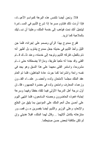 ‫ﻗﺎﻻ: ﻭﻨﺤﻥ ﺃﻴﻀﺎ ﻨﻠﺘﻤﺱ ﻫﺫﻩ ﺍﻟﺒﺭﻫﺔ ﻜﻤﻭﺍﺴﻡ ﺍﻷﻋﻴـﺎﺩ،‬
                                  ‫‪‬‬
‫ﻓﺈﺫﺍ ﺃﺭﺩﺕ ﺫﻟﻙ ﻓﺘﻨﺎﻭﻡ ﻤﺴﺭﻋﺎ ﺇﺫﺍ ﺸﺭﻉ ﺍﻟﻨ ِﻴﻡ ﻓﻲ ﺍﻟﻤﺴـﺎﻤﺭﺓ‬
             ‫ﱠﺩ ‪‬‬             ‫‪‬‬
‫ﻟﻴﺘﺨﻴل ﺃﻨﻙ ﻨﻤﺕ ﻓﻴﺫﻫﺏ ﺇﻟﻰ ﺨﺩﻤﺔ ﺍﻟﻤﻠﻙ، ﻭﻋﻠﻴﻨﺎ ﺃﻥ ﻨﺴـﻠﻴﻙ‬
                                      ‫ﺒﺎﻟﻤﻼﻋﺒﺔ ﻜﻤﺎ ﺘﺭﻴﺩ.‬

‫ﻓﻔﺭﺡ ﻤﻤﺩﻭﺡ ﺒﻬﺫﺍ ﺍﻟﺭﺃﻱ ﻭﺼﻤﻡ ﻋﻠﻰ ﺇﺠﺭﺍﺌﻪ، ﻓﻠﻤﺎ ﺠﻥ‬
‫‪‬‬
‫ﺍﻟﻠﻴل ﻭﺃﺨﺫ ﺍﻟﻨ ِﻴﻡ ﻓﻲ ﺤﺩﻴﺜﻪ ﺠﻌل ﻤﻤﺩﻭﺡ ﻴﺘﻨﺎﻭﻡ، ﺒل ﺃﻅﻬﺭ ﺃﻨﻪ‬
                                       ‫ﱠﺩ ‪‬‬
‫ﻨﺎﻡ ﺒﺎﻟﻔﻌل، ﻓﺘﺭﻜﻪ ﺍﻟﻨ ِﻴﻡ ﻭﺘﻭﺠﻪ ﺇﻟﻰ ﺨﺩﻤﺘﻪ، ﻭﻋﻨﺩ ﺫﻟـﻙ ﻗـﺎﻡ‬
                                ‫ﱠﺩ ‪‬‬
‫ﺍﻟﻔﺘﻰ ﻭﻗﺩ ﺠﺩﺩﺍ ﻟﻪ ﻤﻠﻌﺒﺎ ﻅﺭﻴﻔﺎ، ﻭﻤﺎﺯﺍﻻ ﻴﻀﺤﻜﺎﻨﻪ ﺤﺘﻰ ﻨـﺎﻡ‬
                          ‫ﹰ‬     ‫‪‬‬         ‫‪‬‬
‫ﻤﺸﺭﻭﺤﺎ، ﻭﺍﺴﺘﻤﺭ ﺍﻟﻔﺘﻰ ﻤﻌﻬﻤﺎ ﻋﻠﻰ ﻫﺫﺍ ﺍﻟﻨﺴﻕ ﻭﻫﻭ ﻴﺠﺩ ﻓﻲ‬
                                              ‫‪‬‬
‫ﻨﻔﺴﻪ ﺭﺍﺤﺔ ﻭﺍﻨﺸﺭﺍﺤﺎ ﻜﻤﺎ ﺠﺭﺕ ﻋﺎﺩﺓ ﺍﻟﺠﺎﻫﻠﻴﻥ، ﻓﻠﻤﺎ ﺘﻡ ﺍﻟﻌﺎﻡ‬
                                      ‫‪‬‬
‫ﻋﻘﺩ ﺍﻟﻤﻠﻙ ﻤﺠﻠ ‪‬ﺎ ﻻﻤﺘﺤﺎﻥ ﻭﻟﺩﻩ، ﻭﺃﺤﻀـﺭ ﻋﻠﻤـﺎﺀ ﺍﻟﻔﻨـﻭﻥ‬
                                    ‫ﺴ‬
‫ﻭﺯﻋﻤﺎﺀ ﺍﻟﻤﻌﺎﺭﻑ ﻭﺍﻤﺘﺤﻥ ﻭﻟﺩﻩ ﻓﻲ ﺤﻀﺭﺓ ﺍﻟﺠﻤﻬﻭﺭ، ﻓﻜـﺎﻥ‬
‫ﺃﻭل ﺩﺭﺠﺔ ﺃﻫل ﺍﻟﺩﺭﺠﺔ ﺍﻷﻭﻟﻰ ﻓﻴﻤﺎ ﺘﻠﻘﺎﻩ ﺤﻔﻅﺎ ﻭﻓﻬﻤﺎ ﻭﺴﺭﻋﺔ‬
       ‫‪‬‬     ‫ﹰ‬
‫ﺇﺠﺎﺒﺔ؛ ﻓﻌﻭﺫﻩ ﺍﻟﺤﺎﻀﺭﻭﻥ ﻭﺤﺼﻨﻪ ﺍﻟﺴﺎﻤﻌﻭﻥ، ﻓﻠﻤﺎ ﺍﻨﺘﻬﻰ ﺍﻟﻴﻭﻡ‬
‫ﻋﻠﻰ ﺃﺤﺴﻥ ﺤﺎل ﺃﻨﻌﻡ ﺍﻟﻤﻠﻙ ﻋﻠﻰ ﺍﻟﻤﺅﺩﺒﻴﻥ ﺒﻤﺎ ﻴﻠﻴﻕ ﻤﻥ ﺍﻟﺨﹶﻊ‬
 ‫ﹸﻠ‬                ‫‪ ‬‬
‫ﻭﺍﻹﻨﻌﺎﻡ، ﻭﻋﻠﻰ ﺍﻟﻭﺯﻴﺭ ﻭﺍﻟﻨ ِﻴﻡ ﺃﻴﻀﺎ ﺒﻘﺼﺭﻴﻥ ﻤـﻥ ﻗﺼـﻭﺭ‬
                  ‫ﱠﺩ ‪ ‬‬
‫ﻤﻨﺘﺯﻫﺎﺘﻪ ﺒﻜﺎﻤل ﺃﺜﺎﺜﻬﻤﺎ .. ﻭﻗﺎل ﻟﻬﻤﺎ ﺍﻟﻤﻠﻙ، ﺍﻗﺒﻼ ﻫﺩﻴﺘﻲ ﻭﺇﻥ‬
                      ‫ﻟﻡ ﺘﻜﻥ ﻤﻜﺎﻓﺌﺔ ﻟﺒﻌﺽ ﺤﺴﻥ ﺼﻨﻴﻌﻜﻤﺎ.‬
 