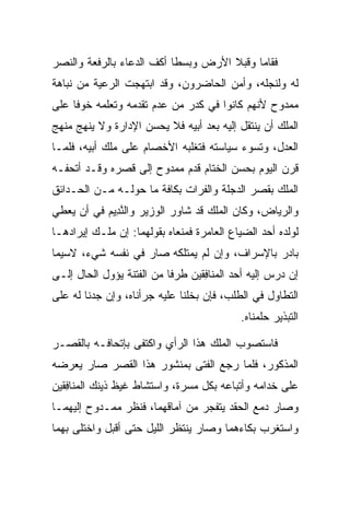 ‫ﻓﻘﺎﻤﺎ ﻭﻗﺒﻼ ﺍﻷﺭﺽ ﻭﺒﺴﻁﺎ ﺃﻜﻑ ﺍﻟﺩﻋﺎﺀ ﺒﺎﻟﺭﻓﻌﺔ ﻭﺍﻟﻨﺼﺭ‬
                                      ‫‪‬‬
‫ﻟﻪ ﻭﻟﻨﺠﻠﻪ، ﻭﺃ ‪‬ﻥ ﺍﻟﺤﺎﻀﺭﻭﻥ، ﻭﻗﺩ ﺍﺒﺘﻬﺠﺕ ﺍﻟﺭﻋﻴﺔ ﻤﻥ ﻨﺒﺎﻫﺔ‬
                                      ‫ﻤ‬
‫ﻤﻤﺩﻭﺡ ﻷﻨﻬﻡ ﻜﺎﻨﻭﺍ ﻓﻲ ﻜﺩﺭ ﻤﻥ ﻋﺩﻡ ﺘﻘﺩﻤﻪ ﻭﺘﻌﻠﻤﻪ ﺨﻭﻓﺎ ﻋﻠﻰ‬
     ‫ﹰ‬
‫ﺍﻟ ‪‬ﻠﻙ ﺃﻥ ﻴﻨﺘﻘل ﺇﻟﻴﻪ ﺒﻌﺩ ﺃﺒﻴﻪ ﻓﻼ ﻴﺤﺴﻥ ﺍﻹﺩﺍﺭﺓ ﻭﻻ ﻴﻨﻬﺞ ﻤﻨﻬﺞ‬
                                                     ‫ﻤ‬
‫ﺍﻟﻌﺩل، ﻭﺘﺴﻭﺀ ﺴﻴﺎﺴﺘﻪ ﻓﺘﻐﻠﺒﻪ ﺍﻷﺨﺼﺎﻡ ﻋﻠﻰ ﻤﻠﻙ ﺃﺒﻴﻪ، ﻓﻠﻤـﺎ‬
              ‫‪‬‬
‫ﻗﺭﻥ ﺍﻟﻴﻭﻡ ﺒﺤﺴﻥ ﺍﻟﺨﺘﺎﻡ ﻗﺩﻡ ﻤﻤﺩﻭﺡ ﺇﻟﻰ ﻗﺼﺭﻩ ﻭﻗـﺩ ﺃﺘﺤﻔـﻪ‬
‫ﺍﻟﻤﻠﻙ ﺒﻘﺼﺭ ﺍﻟﺩﺠﻠﺔ ﻭﺍﻟﻔﺭﺍﺕ ﺒﻜﺎﻓﺔ ﻤﺎ ﺤﻭﻟـﻪ ﻤـﻥ ﺍﻟﺤـﺩﺍﺌﻕ‬
‫ﻭﺍﻟﺭﻴﺎﺽ، ﻭﻜﺎﻥ ﺍﻟﻤﻠﻙ ﻗﺩ ﺸﺎﻭﺭ ﺍﻟﻭﺯﻴﺭ ﻭﺍﻟﻨ ِﻴﻡ ﻓﻲ ﺃﻥ ﻴﻌﻁﻲ‬
           ‫ﱠﺩ ‪‬‬            ‫‪‬‬
‫ﻟﻭﻟﺩﻩ ﺃﺤﺩ ﺍﻟﻀﻴﺎﻉ ﺍﻟﻌﺎﻤﺭﺓ ﻓﻤﻨﻌﺎﻩ ﺒﻘﻭﻟﻬﻤﺎ: ﺇﻥ ﻤﹶـﻙ ﺇﻴﺭﺍﺩﻫـﺎ‬
         ‫‪ ‬ﻠ ‪‬‬
‫ﺒﺎﺩﺭ ﺒﺎﻹﺴﺭﺍﻑ، ﻭﺇﻥ ﻟﻡ ﻴﻤﺘﻠﻜﻪ ﺼﺎﺭ ﻓﻲ ﻨﻔﺴﻪ ﺸﻲﺀ، ﻻﺴﻴﻤﺎ‬
                                 ‫‪‬‬
‫ﺇﻥ ﺩﺭﺱ ﺇﻟﻴﻪ ﺃﺤﺩ ﺍﻟ ‪‬ﻨﺎﻓﻘﻴ‪‬ﻥ ﻁﺭﻓﺎ ﻤﻥ ﺍﻟﻔﺘﻨﺔ ﻴﺅﻭل ﺍﻟﺤﺎل ﺇﻟـﻰ‬
                           ‫ﹰ‬      ‫ﻤ ِﹶ‬
‫ﺍﻟﺘﻁﺎﻭل ﻓﻲ ﺍﻟﻁﻠﺏ، ﻓﺈﻥ ﺒﺨﻠﻨﺎ ﻋﻠﻴﻪ ﺠﺭﺃﻨﺎﻩ، ﻭﺇﻥ ‪‬ﺩﻨﺎ ﻟﻪ ﻋﻠﻰ‬
          ‫ﺠ‬
                                            ‫ﺍﻟﺘﺒﺫﻴﺭ ﺤﻠﻤﻨﺎﻩ.‬

‫ﻓﺎﺴﺘﺼﻭﺏ ﺍﻟﻤﻠﻙ ﻫﺫﺍ ﺍﻟﺭﺃﻱ ﻭﺍﻜﺘﻔﻰ ﺒﺈﺘﺤﺎﻓـﻪ ﺒﺎﻟﻘﺼـﺭ‬
‫ﺍﻟﻤﺫﻜﻭﺭ، ﻓﻠﻤﺎ ﺭﺠﻊ ﺍﻟﻔﺘﻰ ﺒﻤﻨﺸﻭﺭ ﻫﺫﺍ ﺍﻟﻘﺼﺭ ﺼﺎﺭ ﻴﻌﺭﻀﻪ‬
‫ﻋﻠﻰ ﺨﺩﺍﻤﻪ ﻭﺃﺘﺒﺎﻋﻪ ﺒﻜل ﻤﺴﺭﺓ، ﻭﺍﺴﺘﺸﺎﻁ ﻏﻴﻅ ﺫﻴﻨﻙ ﺍﻟ ‪‬ﻨﺎﻓﻘﻴ‪‬ﻥ‬
   ‫ﻤ ِﹶ‬
‫ﻭﺼﺎﺭ ﺩﻤﻊ ﺍﻟﺤﻘﺩ ﻴﺘﻔﺠﺭ ﻤﻥ ﺁﻤﺎﻗﻬﻤﺎ، ﻓﻨﻅﺭ ﻤﻤـﺩﻭﺡ ﺇﻟﻴﻬﻤـﺎ‬
‫ﻭﺍﺴﺘﻐﺭﺏ ﺒﻜﺎﺀﻫﻤﺎ ﻭﺼﺎﺭ ﻴﻨﺘﻅﺭ ﺍﻟﻠﻴل ﺤﺘﻰ ﺃﻗﺒل ﻭﺍﺨﺘﻠﻰ ﺒﻬﻤﺎ‬
 