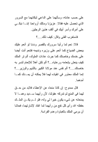 ‫ﻋﻠﻰ ﺤﺴﺏ ﻋﺎﺩﺘﻪ، ﻭﺴﺄﻟﻬﻤﺎ ﻋﻠﻰ ﺍﻟﺩﺍﻋﻲ ﻟﺒﻜﺎﺌﻬﻤﺎ ﻤﻊ ﺍﻟﺴﺭﻭﺭ‬
‫ﺍﻟﺫﻱ ﺘﺤﺼل ﻋﻠﻴﻪ ﻓﻘﺎﻻ: ﻋﺯﻴﺯﻨﺎ ﻭ ‪‬ﺎِﻙ ﺃﺭﻭﺍﺤﻨﺎ ﺇﻨﻨـﺎ ﻨﺒﻜـﻲ‬
                     ‫ﻤﻟ‬
             ‫ﻋﻠﻰ ﺃﻤﺭﻙ ﻭﺃﺴﺭ ﺃﺒﻴﻙ ﻓﻲ ﺃﻜﻑ ﻫﺫﻴﻥ ﺍﻟﺭﺠﻠﻴﻥ.‬

                 ‫ﻓﺎﺴﺘﻐﺭﺏ ﺍﻟﻔﺘﻰ ﻭﻗﺎل: ﻜﻴﻑ ﺫﻟﻙ....؟‬

‫ﻗﺎﻻ: ﻨﻌﻡ ﻟﻤﺎ ﺭﺃﻴﻨﺎ ﺴﺭﻭﺭﻙ ﺒﺎﻟﻘﺼﺭ ﻭﺩﺩﻨﺎ ﻟﻭ ﺃﻨﻌﻡ ﻋﻠﻴﻙ‬
‫ﺒﺒﻌﺽ ﺍﻟﻀﻴﺎﻉ ﻜﻤﺎ ﺃﻨﻌﻡ ﻋﻠﻰ ﻭﺯﻴﺭﻩ ﻭﻨﺩﻴﻤﻪ ﻓﺘﻨﻌﻡ ﺃﻨﺕ ﺃﻴﻀﺎ‬
 ‫‪‬‬
‫ﻋﻠﻰ ﺨﺩﻤﻙ ﻭﺨﺎﺼﺘﻙ ﻜﻤﺎ ﺠﺭﺕ ﻋﺎﺩﺍﺕ ﺍﻟﻤﻠﻭﻙ، ﺃﻟﻡ ﺘﺭ ﺍﻟﻤﻠﻙ‬
‫ﻜﻴﻑ ﻴﻨﻌﺵ ﺒﺈﻨﻌﺎﻤﻪ ﻭﺭﻋﺎﻴﺎﻩ...؟ ﺃﻟﻡ ﺘﻜﻥ ﺃﻫﻼ ﻟﻺﻨﻌﺎﻡ ﻟﺘﺴﺭ ﺒﻪ‬
               ‫ﹰ‬
‫ﺨﺎﺼﺘﻙ....؟ ﺃﻟﻡ ﺘ ﹶﺱ ﻋﻨﺩ ﻤﻭﻻﻨﺎ ﺍﻟﻜﺒﻴﺭ ﺒﺎﻟﻨ ِﻴﻡ ﻭﺍﻟﻭﺯﻴﺭ...؟‬
            ‫ﱠﺩ ‪‬‬                       ‫ﹸﻘ‬
‫ﺇﻨﻤﺎ ﺍﻟﻤﻠﻙ ﻤﻌﺫﻭﺭ ﻓﻲ ﺍﻨﻘﻴﺎﺩﻩ ﻟﻬﻤﺎ ﻓﻼ ﻴﻤﻜﻨﻪ ﺃﻥ ﻴﻤـﺩﻙ ﻜﻤـﺎ‬
                                                  ‫ﺃﻤﺩﻫﻤﺎ.‬

‫ﻗﺎل ﻤﻤﺩﻭﺡ: ﺇﻥ ﻜﺎﻨﺎ ﻤﻨﻌﺎﻩ ﻋﻥ ﺍﻹﻋﻁﺎﺀ ﻓﻼﺒﺩ ﻤﻥ ﺤـﻕ‬
                                 ‫‪‬‬
‫ﻟﻬﻤﺎ ﻓﻲ ﺍﻟﻤﻨﻊ ﻟﻡ ﺘﺩﺭﻜﻪ ﻋﻘﻭﻟﻨﺎ، ﻷﻥ ﺭﺃﻴﻬﻤﺎ ﺴـﺩﻴﺩ ﻭﻫﻤـﺎ ﻻ‬
‫ﻴﻤﻨﻌﺎﻨﻪ ﻋﻥ ﺸﻲﺀ ﻴﻜﻭﻥ ﺨﻴﺭﺍ ﻟﻲ ﻭﻟﻪ، ﻓﻠﻭ ﻟـﻡ ﻴﻜـﻥ ﺍﻟﻤﻠـﻙ‬
                             ‫‪‬‬
‫ﺤﻔﻅﻪ ﺍﷲ ﺭﺃﻯ ﻜل ﻨﻔﻊ ﻤﻥ ﺭﺃﻴﻬﻤﺎ ﻟﻤﺎ ﺍﻨﻘﺎﺩ ﻹﺸﺎﺭﺘﻬﻤﺎ، ﻓﺤﺎﺸﺎ‬
                     ‫ﺃﻥ ﻴﺭﻤﻲ ﺍﻟﻤﻠﻙ ﺒﺎﻟﻐﺒﺎﻭﺓ ﻭﻋﺩﻡ ﺍﻟﻔﺭﺍﺴﺔ.‬
                                                     ‫‪‬‬
 