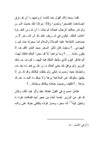 ‫ﻓﻠﻤﺎ ﺴﻤﻌﺎ ﺫﺍﻙ ﺍﻟﻘﻭل ﻤﻨﻪ ﻜﺎﺩﺕ ﺃﺭﻭﺍﺤﻬﻤـﺎ ﺃﻥ ﺘﻔـﺎﺭﻕ‬
‫ﺃﺠﺴﺎﺩﻫﻤﺎ، ﻓﺘﻀﺠﺭﺍ ﻭﺘﺤﺴﺭﺍ ﻭﻗﺎﻻ: ﻤﻭﻻﻨﺎ ﺇﻨﻙ ﺤﺩﻴﺙ ﺍﻟﺴـﻥ‬
                             ‫‪‬‬      ‫‪‬‬
‫ﻭﻟﻡ ﺘﺩﺭ ﺒﻤﻜﺎﻴﺩ ﺍﻟﺭﺠﺎل، ﻓﺤﺎﺸﺎ ﺜﻡ ﺤﺎﺸـﺎ ﺃﻥ ﺘﻤـﺱ ﺍﻟﻐﺒـﺎﻭﺓ‬
‫ﺃﻋﺘﺎﺏ ﺍﻟﻤﻠﻙ. ﺃﻴﻜﻭﻥ ﻓﻲ ﺸـﺭﻴﻑ ﻋﻠﻤـﻙ ﺃﻥ ﺍﻟﺴـﺤﺭ ﺃ ﱠـﺭ‬
  ‫ﺜ‬                                    ‫‪ِ‬‬
‫ﺒﺼﺎﺤﺏ ﺍﻟﺸﻔﺎﻋﺔ ﻋﻠﻴﻪ ﺍﻟﺼﻼﺓ ﻭﺍﻟﺴﻼﻡ ﻟﻤﺎ ﺴﺤﺭﺘﻪ ﺒﻨﺕ ﻟﺒﻴـﺩ‬
‫ﺍﻟﻴﻬﻭﺩﻱ...؟ ﻭﺤﻴﺙ ﻜﺎﻥ ﺘﺄﺜﻴﺭ ﺍﻟﺴﺤﺭ ﺒﺴﻴﺩ ﺍﻟﺒﺸﺭ ﻓﻜﻴـﻑ ﻻ‬
‫ﻴﻜﻭﻥ ﺒﺄﻤﺘﻪ......؟ ﻭﻤﺎ ﻨﺭﺍﻫﻤﺎ ﺇﻻ ﻗﺩ ﺴﺤﺭﺍ ﺍﻟﻤﻠﻙ ﻓﺎﻨﻘﺎﺩ ﻟﻬﻤﺎ،‬
                     ‫‪‬‬
‫ﺃﻟﻡ ﺘﺘﺫﻜﺭ ﺍﻟﻴﻭﻡ ﺍﻟﺫﻱ ﺴﻠﻤﻙ ﺍﻟﻤﻠﻙ ﻓﻴﻪ ﺇﻟﻴﻬﻤـﺎ ﻜﻴـﻑ ﺠـﺫﺒﻙ‬
                         ‫‪‬‬
‫ﺍﻟﻭﺯﻴﺭ ﻭﻟﻡ ﻴﺭﻓﻕ ﺒﻙ ﺤﺘﻰ ﺃﺨﺫﻙ ﻤـﻥ ﻋﻠـﻰ ﻓﺨـﺫﻩ ﺒﻌﻨـﻑ‬
‫ﻭﺃﺠﻠﺴﻙ ﺒﻌﻴﺩﺍ ﻭﺼﺭﺕ ﺘﺒﻜﻲ ﻭﻟﻡ ﻴﻠﺘﻔﺕ ﻟﺒﻜﺎﺌﻙ ﻭﻗﺩ ﻜـﺎﻥ ﻻ‬
                                       ‫‪‬‬
‫ﻴﻁﻴﻕ ﺴﻜﻭﺘﻙ ﻋﻥ ﺍﻟﻤﻼﻋﺒﺔ ﺒﺭﻫﺔ ﻭﻻ ﻴﻤﻜﻨـﻪ ﺍﻟﺒﻌـﺩ ﻋﻨـﻙ‬
          ‫ﺴﺎﻋﺔ...؟ ﻓﻜﻴﻑ ﺭﻀﻴﺕ ﺤﻨﺎﻨﺘﻪ ﺒﺒﻜﺎﺌﻙ ﻭﺒﻌﺎﺩﻙ...؟‬

‫ﻓﺘﺄﻤل ﻤﻤﺩﻭﺡ ﻓﻲ ﺍﻟﻘﻭل ﻓﺨﺎﻟﻪ ﺤﻘﺎ ﻭﺃﺜﺭ ﻓﻴﻪ ﺫﻟﻙ، ﻭﻜﺎﻥ‬
                    ‫ﹰ‬
‫ﻗﺩ ﻨﻔﺭ ﻤﻥ ﺍﻟﻭﺯﻴﺭ ﻋﻨﺩﻤﺎ ﺃﺨﺫﻩ ﻤﻥ ﺤﺠﺭ ﺃﺒﻴﻪ ﻓﺘﻤﻜﻨﺕ ﻨﻔﺭﺘـﻪ‬
                    ‫ِ‪‬‬
                                             ‫)١(‬
‫ﺃﻨﻪ ﺴﺤﺭ، ﻭﺼﺎﺭ ﻓﺅﺍﺩﻩ ﻴﺘﻠﻅﻰ ﺨﻭﻓﺎ ﻋﻠﻰ ﻭﺍﻟﺩﻩ‬
           ‫ﹰ‬                                       ‫ﻭﺘﺨﻴل ﺇﻟﻴﻪ‬




                                            ‫)١( ﻓﻲ ﺍﻷﺼل : ﻟﻪ.‬
 