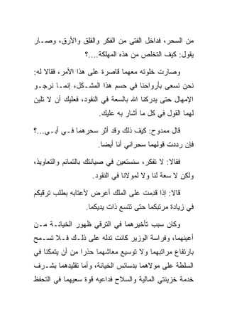 ‫ﻤﻥ ﺍﻟﺴﺤﺭ، ﻓﺩﺍﺨل ﺍﻟﻔﺘﻰ ﻤﻥ ﺍﻟﻔﻜﺭ ﻭﺍﻟﻘﻠﻕ ﻭﺍﻷﺭﻕ، ﻭﺼـﺎﺭ‬
                 ‫ﻴﻘﻭل: ﻜﻴﻑ ﺍﻟﺘﺨﻠﺹ ﻤﻥ ﻫﺫﻩ ﺍﻟﻤﻬﻠﻜﺔ....؟‬

‫ﻭﺼﺎﺭﺕ ﺨﻠﻭﺘﻪ ﻤﻌﻬﻤﺎ ﻗﺎﺼﺭﺓ ﻋﻠﻰ ﻫﺫﺍ ﺍﻷﻤﺭ، ﻓﻘﺎﻻ ﻟﻪ:‬
‫ﻨﺤﻥ ﻨﺴﻌﻰ ﺒﺄﺭﻭﺍﺤﻨﺎ ﻓﻲ ﺤﺴﻡ ﻫﺫﺍ ﺍﻟﻤﺸـﻜل، ﺇﻨﻤـﺎ ﻨﺭﺠـﻭ‬
‫ﺍﻹﻤﻬﺎل ﺤﺘﻰ ﻴﺩﺭﻜﻨﺎ ﺍﷲ ﺒﺎﻟﺴﻌﺔ ﻓﻲ ﺍﻟﻨﻘﻭﺩ، ﻓﻌﻠﻴﻙ ﺃﻥ ﻻ ﺘﻠﻴﻥ‬
                      ‫ﻟﻬﻤﺎ ﺍﻟﻘﻭل ﻓﻲ ﻜل ﻤﺎ ﺃﺸﺎﺭ ﺒﻪ ﻋﻠﻴﻙ.‬

‫ﻗﺎل ﻤﻤﺩﻭﺡ: ﻜﻴﻑ ﺫﻟﻙ ﻭﻗﺩ ﺃﺜﺭ ﺴﺤﺭﻫﻤﺎ ﻓـﻲ ﺃﺒـﻲ...؟‬
                      ‫ﻓﺈﻥ ﺭﺩﺩﺕ ﻗﻭﻟﻬﻤﺎ ﺴﺤﺭﺍﻨﻲ ﺃﻨﺎ ﺃﻴﻀﺎ.‬
                        ‫‪‬‬

‫ﻓﻘﺎﻻ: ﻻ ﺘﻔﻜﺭ، ﺴﻨﺴﺘﻌﻴﻥ ﻓﻲ ﺼﻴﺎﻨﺘﻙ ﺒﺎﻟﺘﻤﺎﺌﻡ ﻭﺍﻟﺘﻌﺎﻭﻴﺫ،‬
                    ‫ﻭﻟﻜﻥ ﻻ ﺴﻌﺔ ﻟﻨﺎ ﻭﻻ ﻟﻤﻭﻻﻨﺎ ﻓﻲ ﺍﻟﻨﻘﻭﺩ.‬

‫ﻗﺎﻻ: ﺇﺫﺍ ﻗﺩﻤﺕ ﻋﻠﻰ ﺍﻟﻤﻠﻙ ﺃﻋﺭﺽ ﻷﻋﺘﺎﺒﻪ ﺒﻁﻠﺏ ﺘﺭﻗﻴﻜﻡ‬
                          ‫‪‬‬       ‫ِ ﹸ‬
                  ‫ﻓﻲ ﺯﻴﺎﺩﺓ ﻤﺭﺘﺒﻜﻤﺎ ﺤﺘﻰ ﺘﺘﺴﻊ ﺫﺍﺕ ﻴﺩﻴﻜﻤﺎ.‬

‫ﻭﻜﺎﻥ ﺴﺒﺏ ﺘﺄﺨﻴﺭﻫﻤﺎ ﻓﻲ ﺍﻟﺘﺭﻗﻲ ﻅﻬﻭﺭ ﺍﻟﺨﻴﺎﻨـﺔ ﻤـﻥ‬
‫ﺃﻋﻴﻨﻬﻤﺎ، ﻭﻓﺭﺍﺴﺔ ﺍﻟﻭﺯﻴﺭ ﻜﺎﻨﺕ ﺘﺩﻟﻪ ﻋﻠﻰ ﺫﻟـﻙ ﻓـﻼ ﺘﺴـﻤﺢ‬
‫ﺒﺎﺭﺘﻔﺎﻉ ﻤﺭﺍﺘﺒﻬﻤﺎ ﻭﻻ ﺘﻭﺴﻴﻊ ﻤﻌﺎﺸﻬﻤﺎ ﺤﺫﺭﺍ ﻤﻥ ﺃﻥ ﻴﺘﻤﻜﻨﺎ ﻓﻲ‬
                 ‫‪‬‬
‫ﺍﻟﺴﻠﻁﺔ ﻋﻠﻰ ﻤﻭﻻﻫﻤﺎ ﺒﺩﺴﺎﺌﺱ ﺍﻟﺨﻴﺎﻨﺔ، ﻭﺃﻤﺎ ﺘﻘﻠﻴﺩﻫﻤﺎ ﺒﺸـﺭﻑ‬
‫ﺨﺩﻤﺔ ﺨﺯﻴﻨﺘﻲ ﺍﻟﻤﺎﻟﻴﺔ ﻭﺍﻟﺴﻼﺡ ﻓﺩﺍﻋﻴﻪ ﻗﻭﺓ ﺴﻌﻴﻬﻤﺎ ﻓﻲ ﺍﻟﺘﺤﻔﻅ‬
 