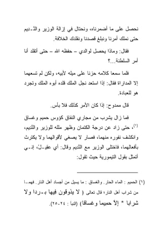 ‫ﻨﺤﺼل ﻋﻠﻰ ﻤﺎ ﺃﻀﻤﺭﻨﺎﻩ، ﻭﻨﺤﺘﺎل ﻓﻲ ﺇﺯﺍﻟﺔ ﺍﻟﻭﺯﻴﺭ ﻭﺍﻟ ﱠـ ِﻴﻡ‬
‫ﻨ ﺩ ‪‬‬
                ‫ﺤﺘﻰ ﻨﻤﻠﻙ ﺃﻤﺭﻨﺎ ﻭﻨﺒﻠﻎ ﻗﺼﺩﻨﺎ ﻭﻨﻘﻠﺩﻙ ﺍﻟﺨﻼﻓﺔ.‬

‫ﻓﻘﺎل: ﻭﻤﺎﺫﺍ ﻴﺤﺼل ﻟﻭﺍﻟﺩﻱ – ﺤﻔﻅﻪ ﺍﷲ – ﺤﺘﻰ ﺃﺘﻘﻠﺩ ﺃﻨﺎ‬
                                                ‫ﺃﻤﺭ ﺍﻟﺴﻠﻁﻨﺔ...؟‬

‫ﻓﻠﻤﺎ ﺴﻤﻌﺎ ﻜﻼﻤﻪ ﺤﺯﻨﺎ ﻋﻠﻰ ﻤﻴﻠﻪ ﻷﺒﻴﻪ، ﻭﻟﻜﻥ ﻟﻡ ﺘﺴﻌﻬﻤﺎ‬
‫ﺇﻻ ﺍﻟﻤﺩﺍﺭﺍﺓ ﻓﻘﺎل: ﺇﺫﺍ ﺍﺴﺘﻌﺩ ﻨﺠل ﺍﻟﻤﻠﻙ ﻗﻠﺩﻩ ﺃﺒﻭﻩ ﺍﻟﻤﻠﻙ ﻭﺘﺠﺭﺩ‬
                                                      ‫ﻫﻭ ﻟﻠﻌﺒﺎﺩﺓ.‬

               ‫ﻗﺎل ﻤﻤﺩﻭﺡ: ﺇﺫﺍ ﻜﺎﻥ ﺍﻷﻤﺭ ﻜﺫﻟﻙ ﻓﻼ ﺒﺄﺱ.‬

‫ﻓﻤﺎ ﺯﺍل ﻴﺸﺭﺏ ﻤﻥ ﻤﺠﺎﺭﻱ ﺍﻟﻨﻔﺎﻕ ﻜﺅﻭﺱ ﺤﻤﻴﻡ ﻭﻏ ‪‬ﺎﻕ‬
  ‫ﹶﺴ‬
‫)١(، ﺤﺘﻰ ﺯﺍﺩ ﻋﻥ ﺩﺭﺠﺔ ﺍﻟﻜﺘﻤﺎﻥ ﻭﻅﻬﺭ ﻤﻠﻠﻪ ﻟﻠﻭﺯﻴﺭ ﻭﺍﻟﻨ ِﻴﻡ،‬
 ‫ﱠﺩ ‪‬‬
‫ﻭﺍﻨﻜﺸﻑ ﻨﻔﻭﺭﻩ ﻤﻨﻬﻤﺎ، ﻓﺼﺎﺭ ﻻ ﻴﺼﻐﻲ ﻷﻗﻭﺍﻟﻬﻤﺎ ﻭﻻ ﻴﻜﺘﺭﺙ‬
‫ﺒﺄﻓﻌﺎﻟﻬﻤﺎ، ﻓﺎﺨﺘﻠﻰ ﺍﻟﻭﺯﻴﺭ ﻤﻊ ﺍﻟﻨ ِﻴﻡ ﻭﻗﺎل: ﺃﻱ ﻋ ِﻴـل، ﺇﻨـﻲ‬
      ‫‪‬ﻘ ْ‬            ‫ﱠﺩ ‪‬‬
                              ‫ﺃﺘﻤﺜل ﺒﻘﻭل ﺍﻟﺘﻴﻤﻭﺭﻴﺔ ﺤﻴﺙ ﺘﻘﻭل:‬



‫)١( ﺍﻟﺤﻤﻴﻡ : ﺍﻟﻤﺎﺀ ﺍﻟﺤﺎﺭ. ﻭﺍﻟﻐ ‪‬ﺎﻕ : ﻤﺎ ﻴﺴﻴل ﻤﻥ ﺃﺠﺴﺎﺩ ﺃﻫل ﺍﻟﻨﺎﺭ. ﻓﻬﻤـﺎ‬
                                      ‫ﹶﺴ‬

‫ﻤﻥ ﺸﺭﺍﺏ ﺃﻫل ﺍﻟﻨﺎﺭ؛ ﻗﺎل ﺘﻌﺎﻟﻰ ﴿ ﻻ ﻴ ﹸﻭ ﹸﻭﻥ ِﻴ ‪‬ﺎ ‪‬ـﺭ ‪‬ﺍ ‪‬ﻻ‬
‫ﹶ ‪‬ﺫ ﻗ ‪ ‬ﻓ ﻬ ﺒ ‪‬ﺩ ﻭ ﹶ‬
              ‫ﻭﻏ ‪‬ﺎ ﹰﺎ﴾ )ﺍﻟﻨﺒﺄ : ٤٢-٥٢(.‬
                                 ‫‪ ‬ﹶﺴ ﻗ‬    ‫ﺸ ‪‬ﺍ ‪‬ﺎ * ﺇﻻ ﺤ ِﻴ ‪‬ﺎ‬
                                            ‫ﹶﺭ ﺒ ِ ﱠ ‪‬ﻤ ﻤ‬
 