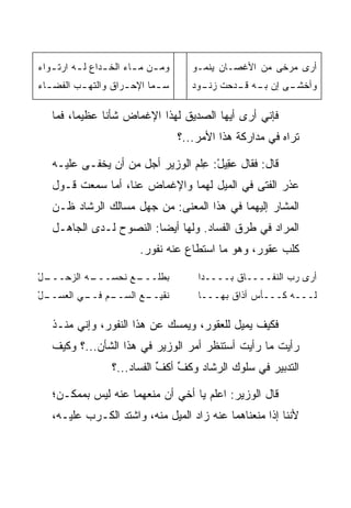 ‫ﻭﻤ ـﻥ ﻤ ـﺎﺀ ﺍﻟﺨ ـﺩﺍﻉ ﻟ ـﻪ ﺍﺭﺘ ـﻭﺍﺀ‬
‫ـ ‪‬‬       ‫ـ‬      ‫ـ‬       ‫ـ ـ‬            ‫ﺃﺭﻯ ﻤﺭﺨﻰ ﻤﻥ ﺍﻷﻏﺼـﺎﻥ ﻴﻨﻤـﻭ‬
‫ﺴ ـﻤﺎ ﺍﻹﺤ ـﺭﺍﻕ ﻭﺍﻟﺘﻬ ـﺏ ﺍﻟﻔﻀ ـﺎﺀ‬
‫ـ ‪‬‬       ‫ـ‬          ‫ـ‬       ‫ـ‬          ‫ـﻰ ﺇﻥ ـﻪ ـﺩﺤﺕ ـﻭﺩ‬
                                          ‫ﺯﻨـ‬  ‫ﺒـ ﻗـ‬    ‫ﻭﺃﺨﺸـ‬

   ‫ﻓﺈﻨﻲ ﺃﺭﻯ ﺃﻴﻬﺎ ﺍﻟﺼﺩﻴﻕ ﻟﻬﺫﺍ ﺍﻹﻏﻤﺎﺽ ﺸﺄﻨﺎ ﻋﻅﻴﻤﺎ، ﻓﻤﺎ‬
         ‫‪‬‬     ‫ﹰ‬
                                     ‫ﺘﺭﺍﻩ ﻓﻲ ﻤﺩﺍﺭﻜﺔ ﻫﺫﺍ ﺍﻷﻤﺭ...؟‬

   ‫ﻗﺎل: ﻓﻘﺎل ﻋ ِﻴل: ِﻠﻡ ﺍﻟﻭﺯﻴﺭ ﺃﺠل ﻤﻥ ﺃﻥ ﻴﺨﻔـﻰ ﻋﻠﻴـﻪ‬
                                  ‫‪‬ﻘ ْ ﻋ‬
   ‫ﻋﺫﺭ ﺍﻟﻔﺘﻰ ﻓﻲ ﺍﻟﻤﻴل ﻟﻬﻤﺎ ﻭﺍﻹﻏﻤﺎﺽ ﻋﻨﺎ، ﺃﻤﺎ ﺴﻤﻌﺕ ﻗـﻭل‬
   ‫ﺍﻟﻤﺸﺎﺭ ﺇﻟﻴﻬﻤﺎ ﻓﻲ ﻫﺫﺍ ﺍﻟﻤﻌﻨﻰ: ﻤﻥ ﺠﻬل ﻤﺴﺎﻟﻙ ﺍﻟﺭﺸﺎﺩ ﻅـﻥ‬
   ‫ﺍﻟﻤﺭﺍﺩ ﻓﻲ ﻁﺭﻕ ﺍﻟﻔﺴﺎﺩ. ﻭﻟﻬﺎ ﺃﻴﻀﺎ: ﺍﻟﻨﺼﻭﺡ ﻟـﺩﻯ ﺍﻟﺠﺎﻫـل‬
                         ‫‪‬‬
                          ‫ﻜﻠﺏ ﻋﻘﻭﺭ، ﻭﻫﻭ ﻤﺎ ﺍﺴﺘﻁﺎﻉ ﻋﻨﻪ ﻨﻔﻭﺭ.‬

‫ـل‬
‫ـﻪ ﺍﻟﺯﺤـــ ْ‬
           ‫ـﻊ ﻨﺤﺴـــ‬
                   ‫ﺒﻁﻠـــ‬                ‫ﺃﺭﻯ ﺭﺏ ﺍﻟﻨﻔــــﺎﻕ ﺒــــﺩﺍ‬
‫ـل‬
‫ـﻡ ـﻲ ﺍﻟﻌﺴــ ْ‬
          ‫ـﻊ ﺍﻟﺴــ ﻓــ‬
                     ‫ﻨﻘﻴــ‬               ‫ﻟـــﻪ ﻜـــﺄﺱ ﺃﺫﺍﻕ ﺒﻬـــﺎ‬

   ‫ﻓﻜﻴﻑ ﻴﻤﻴل ﻟﻠﻌﻘﻭﺭ، ﻭﻴﻤﺴﻙ ﻋﻥ ﻫﺫﺍ ﺍﻟﻨﻔﻭﺭ، ﻭﺇﻨﻲ ﻤﻨـﺫ‬
   ‫ﺭﺃﻴﺕ ﻤﺎ ﺭﺃﻴﺕ ﺃﺴﺘﻨﻅﺭ ﺃﻤﺭ ﺍﻟﻭﺯﻴﺭ ﻓﻲ ﻫﺫﺍ ﺍﻟﺸﺄﻥ...؟ ﻭﻜﻴﻑ‬
                   ‫ﺍﻟﺘﺩﺒﻴﺭ ﻓﻲ ﺴﻠﻭﻙ ﺍﻟﺭﺸﺎﺩ ﻭﻜﻑ ﺃﻜ ﱢ ﺍﻟﻔﺴﺎﺩ...؟‬
                              ‫ﹶ ﱢ ﹸﻑ‬

   ‫ﻗﺎل ﺍﻟﻭﺯﻴﺭ: ﺍﻋﻠﻡ ﻴﺎ ﺃﺨﻲ ﺃﻥ ﻤﻨﻌﻬﻤﺎ ﻋﻨﻪ ﻟﻴﺱ ﺒﻤﻤﻜـﻥ؛‬
   ‫ﻷﻨﻨﺎ ﺇﺫﺍ ﻤﻨﻌﻨﺎﻫﻤﺎ ﻋﻨﻪ ﺯﺍﺩ ﺍﻟﻤﻴل ﻤﻨﻪ، ﻭﺍﺸﺘﺩ ﺍﻟﻜـﺭﺏ ﻋﻠﻴـﻪ،‬
 