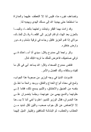 ‫ﻭﺘﻀﺎﻋﻑ ﻨﻔﻭﺭﻩ ﻤﻨﺎ، ﻓﻠﻴﺱ ﻟﻨﺎ ﺇﻻ ﺍﻟﺘﻌﻁﻑ ﻋﻠﻴﻬﻤﺎ ﻭﺍﻟﻤﺩﺍﺭﺍﺓ‬
     ‫ﻤﺎ ﺍﺴﺘﻁﻌﻨﺎ ﺤﺘﻰ ﻴﻬﺩﻴﻨﺎ ﺍﷲ ﺇﻟﻰ ﻤﺴﻠﻙ ﺍﻟﻬﺩﻯ ﻭﻴﻬﺩﻴﻪ ﻟﻨﺎ.‬

‫ﻭﻗﺩ ﺯﺍﺩﺕ ﺒﻬﻤﺎ ﺍﻟﻔﻜﺭ ﻭﺘﺒﺩﻟﺕ ﺭﺍﺤﺘﻬﻤﺎ ﺒﺎﻟﻌﻨـﺎ، ﻭﺘﻠﺒﺴـﺎ‬
                                 ‫ِﹶ‬
‫ﺒﺎﻟﺤﺯﻥ ﺒﻌﺩ ﺍﻟﻬﻨﺎ، ﺜﻡ ﻗﺎﻡ ﺍﻟﻭﺯﻴﺭ ﺇﻟﻰ ﺍﻟﻘﻠﻌـﺔ ﻭﻗـﺎل ﻟﻠﻤﻠـﻙ،‬
‫ﻤﻭﻻﻱ ﺇﺫﺍ ﻗﺩﻡ ﺍﻟﻌﺯﻴﺯ ﻓﺎﻗﺒل ﺭﺠﺎﺀﻩ ﻓﻲ ﺘﺭﻗﻴﺔ ﺩﺸ ﹶﺎﻡ ﻭ ﹶـ ‪‬ﻭﺭ‬
‫ِ ﹾﻨ ‪ ‬ﻏ ﺩ ‪‬‬
                                           ‫ﻭﺍﺭﺽ ﺨﺎﻁﺭﻩ.‬
                                             ‫‪‬‬    ‫‪ِ ‬‬

‫ﻭﻜﺭ ﺭﺍﺠﻌﺎ ﺇﻟﻰ ﻤﻤﺩﻭﺡ ﻭﻗﺎل: ﺴﻴﺩﻱ ﺃﻨﺎ ﺃﺴـﺎﻋﺩﻙ ﻓـﻲ‬
                                      ‫‪‬‬
         ‫ﺘﺭﻗﻲ ﺼﺎﺤﺒﻴﻙ، ﻓﺎﻋﺭﺽ ﻟﻠﻤﻠﻙ ﻤﺎ ﺘﺭﻴﺩ؛ ﻓﺈﻨﻙ ﺘﻨﺎل.‬

‫ﻓﺘﻨﻔﺱ ﻤﻤﺩﻭﺡ ﺍﻟﺼﻌﺩﺍﺀ ﻭﻗﺎل: ﺍﷲ ﻴﺴﺎﻋﺩ ﺃﺒﻲ ﻓﻲ ﻜل ﻤﺎ‬
                         ‫ﻟﻘﻴﻨﺎﻩ ﻭﺴﻨﻠﻘﺎﻩ، ﻭﻟﻙ ﺍﻟﻔﻀل ﻭﺍﻷﻤﺭ.‬

‫ﻓﺎﺴﻭﺩﺕ ﺍﻟﺩﻨﻴﺎ ﻓﻲ ﻭﺠﻪ ﺍﻟﻭﺯﻴﺭ ﻤﻥ ﺼﻌﻭﺒﺔ ﻫﺫﺍ ﺍﻟﺠﻭﺍﺏ،‬
‫ﻭﻟﻤﺢ ﻓﻲ ﻤﻌﻨﺎﻩ ﺃﻨﻭﺍﻉ ﺍﻟﺨﺩﺍﻉ ﻭﺍﻟﻨﻔﺎﻕ، ﻭﻭﺠﺩ ﺭﺍﺌﺤﺔ ﻤﺎ ﺘﻌﻠـﻕ‬
‫ﺒﻨﻔﺴﻪ ﻤﻥ ﺍﻟﻀﻴﻕ ﻭﺍﻻﺨﺘﻨﺎﻕ، ﻭﺍﻟﻨ ِﻴﻡ ﻴﺴﻤﻊ ﺫﻟﻙ، ﻓﻘﺎﻤﺎ ﺇﻟـﻰ‬
                     ‫ﱠﺩ ‪‬‬
‫ﺨﻠﻭﺘﻬﻤﺎ ﻭﺍﻟﺩﻤﻊ ﻴﻬﻤﻲ ﻤﻥ ﻋﻴﻭﻨﻬﻤﺎ، ﻭﺠﻠﺴﺎ ﻴﺘﺤﺴﺭﺍﻥ ﻋﻠـﻰ‬
‫ﻫﺫﺍ ﺍﻟﺨﺴﺭﺍﻥ، ﻓﻘﺎل ﺍﻟﻭﺯﻴﺭ ﻟﻠﻨﺩﻴﻡ: ﺍﻋﻠﻡ ﻴﺎ ﺃﺨﻲ ﺃﻨﻨﺎ ﻻ ﻴﺴـﻌﻨﺎ‬
‫ﺇﻻ ﺍﻹﻏﻤﺎﺽ ﻋﻥ ﻜل ﺠﻭﺍﺏ ﺼﻌﺏ، ﻭﺍﻟﻠﻴﻥ ﻟﻜل ﺸﺩﻴﺩ ﻤـﻥ‬
‫ﺍﻟﺨﻁﺎﺏ ﻭﺍﻟﺨﻁﺏ، ﺜﻡ ﺍﻟﺒﺸﺎﺸﺔ ﻟﻠﻤﻨﺎﻓﻘﻴﻥ ﻭﺇﻅﻬﺎﺭ ﺍﻟﻤﻴل ﺇﻟﻴﻬﻤﺎ‬
 