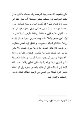 ‫ﺤﺘﻰ ﻴﺩﻓﻌﻬﻤﺎ ﺍﷲ ﻋﻨﻪ ﻭﺒﻘﻴﺔ ﺸﺭﻫﻤﺎ، ﻭﻗﺩ ﺴﻤﻌﺕ ﻤﺎ ﻜﺎﻥ ﻤـﻥ‬
‫ﻋﻨﻑ ﺍﻟﺠﻭﺍﺏ، ﻓﺈﻥ ﻋﺎﻤﻠﻨﺎﻩ ﺒﺠﻨﺱ ﻤﻌﺎﻤﻠﺘﻪ ﺃﺩﺍﻩ ﺴﺘﺭ ﺫﻟﻙ ﺇﻟﻰ‬
‫ﺠﺴﺎﺭﺓ ﺍﻟﻭﻗﺎﺤﺔ، ﻓﻨﻜﻭﻥ ﻗﺩ ﺃﻀﻌﻨﺎ ﺍﻟﺤﺯﻡ ﻭﺃﺴﺄﻨﺎ ﺍﻟﺴﻴﺎﺴﺔ، ﺒـل‬
‫ﻭﻋﺩﻤﻨﺎ ﺍﻹﺤﺴﺎﺱ؛ ﻷﻨﻪ ﺒﻴﻥ ﻏﺎﺌﻠﺘﻲ ﺠﻬل ﻭﻨﻔﺎﻕ، ﻓﺈﻥ ﻟﻡ ﻨﻜﻥ‬
‫ﺃﻫﻼ ﻟﻘﺒﻭل ﻋﺫﺭﻩ ﻓﺄﻴﻥ ﺼﺩﺍﻗﺘﻨﺎ ﻭﺭﺃﻓﺘﻨﺎ ﻋﻠﻴﻪ...؟ ﻭﻻ ﺘﻨﺱ ﻤﺎ‬
                                                   ‫ﹰ‬
‫ﻗﻴل: "ﻤﻥ ﻨﺼﺢ ﺠﺎﻫﻼ ﻋﺎﺩﺍﻩ ﻭﺼﺩﻩ، ﻭﻤﻥ ﺃﻏﻭﺍﻩ ﻤـﺎل ﺇﻟﻴـﻪ‬
                                 ‫ﹰ‬
‫ﻭﻭﺩﻩ"؛ ﻓﺎﻟﺨﺩﺍﻉ ﻟﻠﺠﺎﻫل ﻤﺤﺒﻭﺏ، ﻭﺍﻟﺘﻤﻠﻕ ﺇﻟﻴﻪ ﺃﻗﺼﻰ ﻤﻁﻠﻭﺏ‬
‫ﻭﻤﺭﻏﻭﺏ، ﻓﻼ ﻴﻘﺎﺒل ﺍﻟﺠﺎﻫل ﺒﺎﻟﺭﺩ ﻋﻥ ﻤﺭﺍﺩﻩ ﻓﺠﺄﺓ، ﻭﻻ ﻴﺒﺎﺩﺭ‬
‫ﺒﺎﻟﺯﺠﺭ ﻋﻥ ﻗﺼﺩﻩ ﺨﺸﻴﺔ ﻤﻥ ﻁﻐﻴﺎﻥ ﻭﻗﺎﺤﺘﻪ، ﻭﻏﻠﺒﺔ ﺸـﺭﺍﺯﺘﻪ‬
‫)١(؛ ﻓﺈﻨﻬﻤﺎ ﻴﺅﺩﻴﺎﻥ ﺇﻟﻰ ﺠﺤﻭﺩ ﻨﻌﻤﺔ ﺍﻟﺘﺭﺒﻴﺔ، ﻭﻤﻌﺎﻤﻠﺔ ﺍﻟﺤﺴـﻨﺔ‬
‫ﺒﺎﻟﺴﻴﺌﺔ، ﻭﺇﻥ ﻟﻡ ﻨﺘﺩﺍﺭﻜﻪ ﺒﺎﻟﺴﻴﺎﺴﺔ ﻗﺒل ﺘﻤﻜﻥ ﻭﻗﺎﺤﺘـﻪ ﺴـﺎﻗﺘﻪ‬
‫ﺍﻟﻘﺤﺔ ﺇﻟﻰ ﺍﻟﻬﻼﻙ، ﻓﺈﻥ ﻟﻡ ﻨﻘﺎﺒﻠﻪ ﺒﺎﻟ ‪‬ﺒﺭ ﻏﺩﺭ، ﻭﺇﻥ ﻟﻡ ﻨﻌﺎﻤﻠﻪ‬
                     ‫ﺼ‬                              ‫ِ ‪‬ﹸ‬
‫ﺒﺎﻟﻌﻔﻭ ﻜﻔﺭ؛ ﻓﻌﻠﻴﻨﺎ ﺇﺫﻥ ﺍﻟﺴﻌﻲ ﻓﻲ ﺘﻭﺠﻴﻪ ﺍﻟﺘﻔﺎﺕ ﺍﻟﻤﻠﻙ ﺇﻟﻴـﻪ،‬
                                   ‫ﻭﺍﻟﻌﻁﻑ ﺒﺎﻹﻨﻌﺎﻡ ﻋﻠﻴﻪ.‬




                          ‫)١( ﺍﻟﺸﺭﺍﺯﺓ : ﺴﻭﺀ ﺍﻟﺨﻠﻕ ﻤﻊ ﺸﺩﺓ ﻭﻏﻠﻅ.‬
 