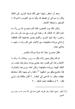 ‫ﻭﺒﻌﺩ ﺃﻥ ﺍﺴﺘﻘﺭ ﺭﺃﻴﻬﻤﺎ ﻋﻠﻰ ﺫﻟﻙ ﺘﻭﺠﻪ ﺍﻟﻭﺯﻴﺭ ﺇﻟﻰ ﺍﻟﻤﻠﻙ‬
‫ﻭﻗﺎل: ﻴﺎ ﻤﻭﻻﻱ ﺇﻥ ﻗﻴﻤﻴﻙ ﻗﺩ ﻭﻓﻴﺎ ﺤـﻕ ﺍﻟﻌﺒﻭﺩﻴـﺔ ﻟﻤﻭﻻﻨـﺎ‬
                        ‫ﱠ‬     ‫‪  ‬‬
                                   ‫ﺍﻟﺼﻐﻴﺭ ﻭﺍﺴﺘﺤﻘﺎ ﺍﻹﻨﻌﺎﻡ.‬

‫ﻭﻜﺎﻥ ﺫﻟﻙ ﻴﻭﻡ ﺍﻟﺨﻤﻴﺱ، ﻓﻠﻤﺎ ﻗﺩﻡ ﻤﻤﺩﻭﺡ ﻋﻠـﻰ ﻭﺍﻟـﺩﻩ‬
‫ﻏﺩﻭﺓ ﻗﺎل ﻟﻪ ﺍﻟﻤﻠﻙ، ﻗﺩ ﺭﻏﺒﺕ ﻓﻲ ﺘﻭﺴـﻴﻊ ﻤﻌـﺎﺵ ﺩﺸﹾـ ﹶﺎﻡ‬
‫ِ ﻨ ‪‬‬
‫ﻭﻏ ‪‬ﻭﺭ، ﻭﻗﺩ ﺸﻬﺩ ﺍﻟﻭﺯﻴﺭ ﻭﺍﻟﻨ ِﻴﻡ ﺒﺤﺴﻥ ﺨﺩﻤﺘﻬﻤﺎ ﻟﻙ، ﻓﺘﻌﻠﻘﺕ‬
                        ‫ﱠﺩ ‪‬‬                     ‫ﹶﺩ ‪‬‬
‫ﺇﺭﺍﺩﺍﺘﻲ ﺒﺯﻴﺎﺩﺓ ﻤﺎﻫﻴﺘﻬﻤﺎ، ﻤﻊ ﺍﻹﻨﻌﺎﻡ ﻋﻠﻰ ﻜل ﻭﺍﺤـﺩ ﻤﻨﻬﻤـﺎ‬
                                               ‫ﺒﻤﺎﺌﺘﻲ ﺩﻴﻨﺎﺭ.‬

            ‫ﻓﻘﺎل ﻤﻤﺩﻭﺡ: ﺤﻑ ﺍﷲ ﺩﻭﻟﺔ ﻤﻭﻻﻨﺎ ﺒﺎﻟﻨﺼﺭ.‬
                                  ‫ﱠ‬

‫ﺜﻡ ﻗﺎﻡ ﻭﻗﺒل ﻴﻤﻴﻥ ﻭﺍﻟﺩﻩ ﺒﻜل ﺴـﺭﻭﺭ ﻭﺒﺸﺎﺸـﺔ، ﻭﺃﺨـﺫ‬
                                     ‫‪‬‬
‫ﺍﻹﻨﻌﺎﻡ ﻭﻋﺎﺩ ﺇﻟﻰ ﻗﺼﺭﻩ ﺒﻌﺩ ﻤﻀﻲ ﻴﻭﻤﻪ، ﻭﺒﺸﺭﻫﻤﺎ ﺒﺈﺤﺴـﺎﻥ‬
‫ﺍﻟﻤﻠﻙ ﺇﻟﻴﻬﻤﺎ ﻭﺯﻴﺎﺩﺓ ﻤﺎﻫﻴﺘﻬﻤﺎ، ﻭﻜﺎﻥ ﺃﻤﻠﻪ ﺴﺭﻭﺭﻫﻤﺎ ﺒﺎﻟﺒﺸﺎﺭﺓ،‬
‫ﻓﺈﺫﺍ ﺒﺎﻟﺩﻤﻊ ﻴﺩﻓﻕ ﻤﻥ ﺁﻤﺎﻗﻬﻤﺎ )١(، ﻓﻠﻤﺎ ﺭﺃﻯ ﻤﻨﻬﻤﺎ ﺫﻟﻙ ﺍﺴﺘﺸﺎﻁ‬
‫ﻏﻴﻅﻪ، ﻭﻗﺎل: ﻤﺎ ﺍﻟﺩﺍﻋﻲ ﺇﻟﻰ ﺍﻟﺒﻜﺎﺀ...؟ ﺃﻜﺎﻥ ﻤﻜﺎﻓﺄﺓ ﺒﺸـﺎﺭﺘﻲ‬
                       ‫ﻟﻜﻤﺎ ..؟ ﺃﻡ ﺍﺴﺘﻘﻠﻠﺘﻤﺎ ﺇﻨﻌﺎﻡ ﺍﻟﻤﻠﻙ....؟‬


‫)١( ﺁﻤﺎﻕ : ﺠﻤﻊ "ﻤﺄﻕ" ﻭﻫﻭ ﻁﺭﻑ ﺍﻟﻌﻴﻥ ﻤﻤﺎ ﻴﻠﻲ ﺍﻷﻨـﻑ، ﻫـﻭ ﻤﺠـﺭﻯ‬
                                                       ‫ﺍﻟﺩﻤﻊ.‬
 