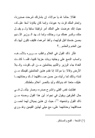 ‫ﻓﻘﺎﻻ: ﺤﺎﺸﺎ ﷲ ﻴﺎ ﻤﻭﻻﻨﺎ، ﺇﻥ ﺒﺸﺎﺭﺘﻙ ﺸﺭﺤﺕ ﺼﺩﻭﺭﻨﺎ،‬
‫ﻭﺇﻨﻌﺎﻡ ﺍﻟﻤﻠﻙ ﻗﺭﺕ ﺒﻪ ﻋﻴﻭﻨﻨﺎ، ﻭﺇﻨﻤﺎ ﻜﺎﻥ ﺒﻜﺎﺅﻨﺎ ﺃﺴﻔﺎ ﻋﻠﻴـﻙ،‬
        ‫ﹰ‬
‫ﺤﻴﺙ ﺇﻨﻙ ﻋﺭﻀﺕ ﻋﻠﻰ ﺍﻟﻤﻠﻙ ﺃﻤﺭ ﺘﺭﻗﻴﺘﻨﺎ ﺴﺎﺒﻘﺎ ﻭﻟـﻡ ﻴﻘﺒـل‬
            ‫ﹰ‬
‫ﻤﻨﻙ، ﻭﻜﺴﺭ ﻫﻤﺘﻙ ﺒﺭﺩ ﺭﺠﺎﺌﻙ، ﻭﻟﻤﺎ ﺸـﻬﺩ ﺍﻟـﻭﺯﻴﺭ ﺍﻟ ﱠـ ِﻴﻡ‬
‫ﻨ ﺩ ‪‬‬
‫ﺒﺤﺴﻥ ﺨﺩﻤﺘﻨﺎ ﻗﺒل ﻗﻭﻟﻬﻤﺎ، ﻭﺃﻨﻔﺫ ﺃﻤﺭﻫﻤﺎ، ﻓﻜﻴﻑ ﺘﻜﻭﻥ ﺃﺒﻬﺘـﻙ‬
                                    ‫ﺒﻴﻥ ﺍﻟﺨﺩﻡ ﻭﺍﻟﺤﺸﻡ...؟‬

‫ﻓﺄﺜﺭ ﺫﺍﻙ ﺍﻟﻘﻭل ﻓﻲ ﺍﻟﻐﻼﻡ ﻭﺍﻨﻘﻠﺏ ﺴـﺭﻭﺭﻩ ﺒﺎﻷﺴـﻑ،‬
‫ﻭﺍﻨﺴﺎﺏ ﺍﻟﺩﻤﻊ ﻋﻠﻰ ﻭﺠﻨﺘﻴﻪ ﻭﺒﺎﺕ ﺤﺯﻴﻨﺎ ﻜﺌﻴﺒﺎ، ﻓﻠﻤـﺎ ﻜﺎﻨـﺕ‬
              ‫‪‬‬     ‫ﹰ‬
‫ﺍﻟﻐﺩﺍﺓ ﺠﺎﺀ ﺍﻟﻭﺯﻴﺭ ﻭﺍﻟﻨ ِﻴﻡ ﺒﺨﺎﺘﻤﺘﻴﻥ ﻤـﻥ ﺍﻟﻴـﺎﻗﻭﺕ، ﻭﻗـﺒﻼ‬
 ‫‪‬‬                           ‫ﱠﺩ ‪‬‬
‫ﺍﻷﺭﺽ ﻭﻗﺎﻻ: ﻴﺎ ﻤﻭﻻﻨﺎ ﺇﻨﺎ ﻨﻘﺩﻡ ﻫﺫﻴﻥ ﺍﻟﺨﺎﺘﻤﺘﻴﻥ ﻟﻘﻴﻤﺘﻙ ﻤـﻥ‬
‫ﻟﺩﻨﺎ؛ ﻭﺫﻟﻙ ﻟﻤﺎ ﺭﺃﻴﻨﺎﻩ ﻤﻥ ﺤﺴﻥ ﺼـﺩﺍﻗﺘﻬﻤﺎ ﻟـﻙ ﻭﺤﻨﺎﻨﺘﻬﻤـﺎ‬
        ‫ﻋﻠﻴﻙ، ﻤﺘﻌﻨﺎ ﺍﷲ ﺒﺩﻭﻟﺘﻙ ﻭﺃﻴﺩ ﺒﺎﻟﻨﺼﺭ ﺃﻋﻼﻡ ﺴﻠﻁﻨﺘﻙ.‬

‫ﻓﻁﺎﺒﺕ ﻨﻔﺱ ﺍﻟﻔﺘﻰ ﻭﺍﻨﺸﺭﺡ ﺼﺩﺭﻩ، ﻭﺼﺎﺭ ﻴﺘﺄﻤـل ﻓـﻲ‬
‫ﺤﺎل ﺍﻟﻁﺭﻓﻴﻥ ﻭﻴﻘﻭل ﻓﻲ ﻨﺠﻭﺍﻩ: ﺃﻴﻥ ﻫﺫﺍ ﺍﻟﻘﻭل ﻭﺤﺴﻨﻪ ﻤـﻥ‬
‫ﺫﺍﻙ ﺍﻟﻘﻭل ﻭﺸﻨﻌﻬﺘﻪ )١(، ﺤﻴﺙ ﺇﻥ ﻫﺫﻴﻥ ﻴﻤﻴﻼﻥ ﻟﻬﻤﺎ ﻟﺤﺴـﻥ‬
‫ﺼﺩﺍﻗﺘﻬﻤﺎ ﻭﺤﻨﺎﻨﺘﻬﻤﺎ ﻋﻠﻰ، ﻤﻊ ﻤﻴﻠﻲ ﻟﻬﺫﻴﻥ ﺍﻟﻘﻴﻤﻴ‪‬ﻥ ﻭﻨﻔـﻭﺭﻱ‬
           ‫ﹶ‪ ‬‬                 ‫‪‬‬


                                   ‫)١( ﺍﻟﺸﻨﻌﺔ : ﺍﻟﻘﺒﺢ ﻭﺍﻟﻤﺴﺘﻨﻜﺭ.‬
 