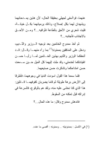 ‫ﻋﻨﻬﻤﺎ، ﻓﻭﺍﺃﺴﻔﻰ ﻟﺠﻬﻠﻲ ﺒﺤﻘﻴﻘﺔ ﺍﻟﺤﺎل، ﻷﻥ ﻫﺫﻴﻥ ﻴﻤـﺩﺤﺎﻨﻬﻤﺎ‬
‫ﻭﻴﺸﻬﺩﺍﻥ ﻟﻬﻤﺎ ﺒﻜل ﺇﺼﻼﺡ، ﻭﺫﺍﻨﻙ ﻴﺭﻤﻴﺎﻨﻬﻤﺎ ﺒﻜـل ﺨﻴﺎﻨـﺔ،‬
‫ﻓﻠﻴﺕ ﺸﻌﺭﻱ ﻤﻥ ﺍﻷﺤﻕ ﺒﺎﻟﻁﺎﻋﺔ ﻓﺄﻭﺍﻓﻴﻪ...؟ ﻭﻤـﻥ ﺍﻷﺤـﻕ‬
                                         ‫ﺒﺎﻻﺠﺘﻨﺎﺏ ﻓﺄﺠﺘﻨﺒﻪ...؟‬

‫ﺜﻡ ﺃﺨﺫ ﻤﻤﺩﻭﺡ ﺍﻟﺨﺎﺘﻤﻴﻥ ﺒﻌﺩ ﺘﻭﺠﻴﻪ ﺍﻟـﻭﺯﻴﺭ ﻭﺍﻟ ﱠـ ِﻴﻡ،‬
 ‫ﻨ ﺩ ‪‬‬
                            ‫)١(‬
‫ﺒﻤﺎ ﺭﺁﻩ ﻤﻨﻬﻤـﺎ ﻭﻗـﺎل: ﻗـﺩ‬         ‫ﻭﺩﺨل ﻋﻠﻰ ﺍﻟ ‪‬ﻨﺎﻓﻘﻴ‪‬ﻥ ﺒﻤﻤﻨﻭﻨﻪ‬
                                  ‫‪ ‬ﹸ ِ ِ‬   ‫ﻤ ِﹶ‬
‫ﺃﺘﺤﻔﻜﻤﺎ ﺍﻟﻭﺯﻴﺭ ﻭﺍﻟﻨ ِﻴﻡ ﺒﻬﺫﻴﻥ ﺍﻟﺨـﺎﺘﻤﻴﻥ ﻟﻤـﺎ ﺭﺃﻴـﺎ ﺤﺴـﻥ‬
                                ‫ﱠﺩ ‪‬‬
‫ﺍﻨﻘﻴﺎﺩﺘﻜﻤﺎ ﻟﺨﺩﻤﺘﻲ، ﻭﻗﺩ ﻤﻠﺕ ﺇﻟﻴﻬﻤﺎ ﻜل ﺍﻟﻤﻴل ﺤـﻴﻥ ﺴـﻤﻌﺕ‬
                             ‫ِ‬
                 ‫ﺤﺴﻥ ﺍﻤﺘﺩﺍﺤﻜﻤﺎ ﻭﺘﺸﻜﺭﺕ ﺤﺴﻥ ﺼﻨﻴﻌﻬﻤﺎ.‬

‫ﻓﻠﻤﺎ ﺴﻤﻌﺎ ﻫﺫﺍ ﺍﻟﻘﻭل ﺍﺴﻭﺩﺕ ﺍﻟﺩﻨﻴﺎ ﻓﻲ ﻭﺠﻭﻫﻬﻤﺎ، ﻓﺄﻁﺭﻗﺎ‬
‫ﺇﻟﻰ ﺍﻷﺭﺽ ﺒﺭﻫﺔ ﻁﻭﻴﻠﺔ ﺜﻡ ﻗﺎﻤﺎ ﻴﻀﺭﺒﺎﻥ ﻜﻔﻭﻓﻬﻤـﺎ ﻗـﺎﺌﻠﻴﻥ:‬
‫ﻫﺫﺍ ﺍﻟﺫﻱ ﻜﻨﺎ ﻨﺨﺸﻰ ﻋﻠﻴﻪ ﻤﻨﻪ، ﻭﻟﻘﺩ ﻫﻡ ﺒﺎﻟﻭﻗﻭﻉ، ﻓﺎﻟﺴﺭﻋﺔ ﻓﻲ‬
                              ‫ﺇﺩﺭﺍﻜﻪ ﻗﺒل ﺘﻤﻜﻨﻪ ﻤﻥ ﺍﻟﺴﻘﻭﻁ.‬

              ‫ﻓﺎﻨﺩﻫﺵ ﻤﻤﺩﻭﺡ ﻭﻗﺎل: ﻤﺎ ﻫﺫﻩ ﺍﻟﺤﺎل...؟‬




              ‫)١( ﻓﻲ ﺍﻷﺼل : ﺒﻤﻤﻨﻭﻨﻴﺘﻪ .. ﻭﻤﻤﻨﻭﻨﻪ : ﺃﻗﺼﻰ ﻤﺎ ﻋﻨﺩﻩ.‬
                              ‫ِِ‬
 