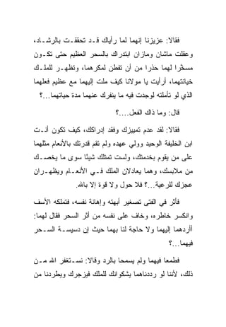 ‫ﻓﻘﺎﻻ: ﻋﺯﻴﺯﻨﺎ ﺇﻨﻬﻤﺎ ﻟﻤﺎ ﺭﺃﻴﺎﻙ ﻗـﺩ ﺘﺤﻘﻘـﺕ ﺒﺎﻟﺭﺸـﺎﺩ،‬
‫ﻭﻋﻘﻠﺕ ﻤﺎﺸﺎﻥ ﻭﻤﺎﺯﺍﻥ ﺍﺒﺘﺩﺭﺍﻙ ﺒﺎﻟﺴﺤﺭ ﺍﻟﻌﻅﻴﻡ ﺤﺘﻰ ﺘﻜـﻭﻥ‬
‫ﻤﺴﺨﺭﺍ ﻟﻬﻤﺎ ﺤﺫ ‪‬ﺍ ﻤﻥ ﺃﻥ ﺘﻔﻁﻥ ﻟﻤﻜﺭﻫﻤﺎ، ﻭﺘﻅﻬـﺭ ﻟﻠﻤﻠـﻙ‬
                                   ‫ﺭ‬          ‫ﱠ‪‬‬
‫ﺨﻴﺎﻨﺘﻬﻤﺎ، ﺃﺭﺃﻴﺕ ﻴﺎ ﻤﻭﻻﻨﺎ ﻜﻴﻑ ﻤﻠﺕ ﺇﻟﻴﻬﻤﺎ ﻤﻊ ﻋﻅﻴﻡ ﻓﻌﻠﻬﻤﺎ‬
  ‫ﺍﻟﺫﻱ ﻟﻭ ﺘﺄﻤﻠﺘﻪ ﻟﻭﺠﺩﺕ ﻓﻴﻪ ﻤﺎ ﻴﻨﻔﺭﻙ ﻋﻨﻬﻤﺎ ﻤﺩﺓ ﺤﻴﺎﺘﻬﻤﺎ...؟‬

                             ‫ﻗﺎل: ﻭﻤﺎ ﺫﺍﻙ ﺍﻟﻔﻌل....؟‬

‫ﻓﻘﺎﻻ: ﻟﻘﺩ ‪‬ﺩﻡ ﺘﻤﻴﻴﺯﻙ ﻭ ﹸﻘﺩ ﺇﺩﺭﺍﻜﻙ، ﻜﻴﻑ ﺘﻜﻭﻥ ﺃﻨـﺕ‬
                        ‫ﻓ‬            ‫ﻋ‬
‫ﺍﺒﻥ ﺍﻟﺨﻠﻴﻔﺔ ﺍﻟﻭﺤﻴﺩ ﻭﻭﻟﻲ ﻋﻬﺩﻩ ﻭﻟﻡ ﺘﻘﻡ ﻗﺩﺭﺘﻙ ﺒﺎﻷﻨﻌﺎﻡ ﻤﺜﻠﻬﻤﺎ‬
‫ﻋﻠﻰ ﻤﻥ ﻴﻘﻭﻡ ﺒﺨﺩﻤﺘﻙ، ﻭﻟﺴﺕ ﺘﻤﺘﻠﻙ ﺸﻴﺌﺎ ﺴﻭﻯ ﻤﺎ ﻴﺨﺼـﻙ‬
              ‫ً‬
‫ﻤﻥ ﻤﻼﺒﺴﻙ، ﻭﻫﻤﺎ ﻴﻌﺎﺩﻻﻥ ﺍﻟﻤﻠﻙ ﻓـﻲ ﺍﻷﻨﻌـﺎﻡ ﻭﻴﻅﻬـﺭﺍﻥ‬
               ‫ﻋﺠﺯﻙ ﻟﻠﺭﻋﻴﺔ...؟ ﻓﻼ ﺤﻭل ﻭﻻ ﻗﻭﺓ ﺇﻻ ﺒﺎﷲ.‬

‫ﻓﺄﺜﺭ ﻓﻲ ﺍﻟﻔﺘﻰ ﺘﺼﻐﻴﺭ ﺃﺒﻬﺘﻪ ﻭﺇﻫﺎﻨﺔ ﻨﻔﺴﻪ، ﻓﺘﻤﻠﻜﻪ ﺍﻷﺴﻑ‬
‫ﻭﺍﻨﻜﺴﺭ ﺨﺎﻁﺭﻩ، ﻭﺨﺎﻑ ﻋﻠﻰ ﻨﻔﺴﻪ ﻤﻥ ﺃﺜﺭ ﺍﻟﺴﺤﺭ ﻓﻘﺎل ﻟﻬﻤﺎ:‬
‫ﺃﺃﺭﺩﻫﻤﺎ ﺇﻟﻴﻬﻤﺎ ﻭﻻ ﺤﺎﺠﺔ ﻟﻨﺎ ﺒﻬﻤﺎ ﺤﻴﺙ ﺇﻥ ﺩﺴﻴﺴـﺔ ﺍﻟﺴـﺤﺭ‬
                                                ‫ﻓﻴﻬﻤﺎ...؟‬

‫ﻓﻁﻤﻌﺎ ﻓﻴﻬﻤﺎ ﻭﻟﻡ ﻴﺴﻤﺤﺎ ﺒﺎﻟﺭﺩ ﻭﻗﺎﻻ: ﻨﺴـﺘﻐﻔﺭ ﺍﷲ ﻤـﻥ‬
‫ﺫﻟﻙ، ﻷﻨﻨﺎ ﻟﻭ ﺭﺩﺩﻨﺎﻫﻤﺎ ﻴﺸﻜﻭﺍﻨﻙ ﻟﻠﻤﻠﻙ ﻓﻴﺯﺠﺭﻙ ﻭﻴﻁﺭﺩﻨﺎ ﻤﻥ‬
 