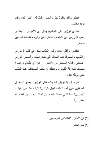 ‫ﻓﻨﻅﺭ ‪‬ﺎﻟﻙ ﻟﻌ ِﻴل ﻨﻅﺭﺓ ﺃﺴﻑ، ﻭﻗﺎل ﻟﻪ: ﺍﻷﻤﺭ ﻟﻙ، ﻭﻜﻤﺎ‬
                                 ‫ﻤ ِ ‪ ‬ﻘ ْ‬
                                                     ‫ﺘﺭﻴﺩ ﻓﺎﻓﻌل.‬
         ‫)١(‬
‫ﻴﻔ ﹸـﺭ‬
  ‫ﹾﺘ‬           ‫ﻓﻨﺎﺩﻯ ﺍﻟﻭﺯﻴﺭ ﻋﻠﻰ ﺍﻟﻤﺎﺸﻴﺦ ﻭﻗﺎل: ﺇﻥ ﺍﻷﻤﻴـﺭ‬
‫ﻋﻘﺏ ﺍﻟﺩﺭﻭﺱ ﻋﻥ ﺍﻟﻁﻌﺎﻡ، ﻓﻠﻨﺄﻜل ﻨﺤﻥ ﻭﻟﻴﺭﻓﻊ ﻁﻌﺎﻤﻪ ﻟﺤـﻴﻥ‬
               ‫‪‬‬
                                                           ‫ﻁﻠﺒﻪ.‬

‫ﻓﺘﻘﺩﻤﻭﺍ ﻭﺃﻜﻠﻭﺍ ﻤﻌﺎ، ﻭﻜﺎﻥ ﺍﻟﻁﻌﺎﻡ ﻴﺄﻜل ﻓﻲ ﻗﻠﺏ ﺍﻟـﻭﺯﻴﺭ‬
                                  ‫‪‬‬
‫ﻭﺍﻟﻨ ِﻴﻡ، ﻭﺍﻨﺼﺭﻓﺎ ﺒﻌﺩ ﺍﻟﻁﻌﺎﻡ ﺇﻟﻰ ﺤﺠﺭﺍﺘﻬﻤﺎ، ﻭﺃﺤﻀﺭ ﺍﻟﻭﺯﻴﺭ‬
                                               ‫ﱠﺩ ‪‬‬
                          ‫)٢(‬
‫ﻋﻥ ﺃﻱ ﻁﻌﺎﻡ ﻴﺭﻏﺒـﻪ‬               ‫ﺍﻷﺸﺠﻰ ﻭﻗﺎل: ﺍﺴﺘﺨﺒﺭ ﻤﻥ ﺍﻷﻤﻴﺭ‬
‫ﺼﺒﺎﺤﺎ ﺒﻤﻌﺭﻓﺔ ﺍﻟﻘﻴﻤﻴ‪‬ﻥ، ﻭﻋﻠﻴﻙ ﺃﻥ ﺘﺨﺘﻡ ﺍﻟﺼﺤﺎﻑ ﻋﻨﺩ ﺍﻟﻁﻠﺏ‬
                                   ‫ﹶ‪ ‬‬          ‫‪‬‬
                                                ‫ﺤﺘﻰ ﻴﺯﻴﻠﻪ ﺒﻴﺩﻩ.‬

‫ﺜﻡ ﺼﺎﺭﺍ ﻴﺘﺩﺍﻭﻻﻥ ﺍﻟﺤﺩﻴﺙ، ﻓﻘﺎل ﺍﻟﻭﺯﻴﺭ: ﺃﺒﺼﺭﺕ ﻓﻌـل‬
     ‫ﹶ‬
‫ﺍﻟ ‪‬ﻨﺎﻓﻘﻴ‪‬ﻥ ﺤﻴﻥ ﺃﺤﺴﺎ ﻤﻨﻪ ﺒﺎﻟﻤﻴل ﺇﻟﻴﻨﺎ...؟ ﻜﻴﻑ ﻋﻜـﺱ ﻋﻠﻴﻨـﺎ‬
                                      ‫‪‬‬          ‫ﻤ ِﹶ‬
‫ﺍﻷﻤﺭ...؟ ﻓﻤﺎ ﺍﻟﺫﻱ ﻓﻁﻨﺕ ﻟﻪ ﻤـﻥ ﺘﺤﺎﺸـﻴﻪ ﻋـﻥ ﺍﻟﻁﻌـﺎﻡ‬
                                                       ‫ﻤﻌﻨﺎ....؟‬



                                  ‫)١( ﻓﻲ ﺍﻷﺼل : "ﺍﻟﻤﻠﻙ" ﻓﻲ ﺍﻟﻤﻭﻀﻌﻴﻥ.‬

                                                     ‫)٢( ﻨﻔﺱ ﺍﻟﺴﺎﺒﻕ.‬
 