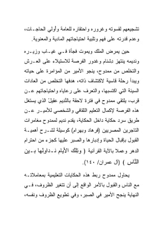 ‫ﺘﺸﺠﻴﻌﻬﻡ ﻟﻘﺴﻭﺘﻪ ﻭﻏﺭﻭﺭﻩ ﻭﺍﺤﺘﻘﺎﺭﻩ ﻟﻠﻌﺎﻤﺔ ﻭُﻭﻟﻲ ﺍﻟﺤﺎﺠـﺎﺕ،‬
             ‫ﺃ‬
   ‫ﻭﻋﺩﻡ ﻗﺩﺭﺘﻪ ﻋﻠﻰ ﻓﻬﻡ ﻭﺘﻠﺒﻴﺔ ﺍﺤﺘﻴﺎﺠﺎﺘﻬﻡ ﺍﻟﻤﺎﺩﻴﺔ ﻭﺍﻟﻤﻌﻨﻭﻴﺔ.‬

‫ﺤﻴﻥ ﻴﻤﺭﺽ ﺍﻟﻤﻠﻙ ﻭﻴﻤﻭﺕ ﻓﺠﺄﺓ ﻓـﻲ ﻏﻴـﺎﺏ ﻭﺯﻴـﺭﻩ‬
‫ﻭﻨﺩﻴﻤﻪ ﻴﻨﺘﻬﺯ ﺩﺸ ﹶﺎﻡ ﻭﻏ ‪‬ﻭﺭ ﺍﻟﻔﺭﺼﺔ ﻟﻼﺴﺘﻴﻼﺀ ﻋﻠﻰ ﺍﻟﻌـﺭﺵ‬
                          ‫ِ ﹾﻨ ‪ ‬ﹶ ﺩ ‪‬‬
‫ﻭﺍﻟﺘﺨﻠﺹ ﻤﻥ ﻤﻤﺩﻭﺡ، ﻴﻨﺠﻭ ﺍﻷﻤﻴﺭ ﻤﻥ ﺍﻟﻤﺅﺍﻤﺭﺓ ﻋﻠﻰ ﺤﻴﺎﺘﻪ‬
‫ﻭﻴﺒﺩﺃ ﺭﺤﻠﺔ ﻗﺎﺴﻴﺔ ﻻﻜﺘﺸﺎﻑ ﺫﺍﺘﻪ، ﻫﺩﻓﻬﺎ ﺍﻟﺘﺨﻠﺹ ﻤﻥ ﺍﻟﻌﺎﺩﺍﺕ‬
‫ﺍﻟﺴﻴﺌﺔ ﺍﻟﺘﻲ ﺍﻜﺘﺴﺒﻬﺎ، ﻭﺍﻟﺘﻌﺭﻑ ﻋﻠﻰ ﺭﻋﺎﻴﺎﻩ ﻭﺍﺤﺘﻴﺎﺠﺎﺘﻬﻡ ﻋـﻥ‬
‫ﻗﺭﺏ، ﻴﻠﺘﻘﻲ ﻤﻤﺩﻭﺡ ﻓﻲ ﻓﺘﺭﺓ ﻻﺤﻘﺔ ﺒﺎﻟﻨ ِﻴﻡ ﻋ ِﻴل ﺍﻟﺫﻱ ﻴﺴﺘﻐل‬
           ‫ﱠﺩ ‪ ‬ﻘ ْ‬
‫ﻫﺫﻩ ﺍﻟﻔﺭﺼﺔ ﻹﻜﻤﺎل ﺍﻟﺘﻌﻠﻴﻡ ﺍﻟﺜﻘﺎﻓﻲ ﻭﺍﻟﺸﺨﺼﻲ ﻟﻸﻤﻴـﺭ ﻋـﻥ‬
‫ﻁﺭﻴﻕ ﺴﺭﺩ ﺤﻜﺎﻴﺔ ﺩﺍﺨل ﺍﻟﺤﻜﺎﻴﺔ، ﻴﻘﺩﻡ ﻨﺩﻴﻡ ﻟﻤﻤﺩﻭﺡ ﻤﻐﺎﻤﺭﺍﺕ‬
‫ﺍﻟﺘﺎﺠﺭﻴﻥ ﺍﻟﻤﺼﺭﻴﻴﻥ )ﻓﺭ ‪‬ﺎﺩ ﻭﺒﻬ ‪‬ﺍﻡ( ﻜﻭﺴﻴﻠﺔ ﻟﺸـﺭﺡ ﺃﻫﻤﻴـﺔ‬
                     ‫ﹸ ‪‬ﻫ ‪  ‬ﺭ ‪‬‬
‫ﺍﻟﻘﺒﻭل ﺒﺈﻗﺒﺎل ﺍﻟﺤﻴﺎﺓ ﻭﺇﺩﺒﺎﺭﻫﺎ ﻭﺍﻟ ‪‬ﺒﺭ ﻋﻠﻴﻬﺎ ﻜﺠﺯﺀ ﻤﻥ ﺍﺤﺘﺭﺍﻡ‬
                       ‫ﺼ‬
‫ﺍﻟﺩﻫﺭ ﻭﻋﻤﻼ ﺒﺎﻵﻴﺔ ﺍﻟﻘﺭﺁﻨﻴﺔ ﴿ ﻭﺘﻠﻙ ﺍﻷ ‪‬ﺎﻡ ﹸـ ‪‬ﺍﻭﻟ ‪‬ﺎ ‪‬ـﻴﻥ‬
‫‪ ِ ‬ﹾ ‪ ‬ﻴ ‪ ‬ﻨ ﺩ ِﹸﻬ ﺒ ‪ ‬‬                    ‫ﹰ‬
                             ‫ﺍﻟ ﱠﺎﺱ ﴾ )ﺁل ﻋﻤﺭﺍﻥ/ ٠٤١(.‬
                                                ‫ﻨ ِ‬
‫ﻴﺤﺎﻭل ﻤﻤﺩﻭﺡ ﺭﺒﻁ ﻫﺫﻩ ﺍﻟﺤﻜﺎﻴﺎﺕ ﺍﻟﺘﻌﻠﻴﻤﻴﺔ ﺒﻤﻌﺎﻤﻼﺘـﻪ‬
‫ﻤﻊ ﺍﻟﻨﺎﺱ ﻭﺍﻟﻘﺒﻭل ﺒﺎﻷﻤﺭ ﺍﻟﻭﺍﻗﻊ ﺇﻟﻰ ﺃﻥ ﺘﺘﻐﻴﺭ ﺍﻟﻅﺭﻭﻑ، ﻓـﻲ‬
‫ﺍﻟﻨﻬﺎﻴﺔ ﻴﻨﺠﺢ ﺍﻷﻤﻴﺭ ﻓﻲ ﺍﻟ ‪‬ﺒﺭ، ﻭﻓﻲ ﺘﻁﻭﻴﻊ ﺍﻟﻅﺭﻭﻑ ﻭﻨﻔﺴﻪ،‬
                           ‫ﺼ‬
 