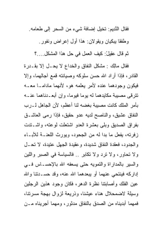 ‫ﻓﻘﺎل ﺍﻟﻨ ِﻴﻡ: ﺘﺨﻴل ﺇﻀﺎﻓﺔ ﺸﻲﺀ ﻤﻥ ﺍﻟﺴﺤﺭ ﺇﻟﻰ ﻁﻌﺎﻤﻪ.‬
                                      ‫ﱠﺩ ‪‬‬

       ‫ﻭﻁﻔﻘﺎ ﻴﺒﻜﻴﺎﻥ ﻭﻴﻘﻭﻻﻥ: ﻫﺫﺍ ﺃﻭل ﺇﻋﺭﺍﺽ ﻭﻨﻔﻭﺭ.‬

     ‫ﺜﻡ ﻗﺎل ﻋ ِﻴل: ﻜﻴﻑ ﺍﻟﻌﻤل ﻓﻲ ﺤل ﻫﺫﺍ ﺍﻟﻤﺸﻜل....؟‬
                                      ‫‪‬ﻘ ْ‬

‫ﻓﻘﺎل ‪‬ﺎﻟﻙ : ﻤﺸﻜل ﺍﻟﻨﻔﺎﻕ ﻭﺍﻟﺨﺩﺍﻉ ﻻ ‪‬ﺤـل ﺇﻻ ﺒﻘـﺩﺭﺓ‬
             ‫ﻴ‬                         ‫ﻤِ ‪‬‬
‫ﺍﻟﻘﺎﺩﺭ، ﻓﺈﺫﺍ ﺃﺭﺍﺩ ﺍﷲ ﺤﺴﻥ ﺴﻠﻭﻜﻪ ﻭﺼﻴﺎﻨﺘﻪ ﻗﻤﻊ ﺁﺠﺎﻟﻬﻤﺎ، ﻭﺇﻻ‬
‫ﻓﻴﻜﻭﻥ ﻭﺠﻭﺩﻫﻤﺎ ﻋﻨﺩﻩ ﻷﻤﺭ ﻴﻌﻠﻤﻪ ﻫﻭ، ﻷﻨﻬﻤﺎ ﻤﺎﺩﺍﻤـﺎ ﻤﻌـﻪ‬
‫ﺘﺘﺭﻗﻰ ﻤﺼﻴﺒﺔ ﻤﻜﺎﻴﺩﻫﻤﺎ ﻟﻪ ﻴﻭﻤﺎ ﻓﻴﻭﻤﺎ، ﻭﺇﻥ ﺃﺒﻌـﺩﻨﺎﻫﻤﺎ ﻋﻨـﻪ‬
                      ‫‪‬‬     ‫‪‬‬
‫ﺒﺄﻤﺭ ﺍﻟﻤﻠﻙ ﻜﺎﻨﺕ ﻤﺼﻴﺒﺔ ﺒﻐﻀﻪ ﻟﻨﺎ ﺃﻋﻅﻡ، ﻷﻥ ﺍﻟﺠﺎﻫل ﻟـﺭﺏ‬
‫ﺍﻟﻨﻔﺎﻕ ﻋﺸﻴﻕ، ﻭﺍﻟﻨﺎﺼﺢ ﻟﺩﻴﻪ ﻋﺩﻭ ﺤﻘﻴﻕ، ﻓﺈﺫﺍ ﺭﻤﻰ ﺍﻟﻌﺎﺸـﻕ‬
‫ﺒﻔﺭﺍﻕ ﺍﻟﺼﺩﻴﻕ ﻭﺒﻠﻰ ﺒﻌﺸﺭﺓ ﺍﻟﻌﺩﻭ ﺍﺸﺘﻌﻠﺕ ﻟﻭﻋﺘﻪ، ﻭﺍﺸـﺘﺩﺕ‬
‫ﺯﻓﺭﺘﻪ، ﻴﻔﻌل ﻤﺎ ﺒﺩﺍ ﻟﻪ ﻤﻥ ﺍﻟﺠﺤﻭﺩ، ﻭﻴﻭﺭﺙ ﺍﻟﻠﻌﻨـﺔ ﻟﻶﺒـﺎﺀ‬
‫ﻭﺍﻟﺠﺩﻭﺩ، ﻓﻌﻘﺩﺓ ﺍﻟﻨﻔﺎﻕ ﺸﺩﻴﺩﺓ، ﻭﻋﻘﻴﺩﺓ ﺍﻟﺠﻬل ﻋﺘﻴﺩﺓ، ﻻ ﹸﺤـل‬
   ‫ﺘ‬
‫ﻭﻻ ﹸﺤﺎﻭﺭ، ﻭﻻ ﺘﺭﺩ ﻭﻻ ﺘﻜﺎﺒﺭ .. ﻓﺎﻟﺴﻴﺎﺴﺔ ﻓﻲ ﺍﻟ ‪‬ﺒﺭ ﻭﺍﻟﻠﻴﻥ‬
         ‫ﺼ‬                                        ‫ﺘ‬
‫ﻭﺍﻟﺴﻴﺭ ﺒﺎﻟﻤﺩﺍﺭﺍﺓ ﻭﺍﻟﺘﻤﻭﻴﻪ ﺤﺘﻰ ﻴﺴﻌﻔﻪ ﺍﷲ ﺒﺎﻹﺤﺴـﺎﺱ ﻓـﻲ‬
‫ﺇﺩﺍﺭﻜﻪ ﻓﻴﻨﺘﺤﻲ ﻋﻨﻬﻤﺎ ﺃﻭ ﻴﺒﻌﺩﻫﻤﺎ ﺍﷲ ﻋﻨﻪ، ﻭﻗﺩ ﺤﺴـﺩﺘﻨﺎ ﻭﺍﷲ‬
      ‫‪‬ﹾ‬
‫ﻋﻴﻥ ﺍﻟﻔﻠﻙ ﻭﺃﺼﺎﺒﺘﻨﺎ ﻨﻅﺭﺓ ﺍﻟﺩﻫﺭ، ﻓﻜﺎﻥ ﻭﺠﻭﺩ ﻫﺫﻴﻥ ﺍﻟﺭﺠﻠﻴﻥ‬
‫ﻭﺴﻴﻠﺔ ﻻﻀﻤﺤﻼل ﻫﻨﺎﺀ ﻋﻴﺸﻨﺎ، ﻭﺫﺭﻴﻌﺔ ﻟﺯﻭﺍل ﺒﻬﺠﺔ ﻤﺴﺭﺘﻨﺎ،‬
‫ﻓﻤﻬﻤﺎ ﺃﺒﺩﻴﻨﺎﻩ ﻤﻥ ﺍﻟﺼﺩﻕ ﺒﺎﻟﻨﻔﺎﻕ ﻤﺩﺜﻭﺭ، ﻭﻤﻬﻤﺎ ﺃﺠﺭﻴﻨﺎﻩ ﻤـﻥ‬
 