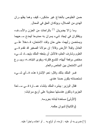 ‫ﺤﺴﻥ ﺍﻟﺨﻠﻭﺹ ﺒﺎﻟﺨﺩﺍﻉ ﻏﻴﺭ ﻤﺸﻜﻭﺭ، ﻜﻴﻑ ﻭﻫﻤﺎ ﻴﻅﻬـﺭﺍﻥ‬
              ‫ﺍﻟﻬﺩﻯ ﻤﻥ ﺍﻟﻀﻼل، ﻭﻴﺅﻜﺩﺍﻥ ﺍﻟﺤﻕ ﻓﻲ ﺍﻟﻤﺤﺎل.‬
                                                  ‫‪‬‬
                                   ‫)١(‬
‫ﺒﺎﻟﺭﺍﺤﺎﺕ ﻤﻥ ﺍﻟﺤﺯﻥ ﻭﺍﻷﺴـﻑ،‬                ‫ﻭﻤﺎ ﺯﺍﻻ ﻴﻀﺭﻴﺎﻥ‬
                                           ‫‪ِ ‬‬
‫ﻭﻴﺘﻔﻜﺭﺍﻥ ﻓﻲ ﺇﻴﺠﺎﺩ ﺸﻲﺀ ﻴﺴﺭﺍﻥ ﺒﻪ ﻤﻤﺩﻭﺤﺎ ﻟﻴﻤﺩﺡ ﺴـﻌﻴﻬﻤﺎ‬
               ‫‪‬‬
‫ﻭﻴﺴﺘﺤﺴﻥ ﺭﺃﻴﻬﻤﺎ، ﺤﺘﻰ ﺤﺎﻥ ﻭﻗﺕ ﺍﻻﻤﺘﺤﺎﻥ، ﻓـﺩﺨﻼ ﻋﻠـﻰ‬
‫ﺍﻟﻌﺎﺩل ﻭﻗ ‪‬ﻼ ﺍﻷﺭﺽ ﻭﻗﺎﻻ: ﺇﻥ ﻤﻭﻻﻨﺎ ﺍﻟﺼﻐﻴﺭ ﻗﺩ ﺘﻘﺩﻡ ﻓـﻲ‬
                                        ‫ﺒ‬
‫ﺍﻟﻌﻠﻭﻡ ﻭﺸﺎﺭﻑ ﺍﻟﺤﻠﻡ، ﻓﺎﻷﻤل ﺃﻥ ﻴﺘﺤﻔﻪ ﺍﻟﻤﻠﻙ ﺒﺈﻴﺠـﺎﺩ ﺸـﻲﺀ‬
                                   ‫‪‬ﹸ ‪‬‬
‫ﻤﺨﺘﺹ ﺒﺭﻓﻌﺔ ﺃﺒﻬﺘﻪ، ﻟﺘﺘﺴﻊ ﻓﻜﺭﺘﻪ ﻭﻴﻘﻭﻯ ﺍﻨﺘﺒﺎﻫـﻪ، ﻭﻴﺒـﺭﻉ‬
                                       ‫ُ‪‬‬
                            ‫ﻟﺩﻯ ﺍﻻﻤﺘﺤﺎﻥ ﺒﻴﻥ ﺍﻟﺨﺎﺹ ﻭﺍﻟﻌﺎﻡ.‬

‫ﻓﺴﺭ ﺍﻟﻤﻠﻙ ﺒﺫﻟﻙ ﻭﻗﺎل: ﻨﻌﻡ ﺍﻹﺸﺎﺭﺓ ﻫﺫﻩ، ﻓـﺄﻱ ﺸـﻲﺀ‬
                                ‫ﺘﺴﺘﺤﺴﻨﺎﻨﻪ ﻴﻜﻭﻥ ﺤﺴﻨﺎ ﻋﻨﺩﻱ.‬
                                       ‫ﹰ‬

‫ﻓﻘﺎل ﺍﻟﻭﺯﻴﺭ: ﻴﺒﺸﺭﻩ ﺍﻟﻤﻠﻙ ﺒﺈﻨﺸﺎﺀ ﻋﻤـﺎﺭﺓ ﻓـﻲ ﺴـﺎﺤﺔ‬
        ‫ﺍﻟﺠﺯﻴﺭﺓ ﻭﺘﻜﻭﻥ ﻫﻨﺩﺴﺘﻬﺎ ﻤﺤﺘﻭﻴﺔ ﻋﻠﻰ ﺃﺭﺒﻊ ﺴﺭﺍﻴﺎﺕ:‬

                        ‫)ﺍﻷﻭﻟﻰ( ﻤﺴﺘﻌﺩﺓ ﻟﺒﻨﺎﺌﻪ ﺒﻌﺭﻭﺴﻪ.‬

                                 ‫)ﻭﺍﻟﺜﺎﻨﻴﺔ( ﻟﺩﻴﻭﺍﻥ ﺤﻜﻤﻪ.‬



     ‫)١( ﻀﺭﻯ ﺒﻪ ﺃﻭ ﻋﻠﻴﻪ : ﻟﺯﻤﻪ، ﺃﻭ ﺃﻭﻟﻊ ﺒﻪ .. ﺃﻭ ﺍﻋﺘﺎﺩﻩ ﻭﺍﺠﺘﺭﺃ ﻋﻠﻴﻪ.‬
 