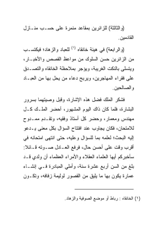 ‫)ﻭﺍﻟﺜﺎﻟﺜﺔ( ﻟﻠﺯﺍﺌﺭﻴﻥ ﺒﻤﻘﺎﻋﺩ ﻤﻨﻤﺭﺓ ﻋﻠﻰ ﺤﺴـﺏ ﻤﻨـﺎﺯل‬
                                                     ‫ﺍﻟﻘﺎﺩﻤﻴﻥ.‬
                          ‫)١(‬
‫ﻟﻠﻌﺒﺎﺩ ﻭﺍﻟﺯﻫﺎﺩ؛ ﻓﻴﻜﺘﺴـﺏ‬         ‫)ﻭﺍﻟﺭﺍﺒﻌﺔ( ﻓﻲ ﻫﻴﺌﺔ ﺨﺎﻨﻘﺎﻩ‬
‫ﻤﻥ ﺍﻟﺯﺍﺌﺭﻴﻥ ﺤﺴﻥ ﺍﻟﺴﻠﻭﻙ ﻤﻥ ﻤﻭﺍﻋﻅ ﺍﻟﻘﺼﺹ ﻭﺍﻷﺨﺒـﺎﺭ،‬
‫ﻭﻴﺘﺴﻠﻰ ﺒﺎﻟﻨﻜﺕ ﺍﻟﻐﺭﻴﺒﺔ، ﻭﻴﺅﺠﺭ ﺒﻤﻼﺤﻅﺔ ﺍﻟﺨﺎﻨﻘﺎﻩ ﻭﺍﻟﺘﺼـﺩﻕ‬
‫ﻋﻠﻰ ﻓﻘﺭﺍﺀ ﺍﻟﻤﻬﺎﺠﺭﻴﻥ، ﻭﻴﺭﺒﺢ ﺩﻋﺎﺀ ﻤﻥ ﻴﺤل ﺒﻬﺎ ﻤﻥ ﺍﻟﻌﺒـﺎﺩ‬
                                                  ‫ﻭﺍﻟﺼﺎﻟﺤﻴﻥ.‬

‫ﻓﺸﻜﺭ ﺍﻟﻤﻠﻙ ﻓﻀل ﻫﺫﻩ ﺍﻹﺸﺎﺭﺓ، ﻭﻗﺒل ﻭﺼﻴﺘﻬﻤﺎ ﺒﺴﺭﻭﺭ‬
‫ﺍﻟﺒﺸﺎﺭﺓ، ﻓﻠﻤﺎ ﻜﺎﻥ ﺫﺍﻙ ﺍﻟﻴﻭﻡ ﺍﻟﻤﺸﻬﻭﺭ، ﺃﺤﻀﺭ ﺍﻟﻤﻠـﻙ ﻜـل‬
‫ﻤﻬﻨﺩﺱ ﻭﻤﻌﻤﺎﺭ، ﻭﺤﻀﺭ ﻜل ﺃﺴﺘﺎﺫ ﻭﻓﻘﻴﻪ، ﻭﺘﻘـﺩﻡ ﻤﻤـﺩﻭﺡ‬
‫ﻟﻼﻤﺘﺤﺎﻥ، ﻓﻜﺎﻥ ﻴﺠﺎﻭﺏ ﻋﻨﺩ ﺍﻓﺘﺘﺎﺡ ﺍﻟﺴﺅﺍل ﺒﻜل ﻤﻌﻨﻰ ﻴـﺩﻋﻭ‬
‫ﺇﻟﻴﻪ ﺍﻟﺒﺤﺙ؛ ﻟﻌﻠﻤﻪ ﺒﻤﺎ ﻟﻠﺴﺅﺍل ﻭﻋﻠﻴﻪ، ﺤﺘﻰ ﺍﻨﺘﻬﻰ ﺍﻤﺘﺤﺎﻨﻪ ﻓﻲ‬
‫ﺃﻗﺭﺏ ﻭﻗﺕ ﻋﻠﻰ ﺃﺤﺴﻥ ﺤﺎل، ﻓﺭﻓﻊ ﺍﻟﻌـﺎﺩل ﺼـﻭﺘﻪ ﻗـﺎﺌﻼ:‬
 ‫ﹰ‬
‫ﺴﺄﺨﺒﺭﻜﻡ ﺃﻴﻬﺎ ﺍﻟﻌﻠﻤﺎﺀ ﺍﻟﻌﻘﻼﺀ ﻭﺍﻷﻤﺭﺍﺀ ﺍﻟﻌﻅﻤﺎﺀ ﺃﻥ ﻭﻟﺩﻱ ﻗـﺩ‬
‫ﺒﻠﻎ ﻤﻥ ﺍﻟﺴﻥ ﺃﺭﺒﻊ ﻋﺸﺭﺓ ﺴﻨﺔ، ﻭﺃﻤﻠﻲ ﺍﻟﻤﺒﺎﺩﺭﺓ ﻓـﻲ ﺇﻨﺸـﺎﺀ‬
‫ﻋﻤﺎﺭﺓ ﻴﻜﻭﻥ ﺒﻬﺎ ﻤﺎ ﻴﻠﻴﻕ ﻤﻥ ﺍﻟﻘﺼﻭﺭ ﻟﻭﻟﻴﻤﺔ ﺯﻓﺎﻓﻪ، ﻭﺘﻜـﻭﻥ‬


                    ‫)١( ﺍﻟﺨﺎﻨﻘﺎﻩ : ﺭﺒﺎﻁ ﺃﻭ ﻤﻭﻀﻊ ﺍﻟﺼﻭﻓﻴﺔ ﻭﺍﻟﺯﻫﺎﺩ.‬
 