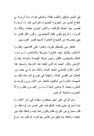 ‫ﻓﻲ ﺃﺤﺴﻥ ﻤﻭﻗﻊ، ﻭﺃﻁﻴﺏ ﺒﻘﻌﺔ، ﻭﺃﺼﻔﻰ ﻫﻭﺍﺀ، ﻭﻤﺎ ﺃﺭﻯ ﻓـﻲ‬
‫ﺍﻟﺒﻘﺎﻉ ﺃﺤﺴﻥ ﻤﻥ ﺍﻟﺠﺯﻴﺭﺓ ﺍﻟﻨﻀﻴﺭﺓ، ﻓﻤﺭﺍﺩﻱ ﺇﻨﺸـﺎﺀ ﺃﺭﺒﻌـﺔ‬
‫ﻗﺼﻭﺭ ﺒﻬﺎ: ﺃﺤﺩﻫﺎ ﻟﻠﺯﻓﺎﻑ، ﻭﺍﻵﺨﺭ ﻟﺩﻴﻭﺍﻥ ﺤﻜﻤﻪ، ﻭﺍﻟﺜﺎﻟـﺙ‬
‫ﻟﻠﺯﻭﺍﺭ، ﻭﺍﻟﺭﺍﺒﻊ ﻴﻜﻭﻥ ﺘﻜﻴﺔ ﻟﻠﻤﻬﺎﺠﺭﻴﻥ. ﻭﺃﻗﺭﺭ ﻟﻜل ﻗﺼﺭ ﻤﺎ‬
   ‫ﻴﻔﻲ ﺒﻤﺼﺭﻓﻪ ﻤﻥ ﺍﻟﻀﻴﺎﻉ ﺍﻟﻌﺎﻤﺭﺓ ﻻﺴﻴﻤﺎ ﻗﺼﺭ ﺍﻟﻌﺭﻭﺴﻴﻥ.‬

‫ﻓﺎﻫﺘﺯ ﻤﻥ ﺒﺎﻟﻤﺤﻔل ﻁﺭﺒﺎ، ﻭﻗﺎﻤﻭﺍ ﻋﻠﻰ ﺃﻗﺩﺍﻤﻬﻡ، ﻭﻗﺒﻠـﻭﺍ‬
    ‫‪‬‬                         ‫‪‬‬
‫ﺍﻷﻋﺘﺎﺏ ﺒﺎﻟﺸﻜﺭ ﻟﻬﺫﻩ ﺍﻟﺒﺸﺎﺭﺓ ﻭﺘﺒﺭﻴﻜﺎ ﺒﺎﻻﻤﺘﺤﺎﻥ، ﺜـﻡ ﺩﻋـﺎ‬
                    ‫ﹰ‬
‫ﺍﻟﻤﻠﻙ ﺒﺎﻟﻤﻬﻨﺩﺱ، ﻓﺄﻗﺒل ﺭﺌﻴﺱ ﺤﺭﻓﺔ ﺍﻟﻬﻨﺩﺴﺔ ﺒﺄﻋﻭﺍﻨﻪ ﻭﻗ ‪‬ـل‬
  ‫ﺒ‬                                                ‫‪‬‬
‫ﺍﻷﺭﺽ ﻭﻗﺎل: ﺍﻟﺤﻤﺩ ﷲ ﺍﻟﺫﻱ ﺃﺒﻠﻐﻨﺎ ﻫﺫﻩ ﺍﻟﺩﺭﺠﺔ ﻭﺃﺴﻤﻌﻨﺎ ﻫﺫﺍ‬
‫ﺍﻷﻤﺭ، ﻓﺄﻭل ﺍﻟﺘﻤﺎﺴﻲ ﺘﺤﺩﻴﺩ ﺍﻟﻤﺩﺓ، ﻭﺍﻟﺘﺸـﺩﻴﺩ ﻓـﻲ ﺤﻀـﻭﺭ‬
‫ﺍﻟﻌﻤﺎل ﻤﻥ ﺃﻗﺼﻰ ﺍﻟﺒﻼﺩ، ﻭﺍﻟﻬﻤﺔ ﻓﻲ ﺨﺭﻭﺝ ﺍﻟ ‪‬ـﻌﺎﻩ ﻟﺠﻠـﺏ‬
          ‫ﺴ‬
‫ﺍﻟﻤﻬﻤﺎﺕ ﺍﻟﻨﺎﺩﺭﺓ ﻤﻥ ﺃﻤﺎﻜﻨﻬﺎ، ﻜﺄﺨﺸـﺎﺏ ﺍﻷﺒﻨـﻭﺱ ﻭﺍﻟﺭﺨـﺎﻡ‬
‫ﺍﻟﻤﻠﻭﻥ، ﺒﺤﻴﺙ ﻻ ﻴﺩﻋﻭﻥ ﺸﻴﺌﺎ ﻟـﻡ ﺘـﺭ ﺍﻟﻌﻴـﻭﻥ ﻨﻅﻴـﺭﻩ ﺇﻻ‬
                           ‫ً‬
                                ‫ﺃﺤﻀﺭﻭﻩ ﺒﻤﺸﻴﺌﺔ ﺍﻟﺭﺤﻤﻥ.‬

‫ﻭﺘﻡ ﺍﻟﺭﺃﻱ ﻋﻠﻰ ﺃﻨﻬﻡ ﺴﻴﻌﻘﺩﻭﻥ ﻤﺠﻠ ‪‬ﺎ ﻓﻲ ﺃﻤﺭ ﺍﻹﻨﺸـﺎﺀ‬
                ‫ﺴ‬
‫ﻤﺩﺓ ﺃﺴﺒﻭﻉ، ﺤﺘﻰ ﻴﺜﺒﺕ ﺍﻟﺤﻜﻡ ﻓﻴﻪ ﻋﻠﻰ ﺃﺤﺴﻥ ﺤـﺎل؛ ﻓﻁـﺎﺭ‬
‫ﻗﻠﺏ ﻤﻤﺩﻭﺡ ﻤﻥ ﺍﻟﻔﺭﺡ، ﻓﻘﺎﻡ ﻭﻗﺒل ﺭﺍﺤﺔ ﺃﺒﻴﻪ، ﻭﺍﻟﻤﻠﻙ ﻗﺒﻠﻪ ﺒﻴﻥ‬
      ‫‪ ‬‬                   ‫‪‬‬
‫ﻋﻴﻨﻴﻪ، ﻭﺃﺘﺤﻔﻪ ﺒﻤﺎ ﻴﻠﻴﻕ ﻤﻥ ﻨﻔﺎﺌﺱ ﺠﻭﺍﻫﺭﻩ، ﺜﻡ ﺘﻘﺩﻡ ﻤﻤـﺩﻭﺡ‬
 