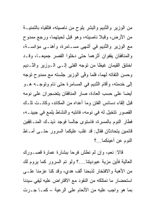 ‫ﻤﻥ ﺍﻟﻭﺯﻴﺭ ﻭﺍﻟﻨ ِﻴﻡ ﻭﺍﻟﺒﺸﺭ ﻴﻠﻭﺡ ﻤﻥ ﻨﺎﺼﻴﺘﻪ، ﻓﺘﻠﻘﻴﺎﻩ ﺒﺎﻟﺘﻤﻨﻴـﺔ‬
                                         ‫ﱠﺩ ‪‬‬
‫ﻤﻥ ﺍﻷﺭﺽ، ﻭﻗ ‪‬ﻼ ﻨﺎﺼﻴﺘﻪ، ﻭﻫﻭ ﻗﺒل ﻟﺤﻴﺘﻬﻤﺎ، ﻭﺭﺠﻊ ﻤﻤﺩﻭﺡ‬
                     ‫‪‬‬               ‫ﺒ‬
‫ﻤﻊ ﺍﻟﻭﺯﻴﺭ ﻭﺍﻟﻨ ِﻴﻡ ﻓﻲ ﺃﺸﻬﻰ ﻤﺴـﺎﻤﺭﺓ، ﻭﺃﻫﻨـﻰ ﻤﺅﺍﻨﺴـﺔ،‬
                                 ‫ﱠﺩ ‪‬‬
‫ﻭﺍﻟﻤﻨﺎﻓﻘﺎﻥ ﻴﻘ ﹸﻭﺍﻥ ﺃﺜﺭﻫﻤﺎ ﺤﺘﻰ ﺩﺨﻠﻭﺍ ﺍﻟﻘﺼﺭ ﺠﻤﻴ ‪‬ـﺎ، ﻭﻗـﺩ‬
        ‫ﻌ‬                               ‫ﹾﻔ‬
‫ﺍﺨﺘﻨﻕ ﺍﻟﻘ ‪‬ﻤﺎﻥ ﻏﻴﻅﺎ ﻤﻥ ﺘﻭﺠﻪ ﺍﻟﻔﺘﻰ ﺇﻟـﻰ ﺍﻟـﻭﺯﻴﺭ ﻭﺍﻟ ﱠـ ِﻴﻡ‬
‫ﻨ ﺩ ‪‬‬                                  ‫ﹰ‬      ‫ﹶﻴ‬
‫ﻭﺤﺴﻥ ﺍﻟﺘﻔﺎﺘﻪ ﻟﻬﻤﺎ، ﻓﻠﻤﺎ ﻭﻓﻰ ﺍﻟﻭﺯﻴﺭ ﺠﻠﺴﺘﻪ ﻤﻊ ﻤﻤﺩﻭﺡ ﺘﻭﺠﻪ‬
                            ‫ﱠ‬                       ‫‪‬‬
‫ﺇﻟﻰ ﺨﺩﻤﺘﻪ، ﻭﺃﻗﺎﻡ ﺍﻟﻨ ِﻴﻡ ﻓﻲ ﺍﻟﻤﺴﺎﻤﺭﺓ ﺤﺘﻰ ﻨﺎﻡ ﻭﺘﻭﺠـﻪ ﻫـﻭ‬
                               ‫ﱠﺩ ‪‬‬
‫ﺃﻴﻀﺎ ﻋﻠﻰ ﺤﺴﺏ ﺍﻟﻌﺎﺩﺓ، ﺼﺎﺭ ﺍﻟﻤﻨﺎﻓﻘﺎﻥ ﻴﺘﻀﺠﺭﺍﻥ ﻋﻠﻰ ﻨﻭﻤﻪ‬
            ‫‪‬‬                                   ‫‪‬‬
‫ﻗﺒل ﺇﻟﻘﺎﺀ ﺩﺴﺎﺌﺱ ﺍﻟﻔﺘﻥ ﻭﻤﺎ ﺃﻋﺩﺍﻩ ﻤﻥ ﺍﻟﻤﻜﺎﺌﺩ، ﻭﻜﺎﻨـﺕ ﺘﻠـﻙ‬
                          ‫‪‬‬
‫ﺍﻟﻘﺼﻭﺭ ﺘﺘﺨﻴل ﻟﻪ ﻓﻲ ﻨﻭﻤﻪ، ﻓﺎﻨﺘﺒﻪ ﻭﺍﻟﻨﺸﺎﻁ ﻴﻠﻤﻊ ﻓﻲ ﺠﺒﻴﻨـﻪ،‬
                                            ‫ﹸ ‪‬‬
‫ﻓﻁﺎﺭ ﺍﻟﻨﻭﻡ ﺒﺎﻟﻤﺴﺭﺓ، ﻓﺎﺴﺘﻭﻯ ﺠﺎﻟﺴﺎ ﻓﻭﺠﺩ ﺫﻴﻨـﻙ ﺍﻟ ‪‬ﻨـﺎﻓﻘﻴ‪‬ﻥ‬
   ‫ﻤ ِﹶ‬                  ‫‪‬‬             ‫‪‬‬
‫ﻗﺎﺌﻤﻴﻥ ﻴﺘﺤﺎﺩﺜﺎﻥ ﻓﻘﺎل: ﻗﺩ ﻏﻠﺏ ﻋﻠﻴﻜﻤﺎ ﺍﻟﺴﺭﻭﺭ ﺤﺘـﻰ ﺃﻤـﺎﻁ‬
                                      ‫ﺍﻟﻨﻭﻡ ﻋﻥ ﺃﻋﻴﻨﻜﻤﺎ...؟‬

‫ﻗﺎﻻ: ﻨﻌﻡ، ﻭﺇﻥ ﻟﻡ ﻨﻁﺵ ﻓﺭﺤﺎ ﺒﺒﺸﺎﺭﺓ ﻋﻤﺎﺭﺓ ﻗﺼـﻭﺭﻙ‬
                     ‫‪‬‬          ‫‪‬‬
‫ﺍﻟﻌﺎﻟﻴﺔ ﻓﺄﻴﻥ ﻤﺯﻴﺔ ﻋﺒﻭﺩﻴﺘﻨﺎ....؟ ﻭﻟﻭ ﺘﻡ ﺍﻟﺴﺭﻭﺭ ﻜﻤﺎ ﻴﺭﻭﻡ ﻟﻙ‬
                                         ‫‪‬‬
‫ﻤﻥ ﺍﻷﻫﺒﺔ ﻭﺍﻻﻓﺘﺨﺎﺭ ﻟﺫﺒﺤﻨﺎ ﺃﻟﻑ ﻫﺩ‪‬ﻱ، ﻭﻗﺩ ﻜﻨﺎ ﻋﺯﻤﻨﺎ ﻋﻠـﻰ‬
                       ‫‪‬‬
‫ﺍﺴﺘﺤﻀﺎﺭ ﻤﺎ ﻨﻤﺘﻠﻜﻪ ﻤﻥ ﺍﻟﻨﻘﻭﺩ ﻤﻊ ﺍﻻﻗﺘﺭﺍﺽ ﻋﻠﻴﻪ ﻟﻴﻔﻲ ﺴﻴﺩﻨﺎ‬
      ‫‪ ِ‬‬
‫ﺒﻤﺎ ﻫﻭ ﻭﺍﺠﺏ ﻋﻠﻴﻪ ﻤﻥ ﺍﻷﻨﻌﺎﻡ ﻋﻠﻰ ﺍﻟﺭﻋﻴﺔ – ﻜﻤـﺎ ﺠـﺭﺕ‬
 
