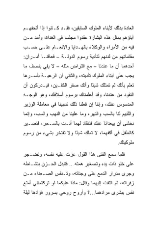 ‫ﺍﻟﻌﺎﺩﺓ ﺒﺫﻟﻙ ﻷﺒﻨﺎﺀ ﺍﻟﻤﻠﻭﻙ ﺍﻟﺴﺎﺒﻘﻴﻥ، ﻓﻘـﺩ ﻜـﺎﻨﻭﺍ ﺇﺫﺍ ﺃﺘﺤﻔﻬـﻡ‬
‫ﺁﺒﺎﺅﻫﻡ ﺒﻤﺜل ﻫﺫﻩ ﺍﻟﺒﺸﺎﺭﺓ ﻋﻘﺩﻭﺍ ﻤﺠﻠ ‪‬ﺎ ﻓﻲ ﺍﻟﻐﺩﺍﺓ، ﻭُﻤﺩ ﻤـﻥ‬
    ‫ﺃ ‪‬‬              ‫ﺴ‬
‫ﻓﻴﻪ ﻤﻥ ﺍﻷﻤﺭﺍﺀ ﻭﺍﻟﻭﻜﻼﺀ ﺒﺎﻟﻬـﺩﺍﻴﺎ ﻭﺍﻹﻨﻌـﺎﻡ ﻋﻠـﻰ ﺤﺴـﺏ‬
‫ﻤﻘﺎﻤﺎﺘﻬﻡ ﻤﻥ ﻟﺩﻨﻬﻡ ﻟﺘﺄﺩﻴﺔ ﺭﺴﻭﻡ ﺍﻟﺩﻭﻟـﺔ – ﻓﻌﺎﻗﻨـﺎ ﺃﻤـﺭﺍﻥ:‬
‫ﺃﺤﺩﻫﻤﺎ ﺃﻥ ﻤﺎ ﻋﻨﺩﻨﺎ – ﻤﻊ ﺍﻗﺘﺭﺍﺽ ﻤﺜﻠﻪ – ﻻ ﻴﻔﻲ ﺒﻨﺼﻑ ﻤﺎ‬
         ‫ِ‬
‫ﻴﺠﺏ ﻋﻠﻰ ﺃﺒﻨﺎﺀ ﺍﻟﻤﻠﻭﻙ ﺘﺄﺩﻴﺘﻪ، ﻭﺍﻟﺜﺎﻨﻲ ﺃﻥ ﺍﻟﺭﻋﻴـﺔ ﺒﺄﺴـﺭﻫﺎ‬
‫ﺘﻌﻠﻡ ﺒﺄﻨﻙ ﻟﻡ ﺘﻤﺘﻠﻙ ﺸﻴﺌﺎ ﻭﺃﻨﻙ ﺼﻔﺭ ﺍﻟﻜﻔـﻴﻥ، ﻓﻴـﺩﺭﻜﻭﻥ ﺃﻥ‬
                               ‫ً‬
‫ﺍﻟﻨﻘﻭﺩ ﻤﻥ ﻋﻨﺩﻨﺎ، ﻭﻗﺩ ﺃﻋﻠﻤﻨﺎﻙ ﺒﺭﺴﻭﻡ ﺃﺴﻼﻓﻙ، ﻭﻫﻭ ﺍﻟﻭﺠـﻪ‬
‫ﺍﻟﻤﺩﺴﻭﺱ ﻋﻨﻙ، ﻭﺇﻨﻨﺎ ﺇﻥ ﻓﻌﻠﻨﺎ ﺫﻟﻙ ﺘﺴﺒﺒﻨﺎ ﻓﻲ ﻤﻌﺎﻤﻠﺔ ﺍﻟﻭﺯﻴﺭ‬
‫ﻭﺍﻟﻨ ِﻴﻡ ﻟﻨﺎ ﺒﺎﻟﺴﺏ ﻭﺍﻟﻨﻬﺭ، ﻭﻤﺎ ﻋﻠﻴﻨﺎ ﻤﻥ ﺍﻟﻨﻬﺏ ﻭﺍﻟﺴﺏ، ﻭﺇﻨﻤﺎ‬
                                                  ‫ﱠﺩ ‪‬‬
‫ﻨﺨﺸﻰ ﺃﻥ ﻴﺒﻌﺩﺍﻨﺎ ﻋﻨﻙ ﻓﺘﻨﻘﺎﺩ ﻟﻬﻤﺎ ﺃﻨـﺕ ﺒﺎﻟﺴـﺤﺭ، ﻓﺘﺼـﻴﺭ‬
‫ﻜﺎﻟﻁﻔل ﻓﻲ ﺃﻜﻔﻬﻤﺎ، ﻻ ﺘﻤﻠﻙ ﺸﻴﺌﺎ ﻭﻻ ﺘﻔﺘﺨﺭ ﺒﺸﻲﺀ ﻤﻥ ﺭﺴﻭﻡ‬
                       ‫ً‬
                                                 ‫ﻤﻠﻭﻜﻴﺘﻙ.‬

‫ﻓﻠﻤﺎ ﺴﻤﻊ ﺍﻟﻔﺘﻰ ﻫﺫﺍ ﺍﻟﻘﻭل ﻋﺯﺕ ﻋﻠﻴﻪ ﻨﻔﺴﻪ، ﻭﺘﻀـﺠﺭ‬
‫ﻋﻠﻰ ﺨﻠﻭ ﺫﺍﺕ ﻴﺩﻩ ﻭﺘﺼﻐﻴﺭ ﻫﻤﺘﻪ .. ﻓﺘﺒﺩل ﺍﻟﺤـﺯﻥ ﺒﻨﺸـﺎﻁﻪ‬
‫ﻭﺠﺭﻯ ﻤﺩﺭﺍﺭ ﺍﻟﺩﻤﻊ ﻋﻠﻰ ﻭﺠﻨﺎﺘﻪ، ﻭﺘـﻨﻔﺱ ﺍﻟﺼـﻌﺩﺍﺀ ﻤـﻥ‬
‫ﺯﻓﺭﺍﺘﻪ، ﺜﻡ ﺍﻟﺘﻔﺕ ﺇﻟﻴﻬﻤﺎ ﻭﻗﺎل: ﻤﺎﺫﺍ ﻋﻠﻴﻜﻤﺎ ﻟﻭ ﺘﺭﻜﺘﻤﺎﻨﻲ ﺃﻤﺘﻊ‬
‫ﻨﻔﺱ ﺒﺒﺸﺭﻯ ﻤﺭﺍﺩﻫﻤﺎ...؟ ﻭﺃﺭﻭﺡ ﺭﻭﺤﻲ ﺒﺴﺭﻭﺭ ﻓﺅﺍﺩﻫﺎ ﻟﻴﻠﺔ‬
 