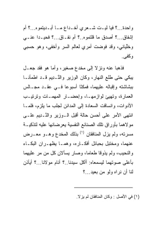 ‫ﻭﺍﺤﺩﺓ...؟ ﻓﻴﺎ ﻟﻴـﺕ ﺸـﻌﺭﻱ ﺃﺨـﺩﺍﻉ ﻤـﺎ ﺃﺒـﺩﻴﺘﻤﻭﻩ...؟ ﺃﻡ‬
‫ﺇﺸﻔﺎﻕ...؟ ﺃﺼﺩﻕ ﻤﺎ ﻗﻠﺘﻤﻭﻩ..؟ ﺃﻡ ﻨﻔـﺎﻕ...؟ ﻓﺤﻴـﺩﺍ ﻋﻨـﻲ‬
‫ﻭﺨﻠﻴﺎﻨﻲ، ﻭﻗﺩ ﻓﻭﻀﺕ ﺃﻤﺭﻱ ﻟﻌﺎﻟﻡ ﺍﻟﺴﺭ ﻭﺃﺨﻔﻰ، ﻭﻫﻭ ﺤﺴﺒﻲ‬
                                  ‫‪‬‬           ‫ﱢ‬
                                                     ‫ﻭﻜﻔﻰ.‬

‫ﻓﺫﻫﺒﺎ ﻋﻨﻪ ﻭﻨﺯﻻ ﺇﻟﻰ ﻤﺨﺩﻉ ﺼﻐﻴﺭ، ﻭﺃﻤﺎ ﻫﻭ ﻓﻘﺩ ﺠﻌـل‬
‫ﻴﺒﻜﻲ ﺤﺘﻰ ﻁﻠﻊ ﺍﻟﻨﻬﺎﺭ، ﻭﻜﺎﻥ ﺍﻟﻭﺯﻴﺭ ﻭﺍﻟ ﱠـ ِﻴﻡ ﻗـﺩ ﺍﻁﻤﺄﻨـﺎ‬
            ‫ﻨ ﺩ ‪‬‬
‫ﺒﺒﺸﺎﺸﺘﻪ ﻭﺇﻗﺒﺎﻟﻪ ﻋﻠﻴﻬﻤﺎ، ﻓﻤﻜﺜﺎ ﺃﺴﺒﻭﻋﺎ ﻓـﻲ ﻋﻘـﺩ ﻤﺠـﺎﻟﺱ‬
                 ‫‪‬‬
‫ﺍﻟﻌﻤﺎﺭﺓ، ﻭﺘﻬﻴﺊ ﻟﻭﺍﺯﻤﻬـﺎ، ﻭﺇﺤﻀـﺎﺭ ﺍﻟﻤﻬﻤـﺎﺕ ﻭﺘﺭﺘﻴـﺏ‬
‫ﺍﻷﺩﻭﺍﺕ، ﻭﺍﻨﺴﺎﻗﺕ ﺍﻟ ‪‬ﻌﺎﺩﺓ ﺇﻟﻰ ﺍﻟﻤﺩﺍﺌﻥ ﻟﺠﻠﺏ ﻤﺎ ﻴﻠﺯﻡ، ﻓﻠﻤـﺎ‬
                                ‫ﺴ ‪‬ﹾ‬
‫ﺍﻨﺘﻬﻰ ﺍﻷﻤﺭ ﻋﻠﻰ ﺃﺤﺴﻥ ﺤﺎﻟﺔ ﺃﻗﺒل ﺍﻟـﻭﺯﻴﺭ ﻭﺍﻟ ﱠـ ِﻴﻡ ﻋﻠـﻰ‬
     ‫ﻨ ﺩ ‪‬‬
‫ﻤﻭﻻﻫﻤﺎ ﺒﺄﻭﺭﺍﻕ ﺘﻠﻙ ﺍﻟﺼﻨﺎﺌﻊ ﺍﻟﻨﻔﺴﻴﺔ ﻴﻌﺭﻀﺎﻨﻬﺎ ﻋﻠﻴﻪ ﻟﺘﺫﻜﻴـﺔ‬
                             ‫)١(‬
‫ﺒﺫﻟﻙ ﺍﻟﻤﺨﺩﻉ ﻭﻫـﻭ ﻤﻌـﺭﺽ‬             ‫ﻤﺴﺭﺘﻪ، ﻭﻟﻡ ﻴﺯل ﺍﻟﻤﻨﺎﻓﻘﺎﻥ‬
‫ﻋﻨﻬﻤﺎ، ﻭﻤﺨﺘﺒل ﺒﺤﺒﺎﺌل ﺃﻓﻜـﺎﺭﻩ، ﻭﻫﻤـﺎ ﻴﻅﻬـﺭﺍﻥ ﺍﻟﺒﻜـﺎﺀ‬
‫ﻭﺍﻟﻨﺤﻴﺏ، ﻭﻟﻡ ﻴﺫﻭﻗﺎ ﻁﻌﺎﻤﺎ، ﻭﺼﺎﺭ ﻴﺴﺄﻻﻥ ﻜل ﻤﻥ ﻤﺭ ﻋﻠﻴﻬﻤﺎ‬
                             ‫‪‬‬
‫ﺒﺄﻋﻠﻰ ﺼﻭﺘﻬﻤﺎ ﻟ ‪‬ﺴﻤﻌﺎﻩ: ﺃﺃﻜل ﺴﻴﺩﻨﺎ..؟ ﺃﻨﺎﻡ ﻤﻭﻻﻨﺎ...؟ ﺃﻴﺄﺫﻥ‬
                                         ‫ﻴ‬
                               ‫ﻟﻨﺎ ﺃﻥ ﻨﺭﺍﻩ ﻭﻟﻭ ﻤﻥ ﺒﻌﻴﺩ...؟‬



                           ‫)١( ﻓﻲ ﺍﻷﺼل : ﻭﻜﺎﻥ ﺍﻟﻤﻨﺎﻓﻘﺎﻥ ﻟﻡ ﻴﺯﻻ.‬
 