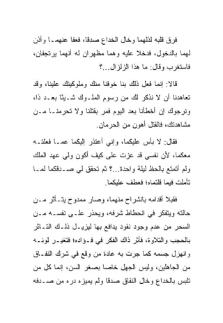 ‫ﻓﺭﻕ ﻗﻠﺒﻪ ﻟﺫﻟﻬﻤﺎ ﻭﺨﺎل ﺍﻟﺨﺩﺍﻉ ﺼﺩﻗﺎ، ﻓﻌﻔﺎ ﻋﻨﻬﻤـﺎ ﻭﺃﺫﻥ‬
                   ‫ﹰ‬
‫ﻟﻬﻤﺎ ﺒﺎﻟﺩﺨﻭل، ﻓﺩﺨﻼ ﻋﻠﻴﻪ ﻭﻫﻤﺎ ﻤﻅﻬﺭﺍﻥ ﻟﻪ ﺃﻨﻬﻤﺎ ﻴﺭﺘﺠﻔﺎﻥ،‬
                       ‫ﻓﺎﺴﺘﻐﺭﺏ ﻭﻗﺎل: ﻤﺎ ﻫﺫﺍ ﺍﻟﺯﻟﺯﺍل...؟‬

‫ﻗﺎﻻ: ﺇﻨﻤﺎ ﻓﻌل ﺫﻟﻙ ﺒﻨﺎ ﺨﻭﻓﻨﺎ ﻤﻨﻙ ﻭﻤﻠﻭﻜﻴﺘﻙ ﻋﻠﻴﻨﺎ، ﻭﻗﺩ‬
‫ﺘﻌﺎﻫﺩﻨﺎ ﺃﻥ ﻻ ﻨﺫﻜﺭ ﻟﻙ ﻤﻥ ﺭﺴﻭﻡ ﺍﻟﻤﻠـﻭﻙ ﺸـﻴﺌﺎ ﺒﻌـﺩ ﺫﺍ،‬
          ‫ً‬
‫ﻭﻨﺭﺠﻭﻙ ﺇﻥ ﺃﺨﻁﺄﻨﺎ ﺒﻌﺩ ﺍﻟﻴﻭﻡ ﻓ ‪‬ﺭ ﺒﻘﺘﻠﻨﺎ ﻭﻻ ﺘﺤﺭﻤﻨـﺎ ﻤـﻥ‬
                       ‫ﻤ‬
                      ‫ﻤﺸﺎﻫﺩﺘﻙ، ﻓﺎﻟﻘﺘل ﺃﻫﻭﻥ ﻤﻥ ﺍﻟﺤﺭﻤﺎﻥ.‬

‫ﻓﻘﺎل: ﻻ ﺒﺄﺱ ﻋﻠﻴﻜﻤﺎ، ﻭﺇﻨﻲ ﺃﻋﺘﺫﺭ ﺇﻟﻴﻜﻤﺎ ﻋﻤـﺎ ﻓﻌﻠﺘـﻪ‬
‫ﻤﻌﻜﻤﺎ، ﻷﻥ ﻨﻔﺴﻲ ﻗﺩ ﻋﺯﺕ ﻋﻠﻰ ﻜﻴﻑ ﺃﻜﻭﻥ ﻭﻟﻲ ﻋﻬﺩ ﺍﻟﻤﻠﻙ‬
                       ‫‪‬‬
‫ﻭﻟﻡ ﺃﺘﻤﺘﻊ ﺒﺎﻟﺤﻅ ﻟﻴﻠﺔ ﻭﺍﺤﺩﺓ...؟ ﺜﻡ ﺘﺤﻘﻕ ﻟﻲ ﺼـﺩﻗﻜﻤﺎ ﻟﻤـﺎ‬
                         ‫ﺘﺄﻤﻠﺕ ﻓﻴﻤﺎ ﻗﻠﺘﻤﺎﻩ؛ ﻓﻌﻁﻑ ﻋﻠﻴﻜﻤﺎ.‬

‫ﻓﻘ ‪‬ﻼ ﺃﻗﺩﺍﻤﻪ ﺒﺎﻨﺸﺭﺍﺡ ﻤﻨﻬﻤﺎ، ﻭﺼﺎﺭ ﻤﻤﺩﻭﺡ ﻴﺘـﺄﺜﺭ ﻤـﻥ‬
                                             ‫ﺒ‬
‫ﺤﺎﻟﺘﻪ ﻭﻴﺘﻔﻜﺭ ﻓﻲ ﺍﻨﺤﻁﺎﻁ ﺸﺭﻓﻪ، ﻭﻴﺤﺫﺭ ﻋﻠـﻰ ﻨﻔﺴـﻪ ﻤـﻥ‬
‫ﺍﻟﺴﺤﺭ ﻤﻥ ﻋﺩﻡ ﻭﺠﻭﺩ ﻨﻘﻭﺩ ﻴﺩﺍﻓﻊ ﺒﻬﺎ ﻟﻴﺯﻴـل ﺫﻟـﻙ ﺍﻟﺘـﺎﺜﺭ‬
‫ﺒﺎﻟﺤ ‪‬ﺏ ﻭﺍﻟﺘﻼﻭﺓ، ﻓﺄﺜﺭ ﺫﺍﻙ ﺍﻟﻔﻜﺭ ﻓﻲ ﻓـﺅﺍﺩﻩ؛ ﻓﺘﻐﻴـﺭ ﻟﻭﻨـﻪ‬
                                                 ‫‪‬ﺠ‬
‫ﻭﺍﻨﻬﺯل ﺠﺴﻤﻪ ﻜﻤﺎ ﺠﺭﺕ ﺒﻪ ﻋﺎﺩﺓ ﻤﻥ ﻭﻗﻊ ﻓﻲ ﺸﺭﻙ ﺍﻟﻨﻔـﺎﻕ‬
‫ﻤﻥ ﺍﻟﺠﺎﻫﻠﻴﻥ، ﻭﻟﻴﺱ ﺍﻟﺠﻬل ﺨﺎﺼﺎ ﺒﺼﻐﺭ ﺍﻟﺴﻥ، ﺇﻨﻤﺎ ﻜل ﻤﻥ‬
                       ‫‪‬‬
‫ﺘﻠﺒﺱ ﺒﺎﻟﺨﺩﺍﻉ ﻭﺨﺎل ﺍﻟﻨﻔﺎﻕ ﺼﺩﻗﺎ ﻭﻟﻡ ﻴﻤﻴﺯﻩ ﺩ ‪‬ﻩ ﻤﻥ ﺼـﺩﻓﻪ‬
          ‫ﺭ‬              ‫ﹰ‬
 