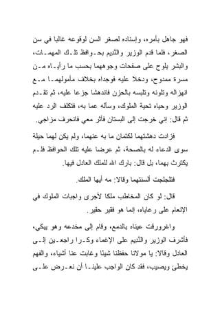 ‫ﻓﻬﻭ ﺠﺎﻫل ﺒﺄﻤﺭﻩ، ﻭﺇﺴﻨﺎﺩﻩ ﻟﺼﻐﺭ ﺍﻟﺴﻥ ﻟﻭﻗﻭﻋﻪ ﻏﺎﻟﺒﺎ ﻓﻲ ﺴﻥ‬
       ‫‪‬‬
‫ﺍﻟﺼﻐﺭ، ﻓﻠﻤﺎ ﻗﺩﻡ ﺍﻟﻭﺯﻴﺭ ﻭﺍﻟﻨ ِﻴﻡ ﺒﺤـﻭﺍﻓﻅ ﺘﻠـﻙ ﺍﻟﻤﻬﻤـﺎﺕ،‬
                       ‫ﱠﺩ ‪‬‬
‫ﻭﺍﻟﺒﺸﺭ ﻴﻠﻭﺡ ﻋﻠﻰ ﺼﻔﺤﺎﺕ ﻭﺠﻭﻫﻬﻤﺎ ﺒﺤﺴﺏ ﻤﺎ ﺭﺃﻴـﺎﻩ ﻤـﻥ‬
‫ﻤﺴﺭﺓ ﻤﻤﺩﻭﺡ، ﻭﺩﺨﻼ ﻋﻠﻴﻪ ﻓﻭﺠﺩﺍﻩ ﺒﺨﻼﻑ ﻤﺄﻤﻭﻟﻬﻤـﺎ ﻤـﻊ‬
‫ﺍﻨﻬﺯﺍﻟﻪ ﻭﺘﻠﻭﻨﻪ ﻭﺘﻠﺒﺴﻪ ﺒﺎﻟﺤﺯﻥ ﻓﺎﻨﺩﻫﺸﺎ ﺠﺯﻋﺎ ﻋﻠﻴﻪ، ﺜﻡ ﺘﻘـﺩﻡ‬
                ‫‪‬‬
‫ﺍﻟﻭﺯﻴﺭ ﻭﺤﻴﺎﻩ ﺘﺤﻴﺔ ﺍﻟﻤﻠﻭﻙ، ﻭﺴﺄﻟﻪ ﻋﻤﺎ ﺒﻪ، ﻓﺘﻜﻠﻑ ﺍﻟﺭﺩ ﻋﻠﻴﻪ‬
 ‫ﺜﻡ ﻗﺎل: ﺇﻨﻲ ﺨﺭﺠﺕ ﺇﻟﻰ ﺍﻟﺒﺴﺘﺎﻥ ﻓﺄﺜﺭ ﻤﻌﻲ ﻓﺎﻨﺤﺭﻑ ﻤﺯﺍﺠﻲ.‬

‫ﻓﺯﺍﺩﺕ ﺩﻫﺸﺘﻬﻤﺎ ﻟﻜﺘﻤﺎﻥ ﻤﺎ ﺒﻪ ﻋﻨﻬﻤﺎ، ﻭﻟﻡ ﻴﻜﻥ ﻟﻬﻤﺎ ﺤﻴﻠﺔ‬
‫ﺴﻭﻯ ﺍﻟﺩﻋﺎﺀ ﻟﻪ ﺒﺎﻟﺼﺤﺔ، ﺜﻡ ﻋﺭﻀﺎ ﻋﻠﻴﻪ ﺘﻠﻙ ﺍﻟﺤﻭﺍﻓﻅ ﻓﻠـﻡ‬
          ‫ﻴﻜﺘﺭﺙ ﺒﻬﻤﺎ، ﺒل ﻗﺎل: ﺒﺎﺭﻙ ﺍﷲ ﻟﻠﻤﻠﻙ ﺍﻟﻌﺎﺩل ﻓﻴﻬﺎ.‬

               ‫ﻓﺘﻠﺠﻠﺠﺕ ﺃﻟﺴﻨﺘﻬﻤﺎ ﻭﻗﺎﻻ: ﻤﻪ ﺃﻴﻬﺎ ﺍﻟﻤﻠﻙ.‬

‫ﻗﺎل: ﻟﻭ ﻜﺎﻥ ﺍﻟﻤﺨﺎﻁﺏ ﻤﻠﻜﺎ ﻷﺠﺭﻯ ﻭﺍﺠﺒﺎﺕ ﺍﻟﻤﻠﻭﻙ ﻓﻲ‬
                       ‫ﹰ‬
                   ‫ﺍﻹﻨﻌﺎﻡ ﻋﻠﻰ ﺭﻋﺎﻴﺎﻩ، ﺇﻨﻤﺎ ﻫﻭ ﻓﻘﻴﺭ ﺤﻘﻴﺭ.‬

‫ﻭﺍﻏﺭﻭﺭﻗﺕ ﻋﻴﻨﺎﻩ ﺒﺎﻟﺩﻤﻊ، ﻭﻗﺎﻡ ﺇﻟﻰ ﻤﺨﺩﻋﻪ ﻭﻫﻭ ﻴﺒﻜﻲ،‬
‫ﻓﺄﺸﺭﻑ ﺍﻟﻭﺯﻴﺭ ﻭﺍﻟﻨ ِﻴﻡ ﻋﻠﻰ ﺍﻹﻏﻤﺎﺀ ﻭﻜـﺭﺍ ﺭﺍﺠﻌـﻴﻥ ﺇﻟـﻰ‬
              ‫‪‬‬               ‫ﱠﺩ ‪‬‬
‫ﺍﻟﻌﺎﺩل ﻭﻗﺎﻻ: ﻴﺎ ﻤﻭﻻﻨﺎ ﺤﻔﻅﻨﺎ ﺸﻴﺌﺎ ﻭﻏﺎﺒﺕ ﻋﻨﺎ ﺃﺸﻴﺎﺀ، ﻭﺍﻟﻔﻬﻡ‬
                         ‫ً‬
‫ﻴﺨﻁﺊ ﻭﻴﺼﻴﺏ، ﻓﻘﺩ ﻜﺎﻥ ﺍﻟﻭﺍﺠﺏ ﻋﻠﻴﻨـﺎ ﺃﻥ ﻨﻌـﺭﺽ ﻋﻠـﻰ‬
 