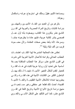 ‫ﻭﺒﻤﺴﺎﻋﺩﺓ ﺍﻟﻨ ِﻴﻡ ﻋ ِﻴل ﻭ ‪‬ﺎﻟﻙ ﻓﻲ ﺍﺴﺘﺭﺠﺎﻉ ﻋﺭﺸﻪ ﻭﺍﺴﺘﻜﻤﺎل‬
                         ‫ﱠﺩ ‪ ‬ﻘ ْ ﻤ ِ ‪‬‬
                                                  ‫ﺭﺠﻭﻟﺘﻪ.‬

‫ﺒﺎﻟﺭﻏﻡ ﻤﻥ ﺃﻥ ﺍﻟﻌﺩﻴﺩ ﻤﻥ ﺍﻟﻨﻘـﺎﺩ ﺍﻷﺩﺒﻴـﻴﻥ ﻭﺍﻟﻤﻬﺘﻤـﻴﻥ‬
‫ﺒﺩﺭﺍﺴﺔ ﻜﺘﺎﺒﺎﺕ ﻭﺘﺎﺭﻴﺦ ﺍﻟﻤﺭﺃﺓ ﺍﻟﻤﺼﺭﻴﺔ ﻭﺍﻟﻌﺭﺒﻴﺔ ﻓﻲ ﺍﻟﻘـﺭﻥ‬
‫ﺍﻟﺘﺎﺴﻊ ﻋﺸﺭ ﻴﺫﻜﺭﻭﻥ ﻫﺫﺍ ﺍﻟﻜﺘﺎﺏ، ﻭﻴﺼﻔﻭﻨﻪ ﺒﺄﻨﻪ ﺃﻭل ﻋﻤـل‬
‫ﻗﺼﺼﻲ ﻴﻨﺸﺭ ﻟﻜﺎﺘﺒﺔ ﻋﺭﺒﻴﺔ، ﻓﺈﻨﻬﻡ ﻋﺎﺩﺓ ﻤﺎ ﻴﻁﺭﺤﻭﻨﻪ ﺠﺎﻨ ‪‬ـﺎ‬
  ‫ﺒ‬
‫ﻭﺒﺴﺭﻋﺔ، ﻷﻨﻪ ﻴﺄﺨﺫ ﺒﻌﺽ ﺼﻔﺎﺕ ﺍﻟﻤﻘﺎﻤﺔ، ﻭﻷﻥ ﻤﻀـﻤﻭﻨﻪ‬
                              ‫ﻗﺭﻴﺏ ﻤﻥ ﺃﻟﻑ ﻟﻴﻠﺔ ﻭﻟﻴﻠﺔ )٢(.‬

‫ﺘﻌﻜﺱ ﻫﺫﻩ ﺍﻟﻤﻌﺎﻟﺠﺔ ﺍﻟﻤﺘﺴﺭﻋﺔ ﻟﻬﺫﺍ ﺍﻟﻜﺘـﺎﺏ ﺍﻫﺘﻤﺎﻤـﺎﺕ‬
‫ﺍﻟﺨﻁﺎﺏ ﺍﻟﺤﺩﺍﺜﻲ ﻭﻗﺭﺍﺀﺘﻪ ﻟﻸﻋﻤﺎل ﺍﻷﺩﺒﻴﺔ ﺍﻟﻌﺭﺒﻴﺔ ﺍﻟﺘﻲ ﻨﺸﺭﺕ‬
‫ﻓﻲ ﺍﻟﻘﺭﻥ ﺍﻟﺘﺎﺴﻊ ﻋﺸﺭ، ﻴﺭﻜﺯ ﻫﺫﺍ ﺍﻟﺨﻁﺎﺏ ﺍﻟﻤﻨﺎﻗﺸﺔ ﺒﺼـﻔﺔ‬
‫ﺃﺴﺎﺴﻴﺔ ﻋﻠﻰ ﺘﺤﺩﻴﺩ ﺃﻭل ﺭﻭﺍﻴﺔ ﻋﺭﺒﻴﺔ ﻜﺘﺒﺕ ﻓﻲ ﻫـﺫﻩ ﺍﻟﻔﺘـﺭﺓ‬
‫ﻜﻤﻌﻴﺎﺭ ﻟﺘﻘﺩﻡ ﺃﺸﻜﺎل ﺍﻟﺘﻌﺒﻴﺭ ﺍﻷﺩﺒﻴـﺔ، ﻨﺘﻴﺠـﺔ ﻟـﺫﻟﻙ ﻴﻬﻤـل‬
‫ﺍﻟﺒﺎﺤﺜﻭﻥ ﺍﻟﻜﺜﻴﺭ ﻤﻥ ﺍﻟﻜﺘﺎﺒﺎﺕ ﺍﻷﺩﺒﻴﺔ ﻓﻲ ﻫﺫﻩ ﺍﻟﻔﺘـﺭﺓ، ﻭﺍﻟﺘـﻲ‬
‫ﻴﻌﺘﺒﺭﻭﻨﻬﺎ ﺍﻤﺘﺩﺍﺩﺍ ﻟﻸﺸﻜﺎل ﺍﻷﺩﺒﻴﺔ ﺍﻟﺘﻘﻠﻴﺩﻴـﺔ ﻭﺍﻟﻠﻐـﺔ ﺍﻷﺩﺒﻴـﺔ‬
                                          ‫‪‬‬
‫ﺍﻟﻘﺩﻴﻤﺔ، ﺃﺤﺩﺙ ﺫﻟﻙ ﻗﻁﻌﺎ ﻏﻴﺭ ﻤﻨﻁﻘﻲ ﻭﻏﻴﺭ ﻤﺴـﺘﺤﺏ ﻓـﻲ‬
                           ‫‪‬‬
‫ﻤﻨﻬﺞ ﺩﺭﺍﺴﺔ ﺘﺎﺭﻴﺦ ﺍﻷﻨﻭﺍﻉ ﺍﻷﺩﺒﻴﺔ ﻭﺘﺎﺭﻴﺦ ﺍﻟﻠﻐﺔ ﻓﻲ ﺍﻟﻘـﺭﻥ‬
‫ﺍﻟﺘﺎﺴﻊ ﻋﺸﺭ، ﻜﻤﺎ ﺃﺩﻯ ﺍﻟﺘﺄﻜﻴﺩ ﻋﻠﻰ ﺍﻟﺸﻜل ﺍﻷﺩﺒـﻲ ﻭﺍﻟﻠﻐـﻭﻱ‬
                                   ‫‪‬‬
 