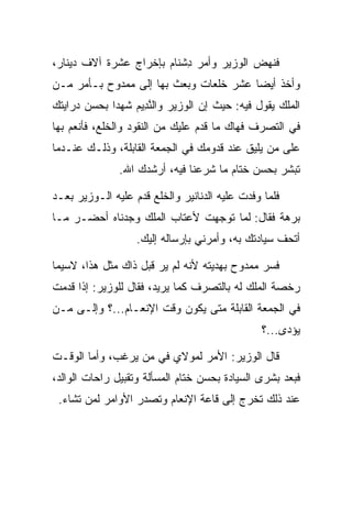 ‫ﻓﻨﻬﺽ ﺍﻟﻭﺯﻴﺭ ﻭﺃﻤﺭ ﺩﺸ ﹶﺎﻡ ﺒﺈﺨﺭﺍﺝ ﻋﺸﺭﺓ ﺁﻻﻑ ﺩﻴﻨﺎﺭ،‬
                       ‫ِ ﹾﻨ ‪‬‬
‫ﻭﺃﺨﺫ ﺃﻴﻀﺎ ﻋﺸﺭ ﺨﻠﻌﺎﺕ ﻭﺒﻌﺙ ﺒﻬﺎ ﺇﻟﻰ ﻤﻤﺩﻭﺡ ﺒـﺄﻤﺭ ﻤـﻥ‬
                                        ‫‪‬‬
‫ﺍﻟﻤﻠﻙ ﻴﻘﻭل ﻓﻴﻪ: ﺤﻴﺙ ﺇﻥ ﺍﻟﻭﺯﻴﺭ ﻭﺍﻟﻨ ِﻴﻡ ﺸﻬﺩﺍ ﺒﺤﺴﻥ ﺩﺭﺍﻴﺘﻙ‬
                 ‫ﱠﺩ ‪‬‬
‫ﻓﻲ ﺍﻟﺘﺼﺭﻑ ﻓﻬﺎﻙ ﻤﺎ ﻗﺩﻡ ﻋﻠﻴﻙ ﻤﻥ ﺍﻟﻨﻘﻭﺩ ﻭﺍﻟﺨﻠﻊ، ﻓﺄﻨﻌﻡ ﺒﻬﺎ‬
            ‫ﹸﹶ‬
‫ﻋﻠﻰ ﻤﻥ ﻴﻠﻴﻕ ﻋﻨﺩ ﻗﺩﻭﻤﻙ ﻓﻲ ﺍﻟﺠﻤﻌﺔ ﺍﻟﻘﺎﺒﻠﺔ، ﻭﺫﻟـﻙ ﻋﻨـﺩﻤﺎ‬
               ‫ﺘﺒﺸﺭ ﺒﺤﺴﻥ ﺨﺘﺎﻡ ﻤﺎ ﺸﺭﻋﻨﺎ ﻓﻴﻪ، ﺃﺭﺸﺩﻙ ﺍﷲ.‬

‫ﻓﻠﻤﺎ ﻭﻓﺩﺕ ﻋﻠﻴﻪ ﺍﻟﺩﻨﺎﻨﻴﺭ ﻭﺍﻟﺨﻠﻊ ﻗﺩﻡ ﻋﻠﻴﻪ ﺍﻟـﻭﺯﻴﺭ ﺒﻌـﺩ‬
                       ‫ﹸﹶ‬
‫ﺒﺭﻫﺔ ﻓﻘﺎل: ﻟﻤﺎ ﺘﻭﺠﻬﺕ ﻷﻋﺘﺎﺏ ﺍﻟﻤﻠﻙ ﻭﺠﺩﻨﺎﻩ ﺃﺤﻀـﺭ ﻤـﺎ‬
                   ‫ﺃﺘﺤﻑ ﺴﻴﺎﺩﺘﻙ ﺒﻪ، ﻭﺃﻤﺭﻨﻲ ﺒﺈﺭﺴﺎﻟﻪ ﺇﻟﻴﻙ.‬

‫ﻓﺴﺭ ﻤﻤﺩﻭﺡ ﺒﻬﺩﻴﺘﻪ ﻷﻨﻪ ﻟﻡ ﻴﺭ ﻗﺒل ﺫﺍﻙ ﻤﺜل ﻫﺫﺍ، ﻻﺴﻴﻤﺎ‬
‫ﺭﺨﺼﺔ ﺍﻟﻤﻠﻙ ﻟﻪ ﺒﺎﻟﺘﺼﺭﻑ ﻜﻤﺎ ﻴﺭﻴﺩ، ﻓﻘﺎل ﻟﻠﻭﺯﻴﺭ: ﺇﺫﺍ ﻗﺩﻤﺕ‬
‫ﻓﻲ ﺍﻟﺠﻤﻌﺔ ﺍﻟﻘﺎﺒﻠﺔ ﻤﺘﻰ ﻴﻜﻭﻥ ﻭﻗﺕ ﺍﻹﻨﻌـﺎﻡ...؟ ﻭﺇﻟـﻰ ﻤـﻥ‬
                                                ‫ﻴﺅﺩﻯ...؟‬
                                                     ‫‪‬‬

‫ﻗﺎل ﺍﻟﻭﺯﻴﺭ: ﺍﻷﻤﺭ ﻟﻤﻭﻻﻱ ﻓﻲ ﻤﻥ ﻴﺭﻏﺏ، ﻭﺃﻤﺎ ﺍﻟﻭﻗـﺕ‬
‫ﻓﺒﻌﺩ ﺒﺸﺭﻯ ﺍﻟﺴﻴﺎﺩﺓ ﺒﺤﺴﻥ ﺨﺘﺎﻡ ﺍﻟﻤﺴﺄﻟﺔ ﻭﺘﻘﺒﻴل ﺭﺍﺤﺎﺕ ﺍﻟﻭﺍﻟﺩ،‬
 ‫ﻋﻨﺩ ﺫﻟﻙ ﺘﺨﺭﺝ ﺇﻟﻰ ﻗﺎﻋﺔ ﺍﻹﻨﻌﺎﻡ ﻭﺘﺼﺩﺭ ﺍﻷﻭﺍﻤﺭ ﻟﻤﻥ ﺘﺸﺎﺀ.‬
 